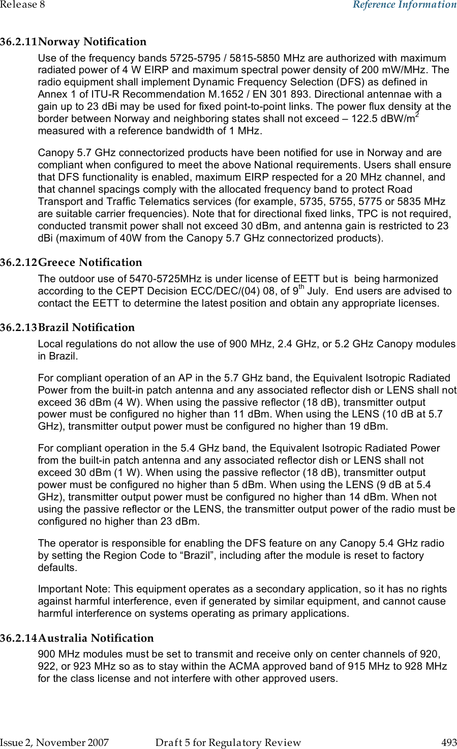 Release 8    Reference Information   Issue 2, November 2007  Draft 5 for Regulatory Review  493     36.2.11Norway Notification Use of the frequency bands 5725-5795 / 5815-5850 MHz are authorized with maximum radiated power of 4 W EIRP and maximum spectral power density of 200 mW/MHz. The radio equipment shall implement Dynamic Frequency Selection (DFS) as defined in Annex 1 of ITU-R Recommendation M.1652 / EN 301 893. Directional antennae with a gain up to 23 dBi may be used for fixed point-to-point links. The power flux density at the border between Norway and neighboring states shall not exceed – 122.5 dBW/m2 measured with a reference bandwidth of 1 MHz.   Canopy 5.7 GHz connectorized products have been notified for use in Norway and are compliant when configured to meet the above National requirements. Users shall ensure that DFS functionality is enabled, maximum EIRP respected for a 20 MHz channel, and that channel spacings comply with the allocated frequency band to protect Road Transport and Traffic Telematics services (for example, 5735, 5755, 5775 or 5835 MHz are suitable carrier frequencies). Note that for directional fixed links, TPC is not required, conducted transmit power shall not exceed 30 dBm, and antenna gain is restricted to 23 dBi (maximum of 40W from the Canopy 5.7 GHz connectorized products). 36.2.12Greece Notification The outdoor use of 5470-5725MHz is under license of EETT but is  being harmonized according to the CEPT Decision ECC/DEC/(04) 08, of 9th July.  End users are advised to contact the EETT to determine the latest position and obtain any appropriate licenses. 36.2.13Brazil Notification Local regulations do not allow the use of 900 MHz, 2.4 GHz, or 5.2 GHz Canopy modules in Brazil. For compliant operation of an AP in the 5.7 GHz band, the Equivalent Isotropic Radiated Power from the built-in patch antenna and any associated reflector dish or LENS shall not exceed 36 dBm (4 W). When using the passive reflector (18 dB), transmitter output power must be configured no higher than 11 dBm. When using the LENS (10 dB at 5.7 GHz), transmitter output power must be configured no higher than 19 dBm. For compliant operation in the 5.4 GHz band, the Equivalent Isotropic Radiated Power from the built-in patch antenna and any associated reflector dish or LENS shall not exceed 30 dBm (1 W). When using the passive reflector (18 dB), transmitter output power must be configured no higher than 5 dBm. When using the LENS (9 dB at 5.4 GHz), transmitter output power must be configured no higher than 14 dBm. When not using the passive reflector or the LENS, the transmitter output power of the radio must be configured no higher than 23 dBm. The operator is responsible for enabling the DFS feature on any Canopy 5.4 GHz radio by setting the Region Code to “Brazil”, including after the module is reset to factory defaults. Important Note: This equipment operates as a secondary application, so it has no rights against harmful interference, even if generated by similar equipment, and cannot cause harmful interference on systems operating as primary applications. 36.2.14Australia Notification 900 MHz modules must be set to transmit and receive only on center channels of 920, 922, or 923 MHz so as to stay within the ACMA approved band of 915 MHz to 928 MHz for the class license and not interfere with other approved users.  