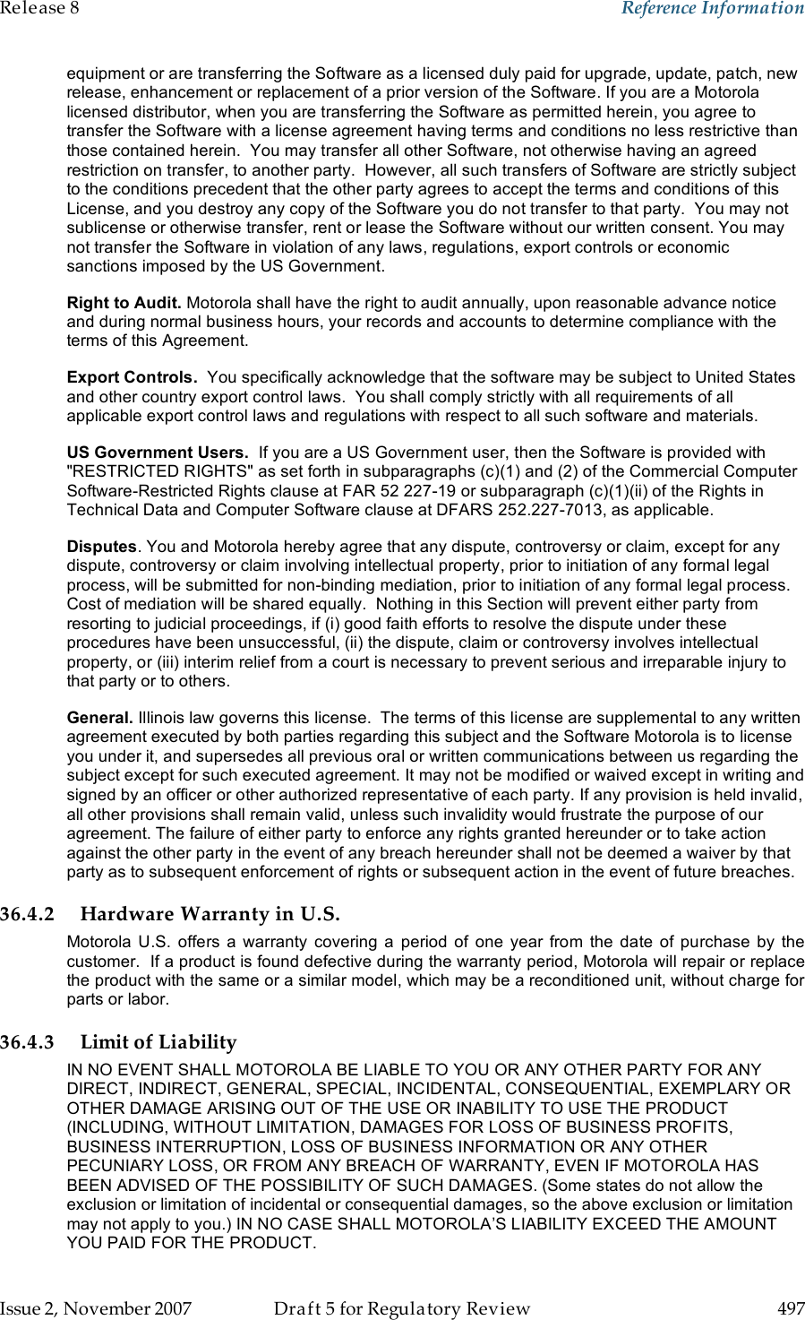 Release 8    Reference Information   Issue 2, November 2007  Draft 5 for Regulatory Review  497     equipment or are transferring the Software as a licensed duly paid for upgrade, update, patch, new release, enhancement or replacement of a prior version of the Software. If you are a Motorola licensed distributor, when you are transferring the Software as permitted herein, you agree to transfer the Software with a license agreement having terms and conditions no less restrictive than those contained herein.  You may transfer all other Software, not otherwise having an agreed restriction on transfer, to another party.  However, all such transfers of Software are strictly subject to the conditions precedent that the other party agrees to accept the terms and conditions of this License, and you destroy any copy of the Software you do not transfer to that party.  You may not sublicense or otherwise transfer, rent or lease the Software without our written consent. You may not transfer the Software in violation of any laws, regulations, export controls or economic sanctions imposed by the US Government. Right to Audit. Motorola shall have the right to audit annually, upon reasonable advance notice and during normal business hours, your records and accounts to determine compliance with the terms of this Agreement.  Export Controls.  You specifically acknowledge that the software may be subject to United States and other country export control laws.  You shall comply strictly with all requirements of all applicable export control laws and regulations with respect to all such software and materials. US Government Users.  If you are a US Government user, then the Software is provided with &quot;RESTRICTED RIGHTS&quot; as set forth in subparagraphs (c)(1) and (2) of the Commercial Computer Software-Restricted Rights clause at FAR 52 227-19 or subparagraph (c)(1)(ii) of the Rights in Technical Data and Computer Software clause at DFARS 252.227-7013, as applicable. Disputes. You and Motorola hereby agree that any dispute, controversy or claim, except for any dispute, controversy or claim involving intellectual property, prior to initiation of any formal legal process, will be submitted for non-binding mediation, prior to initiation of any formal legal process.  Cost of mediation will be shared equally.  Nothing in this Section will prevent either party from resorting to judicial proceedings, if (i) good faith efforts to resolve the dispute under these procedures have been unsuccessful, (ii) the dispute, claim or controversy involves intellectual property, or (iii) interim relief from a court is necessary to prevent serious and irreparable injury to that party or to others. General. Illinois law governs this license.  The terms of this license are supplemental to any written agreement executed by both parties regarding this subject and the Software Motorola is to license you under it, and supersedes all previous oral or written communications between us regarding the subject except for such executed agreement. It may not be modified or waived except in writing and signed by an officer or other authorized representative of each party. If any provision is held invalid, all other provisions shall remain valid, unless such invalidity would frustrate the purpose of our agreement. The failure of either party to enforce any rights granted hereunder or to take action against the other party in the event of any breach hereunder shall not be deemed a waiver by that party as to subsequent enforcement of rights or subsequent action in the event of future breaches. 36.4.2 Hardware Warranty in U.S. Motorola U.S.  offers  a  warranty  covering  a  period  of  one  year from the  date  of  purchase  by  the customer.  If a product is found defective during the warranty period, Motorola will repair or replace the product with the same or a similar model, which may be a reconditioned unit, without charge for parts or labor.  36.4.3 Limit of Liability IN NO EVENT SHALL MOTOROLA BE LIABLE TO YOU OR ANY OTHER PARTY FOR ANY DIRECT, INDIRECT, GENERAL, SPECIAL, INCIDENTAL, CONSEQUENTIAL, EXEMPLARY OR OTHER DAMAGE ARISING OUT OF THE USE OR INABILITY TO USE THE PRODUCT (INCLUDING, WITHOUT LIMITATION, DAMAGES FOR LOSS OF BUSINESS PROFITS, BUSINESS INTERRUPTION, LOSS OF BUSINESS INFORMATION OR ANY OTHER PECUNIARY LOSS, OR FROM ANY BREACH OF WARRANTY, EVEN IF MOTOROLA HAS BEEN ADVISED OF THE POSSIBILITY OF SUCH DAMAGES. (Some states do not allow the exclusion or limitation of incidental or consequential damages, so the above exclusion or limitation may not apply to you.) IN NO CASE SHALL MOTOROLA’S LIABILITY EXCEED THE AMOUNT YOU PAID FOR THE PRODUCT. 
