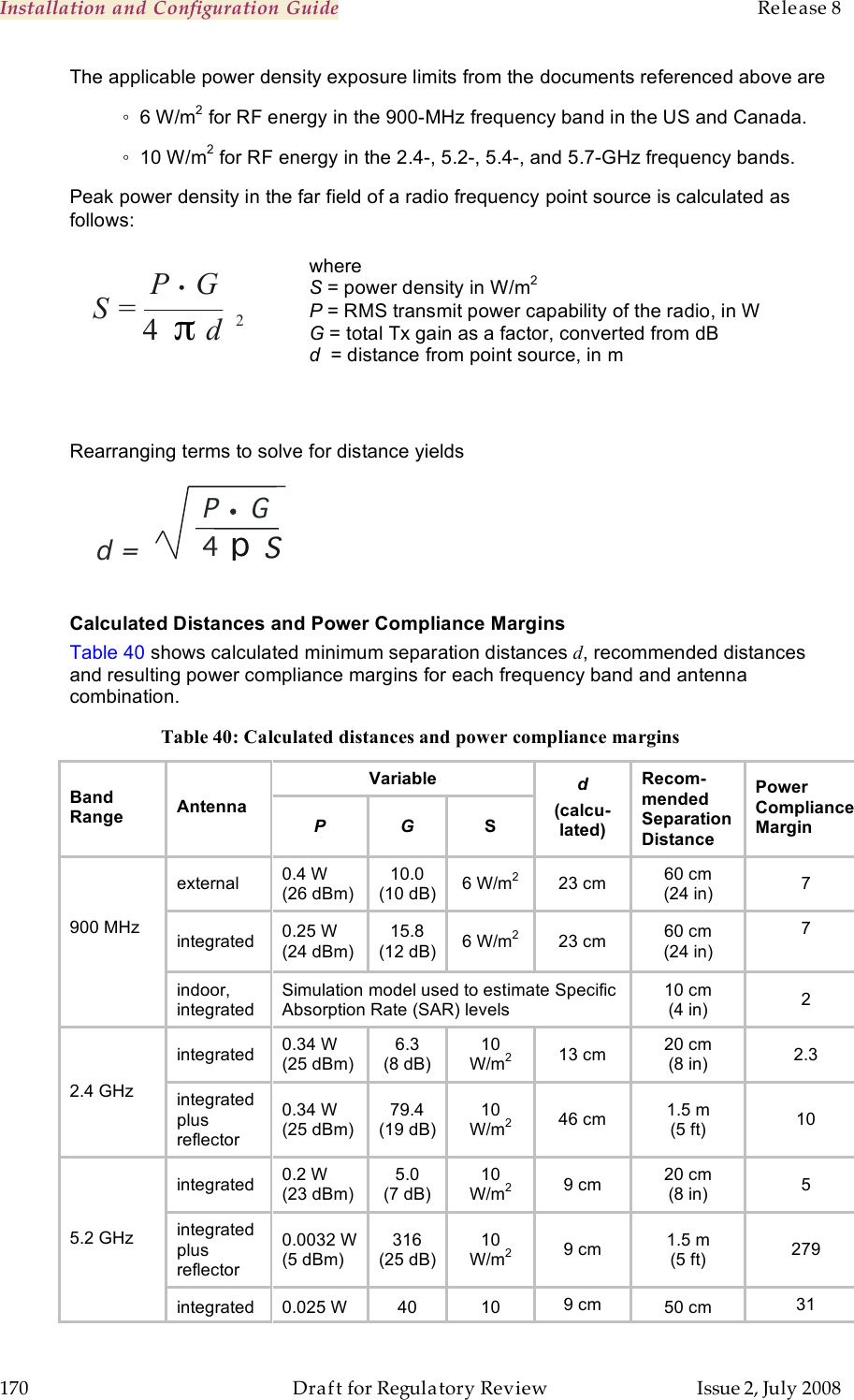 Installation and Configuration Guide    Release 8   170  Draft for Regulatory Review  Issue 2, July 2008 The applicable power density exposure limits from the documents referenced above are   ◦  6 W/m2 for RF energy in the 900-MHz frequency band in the US and Canada. ◦  10 W/m2 for RF energy in the 2.4-, 5.2-, 5.4-, and 5.7-GHz frequency bands.  Peak power density in the far field of a radio frequency point source is calculated as follows:   where S = power density in W/m2 P = RMS transmit power capability of the radio, in W G = total Tx gain as a factor, converted from dB d  = distance from point source, in m Rearranging terms to solve for distance yields  P  G   . 4  p d  S=    Calculated Distances and Power Compliance Margins Table 40 shows calculated minimum separation distances d, recommended distances and resulting power compliance margins for each frequency band and antenna combination. Table 40: Calculated distances and power compliance margins Variable Band Range Antenna P G S d (calcu-lated) Recom-mended Separation Distance Power Compliance Margin external 0.4 W (26 dBm) 10.0 (10 dB) 6 W/m2 23 cm 60 cm (24 in) 7 integrated 0.25 W (24 dBm) 15.8 (12 dB) 6 W/m2 23 cm 60 cm (24 in) 7  900 MHz  indoor, integrated Simulation model used to estimate Specific Absorption Rate (SAR) levels 10 cm (4 in) 2 integrated 0.34 W (25 dBm) 6.3 (8 dB) 10 W/m2 13 cm 20 cm (8 in) 2.3 2.4 GHz integrated plus reflector 0.34 W (25 dBm) 79.4 (19 dB) 10 W/m2 46 cm 1.5 m (5 ft) 10 integrated 0.2 W (23 dBm) 5.0 (7 dB) 10 W/m2 9 cm 20 cm (8 in) 5 integrated plus reflector 0.0032 W (5 dBm) 316 (25 dB) 10 W/m2 9 cm 1.5 m (5 ft) 279 5.2 GHz integrated 0.025 W 40 10 9 cm 50 cm 31 S =  P •      G   4  π d        2 