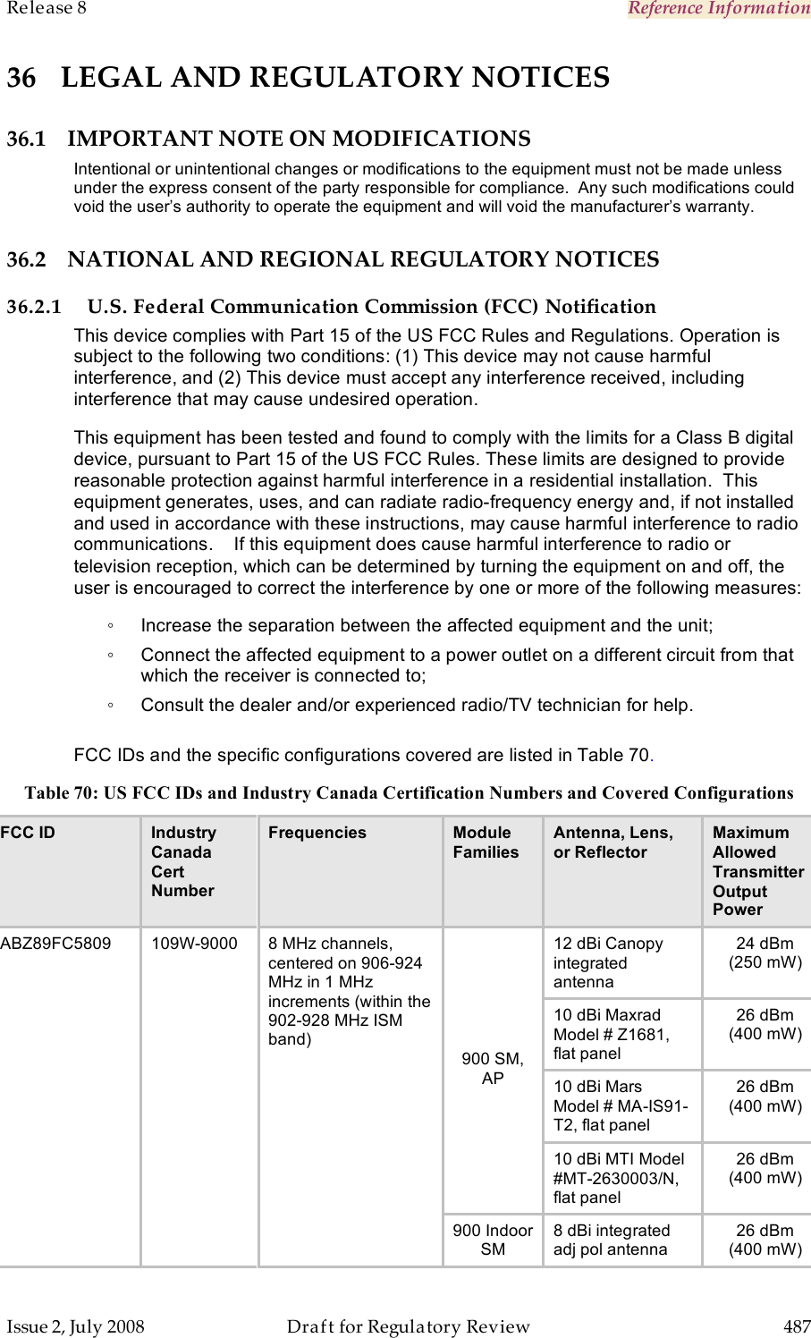 Release 8    Reference Information   Issue 2, July 2008  Draft for Regulatory Review  487   36 LEGAL AND REGULATORY NOTICES 36.1 IMPORTANT NOTE ON MODIFICATIONS Intentional or unintentional changes or modifications to the equipment must not be made unless under the express consent of the party responsible for compliance.  Any such modifications could void the user’s authority to operate the equipment and will void the manufacturer’s warranty. 36.2 NATIONAL AND REGIONAL REGULATORY NOTICES 36.2.1 U.S. Federal Communication Commission (FCC) Notification This device complies with Part 15 of the US FCC Rules and Regulations. Operation is subject to the following two conditions: (1) This device may not cause harmful interference, and (2) This device must accept any interference received, including interference that may cause undesired operation. This equipment has been tested and found to comply with the limits for a Class B digital device, pursuant to Part 15 of the US FCC Rules. These limits are designed to provide reasonable protection against harmful interference in a residential installation.  This equipment generates, uses, and can radiate radio-frequency energy and, if not installed and used in accordance with these instructions, may cause harmful interference to radio communications.    If this equipment does cause harmful interference to radio or television reception, which can be determined by turning the equipment on and off, the user is encouraged to correct the interference by one or more of the following measures: ◦  Increase the separation between the affected equipment and the unit; ◦  Connect the affected equipment to a power outlet on a different circuit from that which the receiver is connected to; ◦  Consult the dealer and/or experienced radio/TV technician for help.  FCC IDs and the specific configurations covered are listed in Table 70. Table 70: US FCC IDs and Industry Canada Certification Numbers and Covered Configurations FCC ID Industry Canada Cert Number Frequencies Module Families Antenna, Lens,  or Reflector Maximum Allowed Transmitter Output Power 12 dBi Canopy integrated antenna  24 dBm (250 mW) 10 dBi Maxrad Model # Z1681, flat panel  26 dBm (400 mW) 10 dBi Mars Model # MA-IS91-T2, flat panel  26 dBm (400 mW) 900 SM, AP 10 dBi MTI Model #MT-2630003/N, flat panel 26 dBm (400 mW) ABZ89FC5809 109W-9000 8 MHz channels, centered on 906-924 MHz in 1 MHz increments (within the 902-928 MHz ISM band) 900 Indoor SM 8 dBi integrated adj pol antenna 26 dBm (400 mW) 