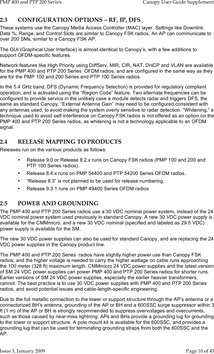 PMP 400 and PTP 200 Series   Canopy User Guide Supplement Issue 3, January 2009    Page 10 of 45 2.3 CONFIGURATION OPTIONS – RF, IP, DFS These systems use the Canopy Media Access Controller (MAC) layer. Settings like Downlink Data %, Range, and Control Slots are similar to Canopy FSK radios. An AP can communicate to over 200 SMs, similar to a Canopy FSK AP. The GUI (Graphical User Interface) is almost identical to Canopy’s, with a few additions to support OFDM-specific features. Network features like High Priority using DiffServ, MIR, CIR, NAT, DHCP and VLAN are available for the PMP 400 and PTP 200 Series  OFDM radios, and are configured in the same way as they are for the PMP 100 and 200 Series and PTP 100 Series radios. In the 5.4 GHz band, DFS (Dynamic Frequency Selection) is provided for regulatory compliant operation, and is activated using the “Region Code” feature. Two alternate frequencies can be configured to provide service in the unlikely case a module detects radar and triggers DFS, the same as standard Canopy. “External Antenna Gain” may need to be configured consistent with any antennas used, to avoid making the system overly sensitive to radar detection. “Whitening,” a technique used to avoid self-interference on Canopy FSK radios is not offered as an option on the PMP 400 and PTP 200 Series radios, as whitening is not a technology applicable to an OFDM signal. 2.4 RELEASE MAPPING TO PRODUCTS Releases run on the various products as follows: •  Release 9.0 or Release 8.2.x runs on Canopy FSK radios (PMP 100 and 200 and PTP 100 Series radios). •  Release 8.4.x runs on PMP 54400 and PTP 54200 Series OFDM radios. •  “Release 8.3” is not planned to be used for release numbering. •  Release 9.3.1 runs on PMP 49400 Series OFDM radios 2.5 POWER AND GROUNDING The PMP 400 and PTP 200 Series radios use a 30 VDC nominal power system, instead of the 24 VDC nominal power system used previously in standard Canopy. A new 30 VDC power supply is available for the CMMmicro, and a new 30 VDC nominal (specified and labeled as 29.5 VDC) power supply is available for the SM. The new 30 VDC power supplies can also be used for standard Canopy, and are replacing the 24 VDC power supplies in the Canopy product line. The PMP 400 and PTP 200 Series  radios have slightly higher power use than Canopy FSK radios, and the higher voltage is needed to carry the higher wattage on cable runs approaching the 100 meter (328 ft) maximum length. CMMmicro 24 VDC power supplies and the latest version of SM 24 VDC power supplies can power PMP 400 and PTP 200 Series radios for shorter runs. Earlier versions of SM 24 VDC power supplies, especially the earlier heavier transformers, cannot. The best practice is to use 30 VDC power supplies with PMP 400 and PTP 200 Series radios, and avoid potential issues and cable-length-specific engineering. Due to the full metallic connection to the tower or support structure through the AP’s antenna or a connectorized BH’s antenna, grounding of the AP or BH and a 600SSC surge suppressor within 3 ft (1 m) of the AP or BH is strongly recommended to suppress overvoltages and overcurrents, such as those caused by near-miss lightning. APs and BHs provide a grounding lug for grounding to the tower or support structure. A pole mount kit is available for the 600SSC, and provides a grounding lug that can be used for terminating grounding straps from both the 600SSC and the AP. 