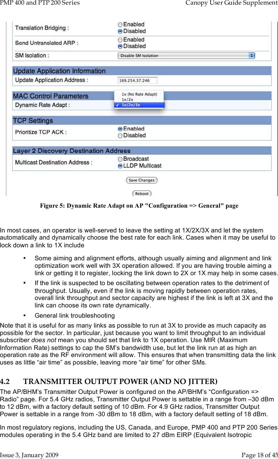 PMP 400 and PTP 200 Series   Canopy User Guide Supplement Issue 3, January 2009    Page 18 of 45  Figure 5: Dynamic Rate Adapt on AP &quot;Configuration =&gt; General&quot; page  In most cases, an operator is well-served to leave the setting at 1X/2X/3X and let the system automatically and dynamically choose the best rate for each link. Cases when it may be useful to lock down a link to 1X include •  Some aiming and alignment efforts, although usually aiming and alignment and link optimization work well with 3X operation allowed. If you are having trouble aiming a link or getting it to register, locking the link down to 2X or 1X may help in some cases. •  If the link is suspected to be oscillating between operation rates to the detriment of throughput. Usually, even if the link is moving rapidly between operation rates, overall link throughput and sector capacity are highest if the link is left at 3X and the link can choose its own rate dynamically. •  General link troubleshooting Note that it is useful for as many links as possible to run at 3X to provide as much capacity as possible for the sector. In particular, just because you want to limit throughput to an individual subscriber does not mean you should set that link to 1X operation. Use MIR (Maximum Information Rate) settings to cap the SM’s bandwidth use, but let the link run at as high an operation rate as the RF environment will allow. This ensures that when transmitting data the link uses as little “air time” as possible, leaving more “air time” for other SMs. 4.2 TRANSMITTER OUTPUT POWER (AND NO JITTER) The AP/BHM’s Transmitter Output Power is configured on the AP/BHM’s “Configuration =&gt; Radio” page. For 5.4 GHz radios, Transmitter Output Power is settable in a range from –30 dBm to 12 dBm, with a factory default setting of 10 dBm. For 4.9 GHz radios, Transmitter Output Power is settable in a range from -30 dBm to 18 dBm, with a factory default setting of 18 dBm. In most regulatory regions, including the US, Canada, and Europe, PMP 400 and PTP 200 Series modules operating in the 5.4 GHz band are limited to 27 dBm EIRP (Equivalent Isotropic 