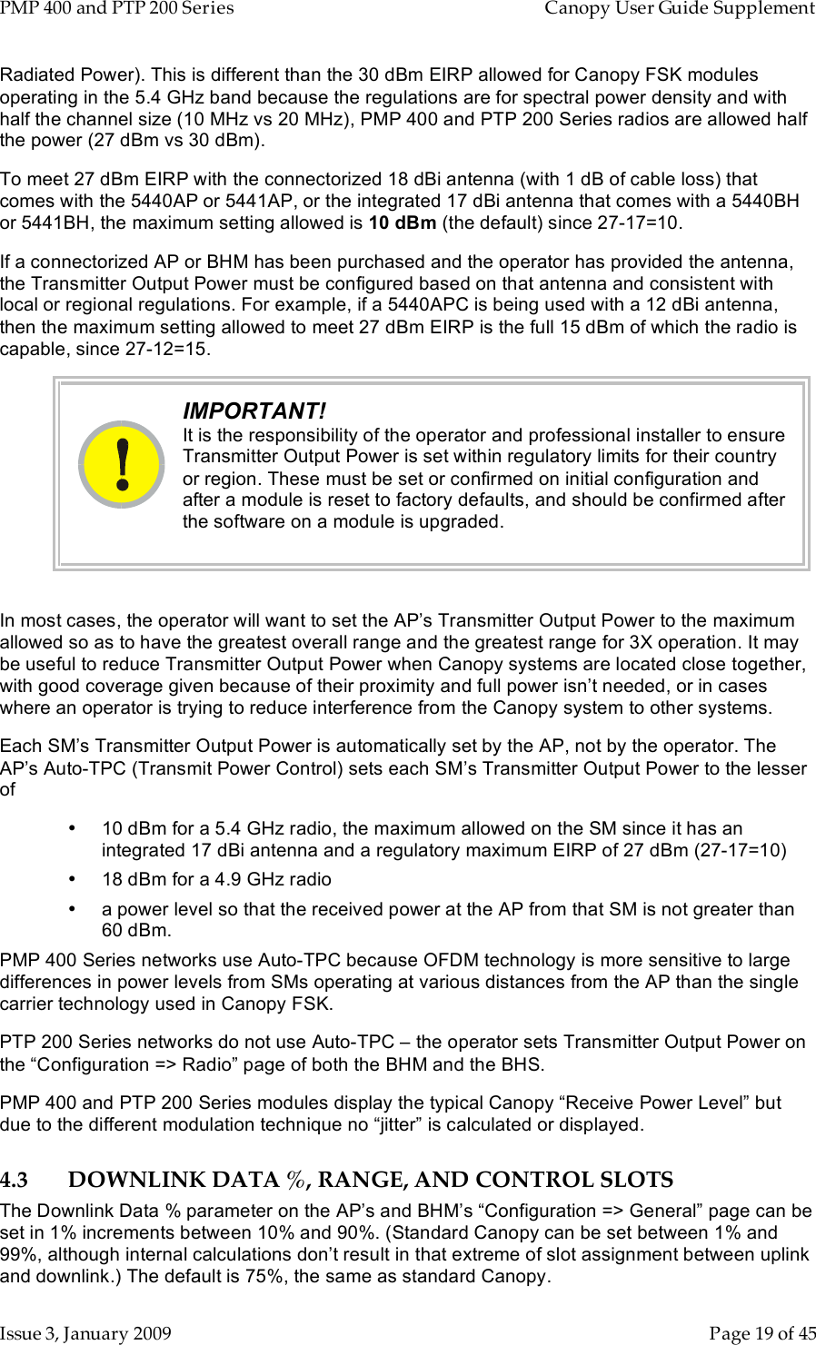 PMP 400 and PTP 200 Series   Canopy User Guide Supplement Issue 3, January 2009    Page 19 of 45 Radiated Power). This is different than the 30 dBm EIRP allowed for Canopy FSK modules operating in the 5.4 GHz band because the regulations are for spectral power density and with half the channel size (10 MHz vs 20 MHz), PMP 400 and PTP 200 Series radios are allowed half the power (27 dBm vs 30 dBm). To meet 27 dBm EIRP with the connectorized 18 dBi antenna (with 1 dB of cable loss) that comes with the 5440AP or 5441AP, or the integrated 17 dBi antenna that comes with a 5440BH or 5441BH, the maximum setting allowed is 10 dBm (the default) since 27-17=10. If a connectorized AP or BHM has been purchased and the operator has provided the antenna, the Transmitter Output Power must be configured based on that antenna and consistent with local or regional regulations. For example, if a 5440APC is being used with a 12 dBi antenna, then the maximum setting allowed to meet 27 dBm EIRP is the full 15 dBm of which the radio is capable, since 27-12=15.  IMPORTANT! It is the responsibility of the operator and professional installer to ensure Transmitter Output Power is set within regulatory limits for their country or region. These must be set or confirmed on initial configuration and after a module is reset to factory defaults, and should be confirmed after the software on a module is upgraded.   In most cases, the operator will want to set the AP’s Transmitter Output Power to the maximum allowed so as to have the greatest overall range and the greatest range for 3X operation. It may be useful to reduce Transmitter Output Power when Canopy systems are located close together, with good coverage given because of their proximity and full power isn’t needed, or in cases where an operator is trying to reduce interference from the Canopy system to other systems.  Each SM’s Transmitter Output Power is automatically set by the AP, not by the operator. The AP’s Auto-TPC (Transmit Power Control) sets each SM’s Transmitter Output Power to the lesser of •  10 dBm for a 5.4 GHz radio, the maximum allowed on the SM since it has an integrated 17 dBi antenna and a regulatory maximum EIRP of 27 dBm (27-17=10) •  18 dBm for a 4.9 GHz radio •  a power level so that the received power at the AP from that SM is not greater than 60 dBm. PMP 400 Series networks use Auto-TPC because OFDM technology is more sensitive to large differences in power levels from SMs operating at various distances from the AP than the single carrier technology used in Canopy FSK. PTP 200 Series networks do not use Auto-TPC – the operator sets Transmitter Output Power on the “Configuration =&gt; Radio” page of both the BHM and the BHS. PMP 400 and PTP 200 Series modules display the typical Canopy “Receive Power Level” but due to the different modulation technique no “jitter” is calculated or displayed. 4.3 DOWNLINK DATA %, RANGE, AND CONTROL SLOTS The Downlink Data % parameter on the AP’s and BHM’s “Configuration =&gt; General” page can be set in 1% increments between 10% and 90%. (Standard Canopy can be set between 1% and 99%, although internal calculations don’t result in that extreme of slot assignment between uplink and downlink.) The default is 75%, the same as standard Canopy. 