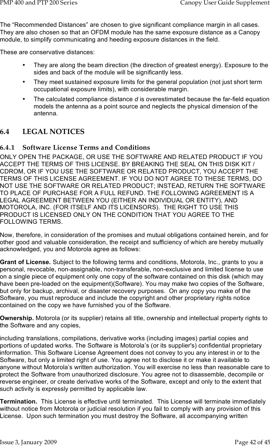 PMP 400 and PTP 200 Series   Canopy User Guide Supplement Issue 3, January 2009    Page 42 of 45 The “Recommended Distances” are chosen to give significant compliance margin in all cases. They are also chosen so that an OFDM module has the same exposure distance as a Canopy module, to simplify communicating and heeding exposure distances in the field. These are conservative distances: •  They are along the beam direction (the direction of greatest energy). Exposure to the sides and back of the module will be significantly less. •  They meet sustained exposure limits for the general population (not just short term occupational exposure limits), with considerable margin. •  The calculated compliance distance d is overestimated because the far-field equation models the antenna as a point source and neglects the physical dimension of the antenna. 6.4 LEGAL NOTICES 6.4.1 Software License Terms and Conditions ONLY OPEN THE PACKAGE, OR USE THE SOFTWARE AND RELATED PRODUCT IF YOU ACCEPT THE TERMS OF THIS LICENSE. BY BREAKING THE SEAL ON THIS DISK KIT / CDROM, OR IF YOU USE THE SOFTWARE OR RELATED PRODUCT, YOU ACCEPT THE TERMS OF THIS LICENSE AGREEMENT. IF YOU DO NOT AGREE TO THESE TERMS, DO NOT USE THE SOFTWARE OR RELATED PRODUCT; INSTEAD, RETURN THE SOFTWARE TO PLACE OF PURCHASE FOR A FULL REFUND. THE FOLLOWING AGREEMENT IS A LEGAL AGREEMENT BETWEEN YOU (EITHER AN INDIVIDUAL OR ENTITY), AND MOTOROLA, INC. (FOR ITSELF AND ITS LICENSORS).  THE RIGHT TO USE THIS PRODUCT IS LICENSED ONLY ON THE CONDITION THAT YOU AGREE TO THE FOLLOWING TERMS.   Now, therefore, in consideration of the promises and mutual obligations contained herein, and for other good and valuable consideration, the receipt and sufficiency of which are hereby mutually acknowledged, you and Motorola agree as follows: Grant of License. Subject to the following terms and conditions, Motorola, Inc., grants to you a personal, revocable, non-assignable, non-transferable, non-exclusive and limited license to use on a single piece of equipment only one copy of the software contained on this disk (which may have been pre-loaded on the equipment)(Software). You may make two copies of the Software, but only for backup, archival, or disaster recovery purposes.  On any copy you make of the Software, you must reproduce and include the copyright and other proprietary rights notice contained on the copy we have furnished you of the Software. Ownership. Motorola (or its supplier) retains all title, ownership and intellectual property rights to the Software and any copies,  including translations, compilations, derivative works (including images) partial copies and portions of updated works. The Software is Motorola’s (or its supplier&apos;s) confidential proprietary information. This Software License Agreement does not convey to you any interest in or to the Software, but only a limited right of use. You agree not to disclose it or make it available to anyone without Motorola’s written authorization. You will exercise no less than reasonable care to protect the Software from unauthorized disclosure. You agree not to disassemble, decompile or reverse engineer, or create derivative works of the Software, except and only to the extent that such activity is expressly permitted by applicable law. Termination.  This License is effective until terminated.  This License will terminate immediately without notice from Motorola or judicial resolution if you fail to comply with any provision of this License.  Upon such termination you must destroy the Software, all accompanying written 