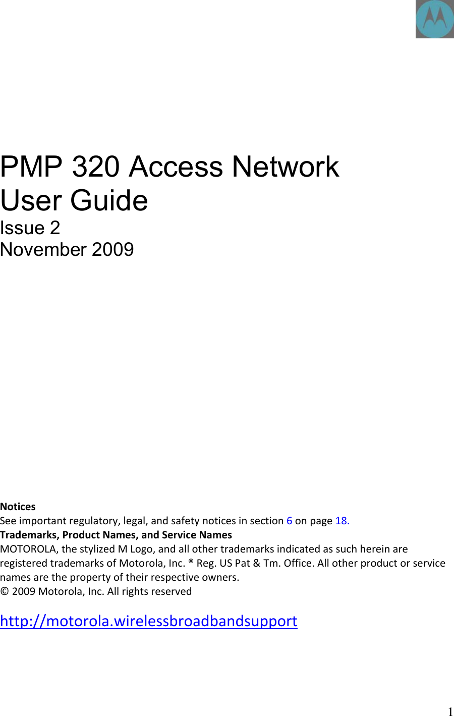       PMP 320 Access Network User Guide Issue 2 November 2009            NoticesSeeimportantregulatory,legal,andsafetynoticesinsection6onpage18.Trademarks,ProductNames,andServiceNamesMOTOROLA,thestylizedMLogo,andallothertrademarksindicatedassuchhereinareregisteredtrademarksofMotorola,Inc.®Reg.USPat&amp;Tm.Office.Allotherproductorservicenamesarethepropertyoftheirrespectiveowners.©2009Motorola,Inc.Allrightsreserved http://motorola.wirelessbroadbandsupport    1