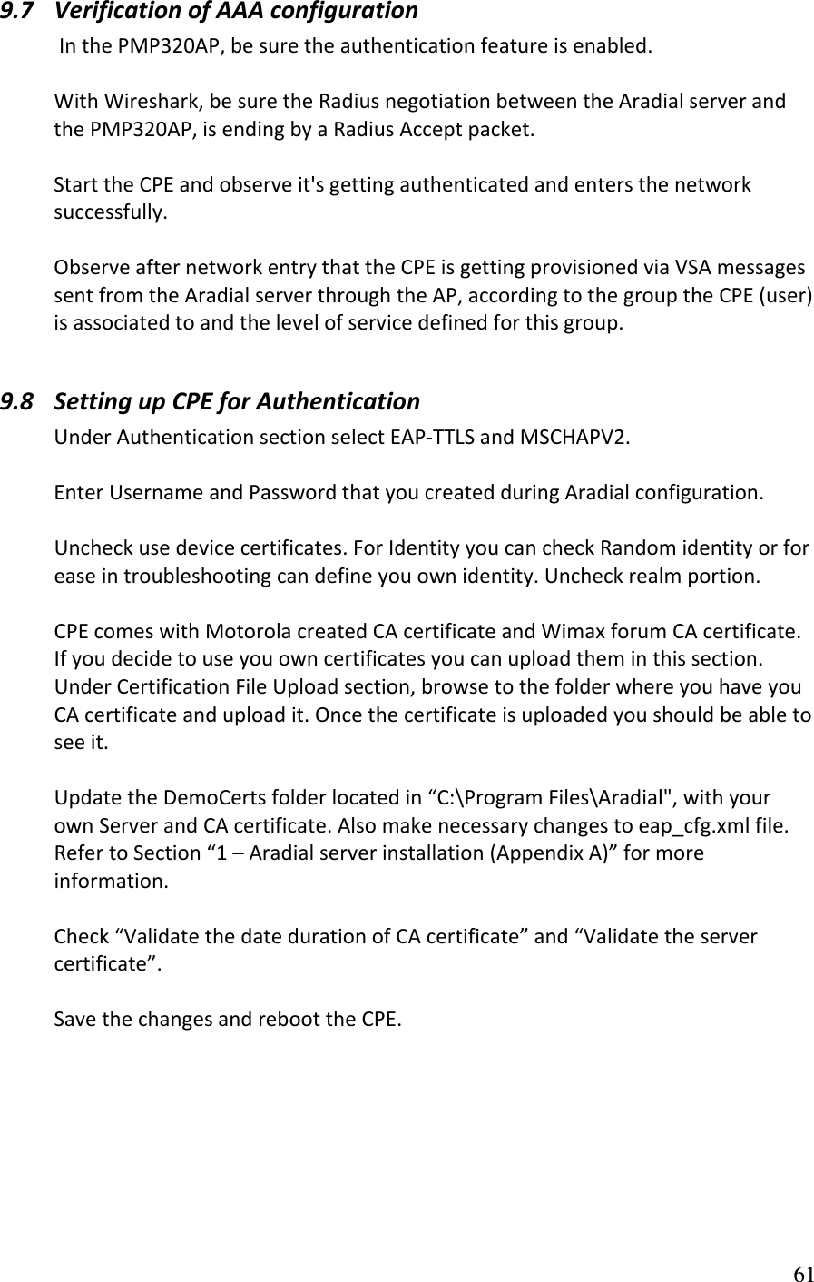 9.7 VerificationofAAAconfigurationInthePMP320AP,besuretheauthenticationfeatureisenabled.WithWireshark,besuretheRadiusnegotiationbetweentheAradialserverandthePMP320AP,isendingbyaRadiusAcceptpacket.StarttheCPEandobserveit&apos;sgettingauthenticatedandentersthenetworksuccessfully.ObserveafternetworkentrythattheCPEisgettingprovisionedviaVSAmessagessentfromtheAradialserverthroughtheAP,accordingtothegrouptheCPE(user)isassociatedtoandthelevelofservicedefinedforthisgroup. 9.8 SettingupCPEforAuthenticationUnderAuthenticationsectionselectEAP‐TTLSandMSCHAPV2.EnterUsernameandPasswordthatyoucreatedduringAradialconfiguration.Uncheckusedevicecertificates.ForIdentityyoucancheckRandomidentityorforeaseintroubleshootingcandefineyouownidentity.Uncheckrealmportion.CPEcomeswithMotorolacreatedCAcertificateandWimaxforumCAcertificate.Ifyoudecidetouseyouowncertificatesyoucanuploadtheminthissection.UnderCertificationFileUploadsection,browsetothefolderwhereyouhaveyouCAcertificateanduploadit.Oncethecertificateisuploadedyoushouldbeabletoseeit.UpdatetheDemoCertsfolderlocatedin“C:\ProgramFiles\Aradial&quot;,withyourownServerandCAcertificate.Alsomakenecessarychangestoeap_cfg.xmlfile.RefertoSection“1–Aradialserverinstallation(AppendixA)”formoreinformation.Check“ValidatethedatedurationofCAcertificate”and“Validatetheservercertificate”.SavethechangesandreboottheCPE.  61