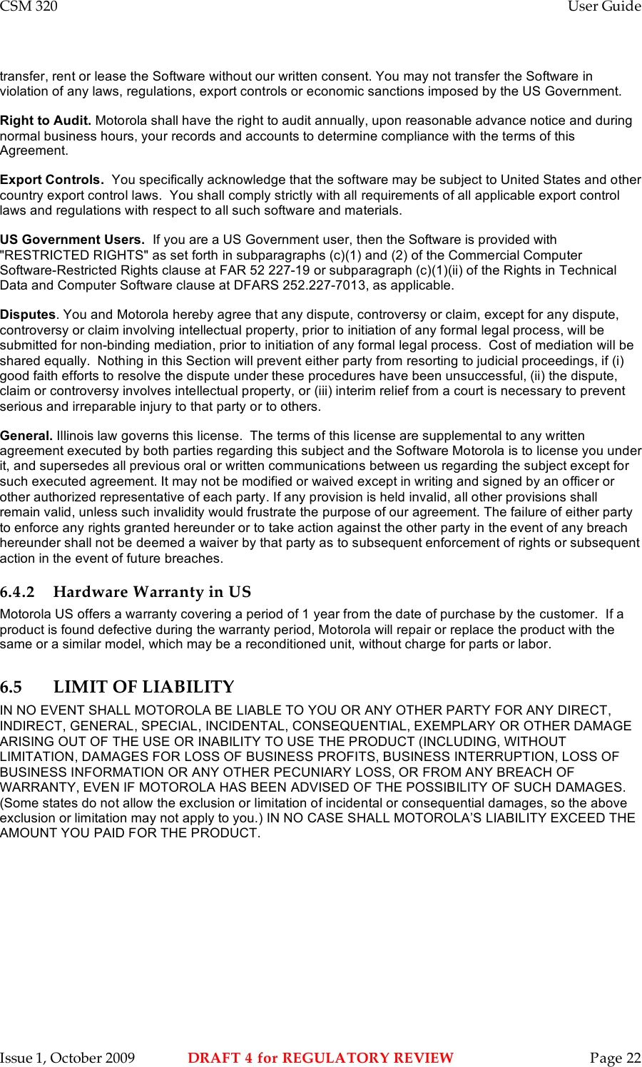 CSM 320    User Guide    Issue 1, October 2009  DRAFT 4 for REGULATORY REVIEW  Page 22 transfer, rent or lease the Software without our written consent. You may not transfer the Software in violation of any laws, regulations, export controls or economic sanctions imposed by the US Government. Right to Audit. Motorola shall have the right to audit annually, upon reasonable advance notice and during normal business hours, your records and accounts to determine compliance with the terms of this Agreement.  Export Controls.  You specifically acknowledge that the software may be subject to United States and other country export control laws.  You shall comply strictly with all requirements of all applicable export control laws and regulations with respect to all such software and materials. US Government Users.  If you are a US Government user, then the Software is provided with &quot;RESTRICTED RIGHTS&quot; as set forth in subparagraphs (c)(1) and (2) of the Commercial Computer Software-Restricted Rights clause at FAR 52 227-19 or subparagraph (c)(1)(ii) of the Rights in Technical Data and Computer Software clause at DFARS 252.227-7013, as applicable. Disputes. You and Motorola hereby agree that any dispute, controversy or claim, except for any dispute, controversy or claim involving intellectual property, prior to initiation of any formal legal process, will be submitted for non-binding mediation, prior to initiation of any formal legal process.  Cost of mediation will be shared equally.  Nothing in this Section will prevent either party from resorting to judicial proceedings, if (i) good faith efforts to resolve the dispute under these procedures have been unsuccessful, (ii) the dispute, claim or controversy involves intellectual property, or (iii) interim relief from a court is necessary to prevent serious and irreparable injury to that party or to others. General. Illinois law governs this license.  The terms of this license are supplemental to any written agreement executed by both parties regarding this subject and the Software Motorola is to license you under it, and supersedes all previous oral or written communications between us regarding the subject except for such executed agreement. It may not be modified or waived except in writing and signed by an officer or other authorized representative of each party. If any provision is held invalid, all other provisions shall remain valid, unless such invalidity would frustrate the purpose of our agreement. The failure of either party to enforce any rights granted hereunder or to take action against the other party in the event of any breach hereunder shall not be deemed a waiver by that party as to subsequent enforcement of rights or subsequent action in the event of future breaches. 6.4.2 Hardware Warranty in US Motorola US offers a warranty covering a period of 1 year from the date of purchase by the customer.  If a product is found defective during the warranty period, Motorola will repair or replace the product with the same or a similar model, which may be a reconditioned unit, without charge for parts or labor.  6.5 LIMIT OF LIABILITY IN NO EVENT SHALL MOTOROLA BE LIABLE TO YOU OR ANY OTHER PARTY FOR ANY DIRECT, INDIRECT, GENERAL, SPECIAL, INCIDENTAL, CONSEQUENTIAL, EXEMPLARY OR OTHER DAMAGE ARISING OUT OF THE USE OR INABILITY TO USE THE PRODUCT (INCLUDING, WITHOUT LIMITATION, DAMAGES FOR LOSS OF BUSINESS PROFITS, BUSINESS INTERRUPTION, LOSS OF BUSINESS INFORMATION OR ANY OTHER PECUNIARY LOSS, OR FROM ANY BREACH OF WARRANTY, EVEN IF MOTOROLA HAS BEEN ADVISED OF THE POSSIBILITY OF SUCH DAMAGES. (Some states do not allow the exclusion or limitation of incidental or consequential damages, so the above exclusion or limitation may not apply to you.) IN NO CASE SHALL MOTOROLA’S LIABILITY EXCEED THE AMOUNT YOU PAID FOR THE PRODUCT. 