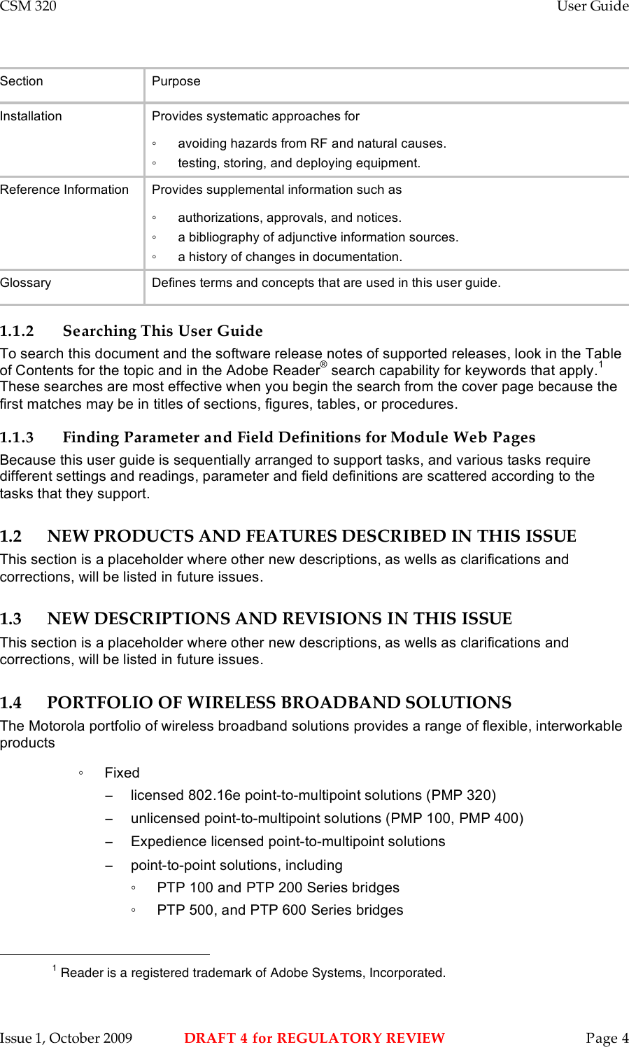 CSM 320    User Guide    Issue 1, October 2009  DRAFT 4 for REGULATORY REVIEW  Page 4 Section Purpose Installation Provides systematic approaches for ◦  avoiding hazards from RF and natural causes. ◦  testing, storing, and deploying equipment. Reference Information Provides supplemental information such as ◦  authorizations, approvals, and notices. ◦  a bibliography of adjunctive information sources. ◦  a history of changes in documentation. Glossary Defines terms and concepts that are used in this user guide. 1.1.2 Searching This User Guide To search this document and the software release notes of supported releases, look in the Table of Contents for the topic and in the Adobe Reader® search capability for keywords that apply.1 These searches are most effective when you begin the search from the cover page because the first matches may be in titles of sections, figures, tables, or procedures. 1.1.3 Finding Parameter and Field Definitions for Module Web Pages Because this user guide is sequentially arranged to support tasks, and various tasks require different settings and readings, parameter and field definitions are scattered according to the tasks that they support. 1.2 NEW PRODUCTS AND FEATURES DESCRIBED IN THIS ISSUE This section is a placeholder where other new descriptions, as wells as clarifications and corrections, will be listed in future issues. 1.3 NEW DESCRIPTIONS AND REVISIONS IN THIS ISSUE This section is a placeholder where other new descriptions, as wells as clarifications and corrections, will be listed in future issues. 1.4 PORTFOLIO OF WIRELESS BROADBAND SOLUTIONS The Motorola portfolio of wireless broadband solutions provides a range of flexible, interworkable products ◦  Fixed  −  licensed 802.16e point-to-multipoint solutions (PMP 320) −  unlicensed point-to-multipoint solutions (PMP 100, PMP 400) −  Expedience licensed point-to-multipoint solutions −  point-to-point solutions, including ◦  PTP 100 and PTP 200 Series bridges ◦  PTP 500, and PTP 600 Series bridges                                                         1 Reader is a registered trademark of Adobe Systems, Incorporated. 