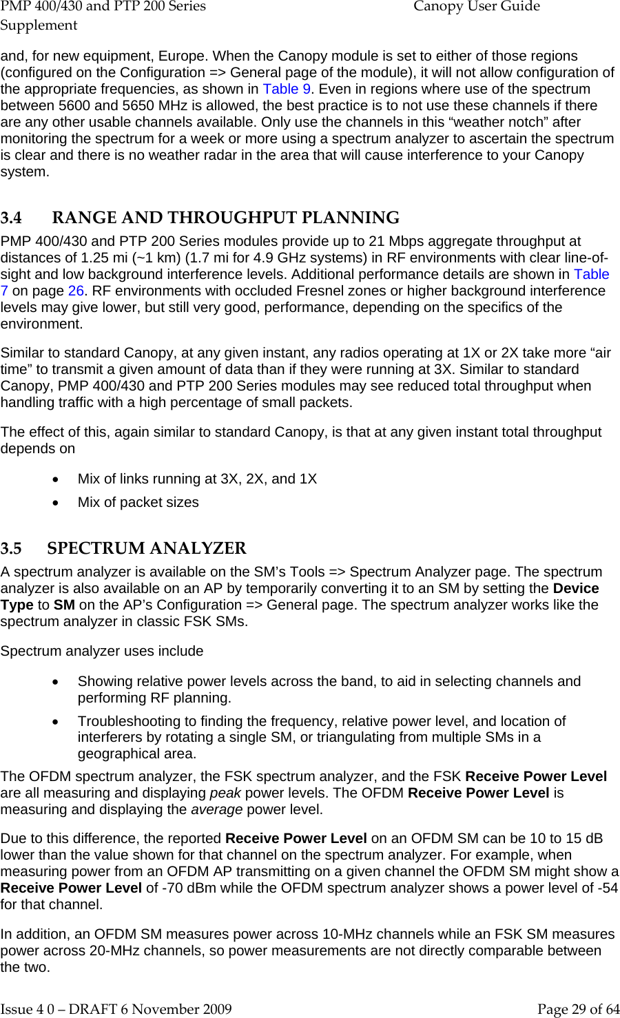 PMP 400/430 and PTP 200 Series  Canopy User Guide Supplement Issue 4 0 – DRAFT 6 November 2009    Page 29 of 64 and, for new equipment, Europe. When the Canopy module is set to either of those regions (configured on the Configuration =&gt; General page of the module), it will not allow configuration of the appropriate frequencies, as shown in Table 9. Even in regions where use of the spectrum between 5600 and 5650 MHz is allowed, the best practice is to not use these channels if there are any other usable channels available. Only use the channels in this “weather notch” after monitoring the spectrum for a week or more using a spectrum analyzer to ascertain the spectrum is clear and there is no weather radar in the area that will cause interference to your Canopy system. 3.4 RANGE AND THROUGHPUT PLANNING PMP 400/430 and PTP 200 Series modules provide up to 21 Mbps aggregate throughput at distances of 1.25 mi (~1 km) (1.7 mi for 4.9 GHz systems) in RF environments with clear line-of-sight and low background interference levels. Additional performance details are shown in Table 7 on page 26. RF environments with occluded Fresnel zones or higher background interference levels may give lower, but still very good, performance, depending on the specifics of the environment. Similar to standard Canopy, at any given instant, any radios operating at 1X or 2X take more “air time” to transmit a given amount of data than if they were running at 3X. Similar to standard Canopy, PMP 400/430 and PTP 200 Series modules may see reduced total throughput when handling traffic with a high percentage of small packets.  The effect of this, again similar to standard Canopy, is that at any given instant total throughput depends on • Mix of links running at 3X, 2X, and 1X • Mix of packet sizes 3.5 SPECTRUM ANALYZER A spectrum analyzer is available on the SM’s Tools =&gt; Spectrum Analyzer page. The spectrum analyzer is also available on an AP by temporarily converting it to an SM by setting the Device Type to SM on the AP’s Configuration =&gt; General page. The spectrum analyzer works like the spectrum analyzer in classic FSK SMs. Spectrum analyzer uses include • Showing relative power levels across the band, to aid in selecting channels and performing RF planning. • Troubleshooting to finding the frequency, relative power level, and location of interferers by rotating a single SM, or triangulating from multiple SMs in a geographical area. The OFDM spectrum analyzer, the FSK spectrum analyzer, and the FSK Receive Power Level are all measuring and displaying peak power levels. The OFDM Receive Power Level is measuring and displaying the average power level.  Due to this difference, the reported Receive Power Level on an OFDM SM can be 10 to 15 dB lower than the value shown for that channel on the spectrum analyzer. For example, when measuring power from an OFDM AP transmitting on a given channel the OFDM SM might show a Receive Power Level of -70 dBm while the OFDM spectrum analyzer shows a power level of -54 for that channel. In addition, an OFDM SM measures power across 10-MHz channels while an FSK SM measures power across 20-MHz channels, so power measurements are not directly comparable between the two. 