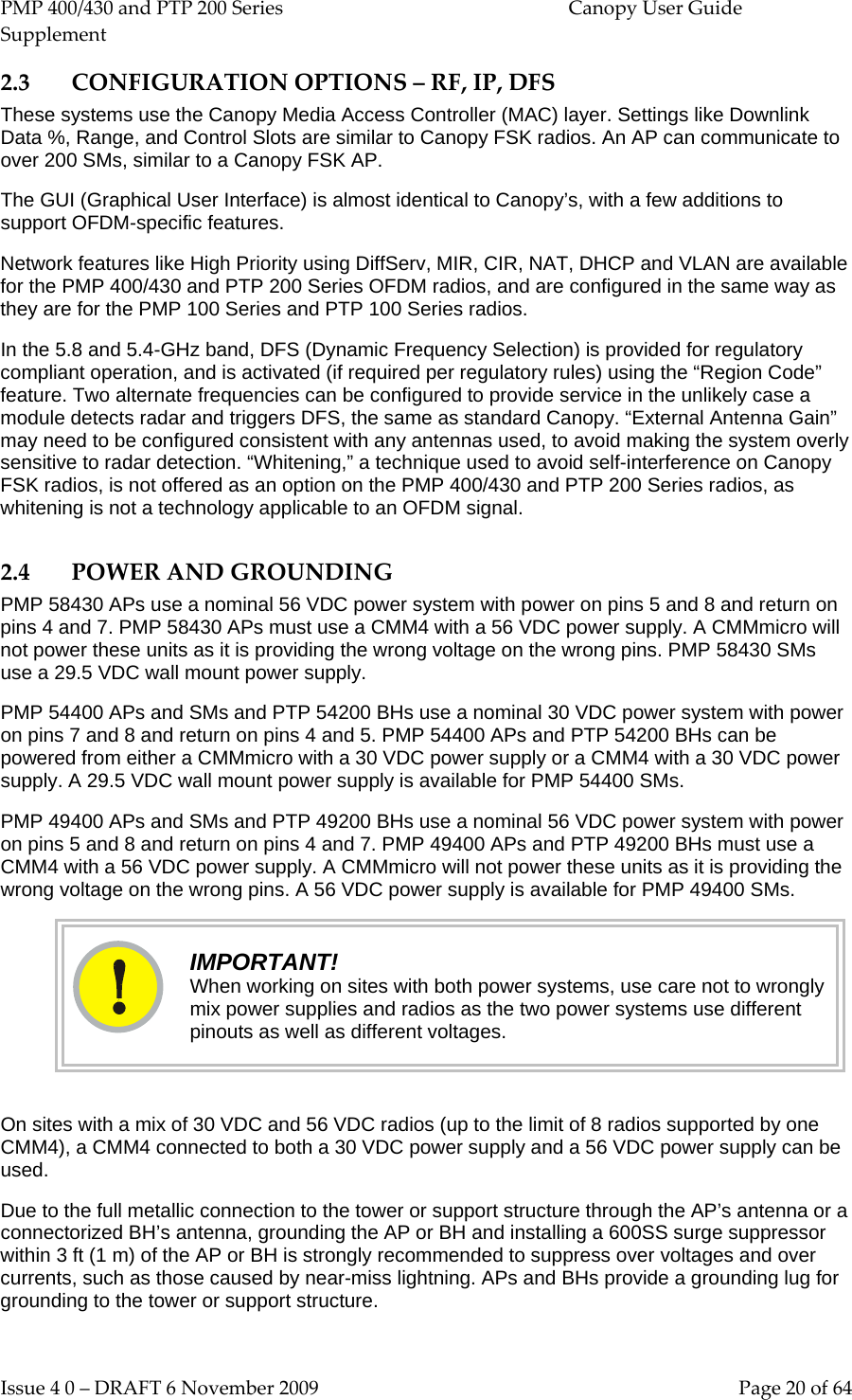 PMP 400/430 and PTP 200 Series  Canopy User Guide Supplement Issue 4 0 – DRAFT 6 November 2009    Page 20 of 64 2.3 CONFIGURATION OPTIONS – RF, IP, DFS These systems use the Canopy Media Access Controller (MAC) layer. Settings like Downlink Data %, Range, and Control Slots are similar to Canopy FSK radios. An AP can communicate to over 200 SMs, similar to a Canopy FSK AP. The GUI (Graphical User Interface) is almost identical to Canopy’s, with a few additions to support OFDM-specific features. Network features like High Priority using DiffServ, MIR, CIR, NAT, DHCP and VLAN are available for the PMP 400/430 and PTP 200 Series OFDM radios, and are configured in the same way as they are for the PMP 100 Series and PTP 100 Series radios. In the 5.8 and 5.4-GHz band, DFS (Dynamic Frequency Selection) is provided for regulatory compliant operation, and is activated (if required per regulatory rules) using the “Region Code” feature. Two alternate frequencies can be configured to provide service in the unlikely case a module detects radar and triggers DFS, the same as standard Canopy. “External Antenna Gain” may need to be configured consistent with any antennas used, to avoid making the system overly sensitive to radar detection. “Whitening,” a technique used to avoid self-interference on Canopy FSK radios, is not offered as an option on the PMP 400/430 and PTP 200 Series radios, as whitening is not a technology applicable to an OFDM signal. 2.4 POWER AND GROUNDING PMP 58430 APs use a nominal 56 VDC power system with power on pins 5 and 8 and return on pins 4 and 7. PMP 58430 APs must use a CMM4 with a 56 VDC power supply. A CMMmicro will not power these units as it is providing the wrong voltage on the wrong pins. PMP 58430 SMs use a 29.5 VDC wall mount power supply. PMP 54400 APs and SMs and PTP 54200 BHs use a nominal 30 VDC power system with power on pins 7 and 8 and return on pins 4 and 5. PMP 54400 APs and PTP 54200 BHs can be powered from either a CMMmicro with a 30 VDC power supply or a CMM4 with a 30 VDC power supply. A 29.5 VDC wall mount power supply is available for PMP 54400 SMs. PMP 49400 APs and SMs and PTP 49200 BHs use a nominal 56 VDC power system with power on pins 5 and 8 and return on pins 4 and 7. PMP 49400 APs and PTP 49200 BHs must use a CMM4 with a 56 VDC power supply. A CMMmicro will not power these units as it is providing the wrong voltage on the wrong pins. A 56 VDC power supply is available for PMP 49400 SMs.  IMPORTANT! When working on sites with both power systems, use care not to wrongly mix power supplies and radios as the two power systems use different pinouts as well as different voltages.  On sites with a mix of 30 VDC and 56 VDC radios (up to the limit of 8 radios supported by one CMM4), a CMM4 connected to both a 30 VDC power supply and a 56 VDC power supply can be used. Due to the full metallic connection to the tower or support structure through the AP’s antenna or a connectorized BH’s antenna, grounding the AP or BH and installing a 600SS surge suppressor within 3 ft (1 m) of the AP or BH is strongly recommended to suppress over voltages and over currents, such as those caused by near-miss lightning. APs and BHs provide a grounding lug for grounding to the tower or support structure.  