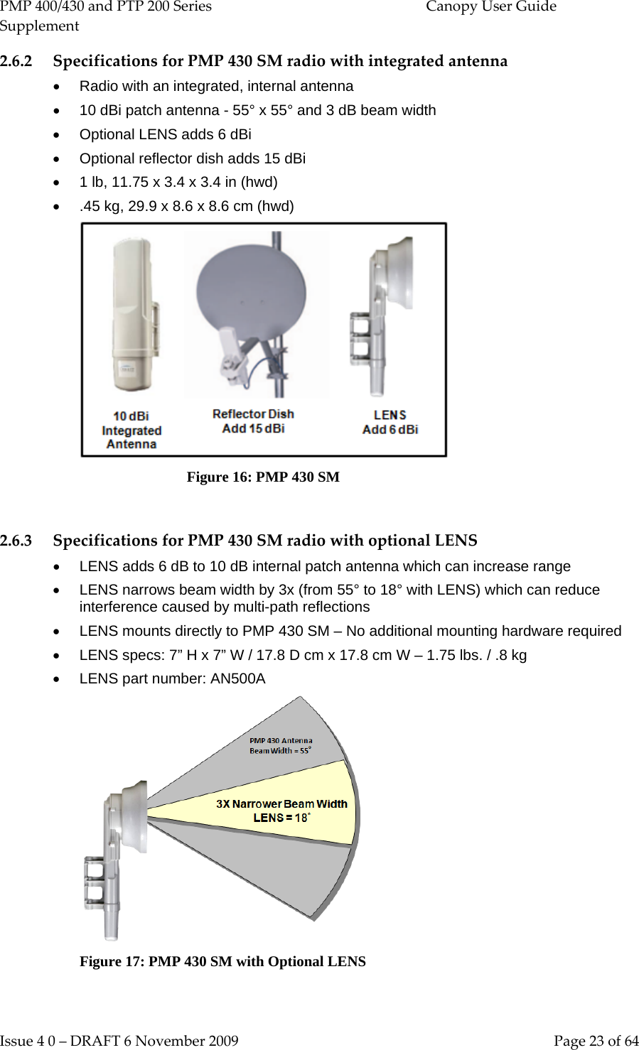 PMP 400/430 and PTP 200 Series  Canopy User Guide Supplement Issue 4 0 – DRAFT 6 November 2009    Page 23 of 64 2.6.2 Specifications for PMP 430 SM radio with integrated antenna • Radio with an integrated, internal antenna • 10 dBi patch antenna - 55° x 55° and 3 dB beam width • Optional LENS adds 6 dBi • Optional reflector dish adds 15 dBi •  1 lb, 11.75 x 3.4 x 3.4 in (hwd) • .45 kg, 29.9 x 8.6 x 8.6 cm (hwd)                               Figure 16: PMP 430 SM  2.6.3 Specifications for PMP 430 SM radio with optional LENS • LENS adds 6 dB to 10 dB internal patch antenna which can increase range • LENS narrows beam width by 3x (from 55° to 18° with LENS) which can reduce interference caused by multi-path reflections • LENS mounts directly to PMP 430 SM – No additional mounting hardware required • LENS specs: 7” H x 7” W / 17.8 D cm x 17.8 cm W – 1.75 lbs. / .8 kg • LENS part number: AN500A  Figure 17: PMP 430 SM with Optional LENS  