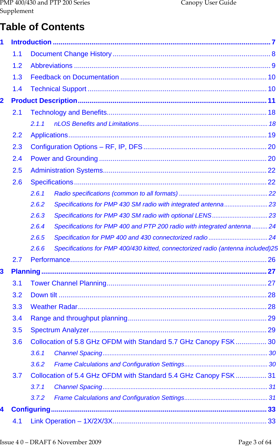 PMP 400/430 and PTP 200 Series  Canopy User Guide Supplement Issue 4 0 – DRAFT 6 November 2009    Page 3 of 64 Table of Contents 1 Introduction ................................................................................................................. 7 1.1 Document Change History .................................................................................. 8 1.2 Abbreviations ...................................................................................................... 9 1.3 Feedback on Documentation ............................................................................ 10 1.4 Technical Support ............................................................................................. 10 2 Product Description .................................................................................................. 11 2.1 Technology and Benefits ................................................................................... 18 2.1.1 nLOS Benefits and Limitations .......................................................................... 18 2.2 Applications ....................................................................................................... 19 2.3 Configuration Options – RF, IP, DFS ................................................................ 20 2.4 Power and Grounding ....................................................................................... 20 2.5 Administration Systems ..................................................................................... 22 2.6 Specifications .................................................................................................... 22 2.6.1 Radio specifications (common to all formats) ................................................... 22 2.6.2 Specifications for PMP 430 SM radio with integrated antenna ......................... 23 2.6.3 Specifications for PMP 430 SM radio with optional LENS ................................ 23 2.6.4 Specifications for PMP 400 and PTP 200 radio with integrated antenna ......... 24 2.6.5 Specification for PMP 400 and 430 connectorized radio .................................. 24 2.6.6 Specifications for PMP 400/430 kitted, connectorized radio (antenna included)25 2.7 Performance...................................................................................................... 26 3 Planning ..................................................................................................................... 27 3.1 Tower Channel Planning ................................................................................... 27 3.2 Down tilt ............................................................................................................ 28 3.3 Weather Radar .................................................................................................. 28 3.4 Range and throughput planning ........................................................................ 29 3.5 Spectrum Analyzer ............................................................................................ 29 3.6 Collocation of 5.8 GHz OFDM with Standard 5.7 GHz Canopy FSK ................ 30 3.6.1 Channel Spacing ............................................................................................... 30 3.6.2 Frame Calculations and Configuration Settings ................................................ 30 3.7 Collocation of 5.4 GHz OFDM with Standard 5.4 GHz Canopy FSK ................ 31 3.7.1 Channel Spacing ............................................................................................... 31 3.7.2 Frame Calculations and Configuration Settings ................................................ 31 4 Configuring ................................................................................................................ 33 4.1 Link Operation – 1X/2X/3X ................................................................................ 33 