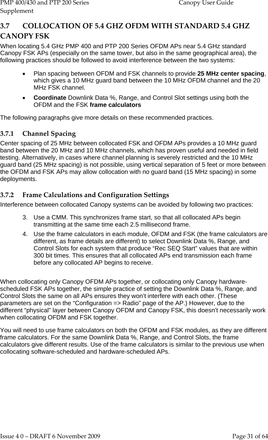 PMP 400/430 and PTP 200 Series  Canopy User Guide Supplement Issue 4 0 – DRAFT 6 November 2009    Page 31 of 64 3.7 COLLOCATION OF 5.4 GHZ OFDM WITH STANDARD 5.4 GHZ CANOPY FSK  When locating 5.4 GHz PMP 400 and PTP 200 Series OFDM APs near 5.4 GHz standard Canopy FSK APs (especially on the same tower, but also in the same geographical area), the following practices should be followed to avoid interference between the two systems: • Plan spacing between OFDM and FSK channels to provide 25 MHz center spacing, which gives a 10 MHz guard band between the 10 MHz OFDM channel and the 20 MHz FSK channel. • Coordinate Downlink Data %, Range, and Control Slot settings using both the OFDM and the FSK frame calculators The following paragraphs give more details on these recommended practices. 3.7.1 Channel Spacing Center spacing of 25 MHz between collocated FSK and OFDM APs provides a 10 MHz guard band between the 20 MHz and 10 MHz channels, which has proven useful and needed in field testing. Alternatively, in cases where channel planning is severely restricted and the 10 MHz guard band (25 MHz spacing) is not possible, using vertical separation of 5 feet or more between the OFDM and FSK APs may allow collocation with no guard band (15 MHz spacing) in some deployments. 3.7.2 Frame Calculations and Configuration Settings Interference between collocated Canopy systems can be avoided by following two practices: 3. Use a CMM. This synchronizes frame start, so that all collocated APs begin transmitting at the same time each 2.5 millisecond frame. 4. Use the frame calculators in each module, OFDM and FSK (the frame calculators are different, as frame details are different) to select Downlink Data %, Range, and Control Slots for each system that produce “Rec SEQ Start” values that are within 300 bit times. This ensures that all collocated APs end transmission each frame before any collocated AP begins to receive.  When collocating only Canopy OFDM APs together, or collocating only Canopy hardware-scheduled FSK APs together, the simple practice of setting the Downlink Data %, Range, and Control Slots the same on all APs ensures they won’t interfere with each other. (These parameters are set on the “Configuration =&gt; Radio” page of the AP.) However, due to the different “physical” layer between Canopy OFDM and Canopy FSK, this doesn’t necessarily work when collocating OFDM and FSK together. You will need to use frame calculators on both the OFDM and FSK modules, as they are different frame calculators. For the same Downlink Data %, Range, and Control Slots, the frame calculators give different results. Use of the frame calculators is similar to the previous use when collocating software-scheduled and hardware-scheduled APs. 