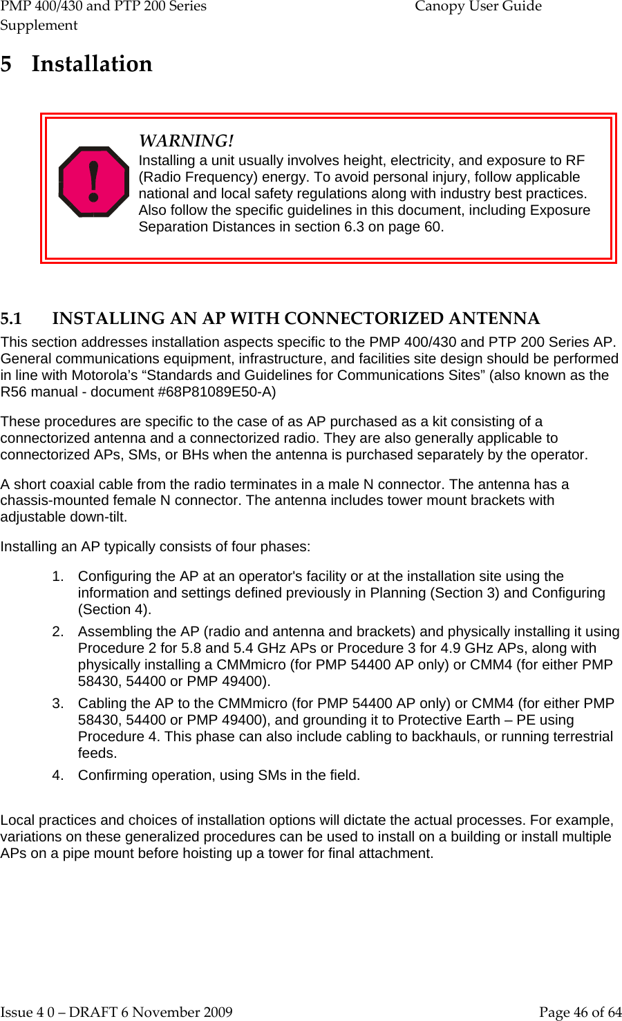 PMP 400/430 and PTP 200 Series  Canopy User Guide Supplement Issue 4 0 – DRAFT 6 November 2009    Page 46 of 64 5 Installation   WARNING! Installing a unit usually involves height, electricity, and exposure to RF (Radio Frequency) energy. To avoid personal injury, follow applicable national and local safety regulations along with industry best practices. Also follow the specific guidelines in this document, including Exposure Separation Distances in section 6.3 on page 60.  5.1 INSTALLING AN AP WITH CONNECTORIZED ANTENNA This section addresses installation aspects specific to the PMP 400/430 and PTP 200 Series AP. General communications equipment, infrastructure, and facilities site design should be performed in line with Motorola’s “Standards and Guidelines for Communications Sites” (also known as the R56 manual - document #68P81089E50-A) These procedures are specific to the case of as AP purchased as a kit consisting of a connectorized antenna and a connectorized radio. They are also generally applicable to connectorized APs, SMs, or BHs when the antenna is purchased separately by the operator. A short coaxial cable from the radio terminates in a male N connector. The antenna has a chassis-mounted female N connector. The antenna includes tower mount brackets with adjustable down-tilt. Installing an AP typically consists of four phases: 1. Configuring the AP at an operator&apos;s facility or at the installation site using the information and settings defined previously in Planning (Section 3) and Configuring (Section 4). 2. Assembling the AP (radio and antenna and brackets) and physically installing it using Procedure 2 for 5.8 and 5.4 GHz APs or Procedure 3 for 4.9 GHz APs, along with physically installing a CMMmicro (for PMP 54400 AP only) or CMM4 (for either PMP 58430, 54400 or PMP 49400). 3. Cabling the AP to the CMMmicro (for PMP 54400 AP only) or CMM4 (for either PMP 58430, 54400 or PMP 49400), and grounding it to Protective Earth – PE using Procedure 4. This phase can also include cabling to backhauls, or running terrestrial feeds. 4. Confirming operation, using SMs in the field.  Local practices and choices of installation options will dictate the actual processes. For example, variations on these generalized procedures can be used to install on a building or install multiple APs on a pipe mount before hoisting up a tower for final attachment.  
