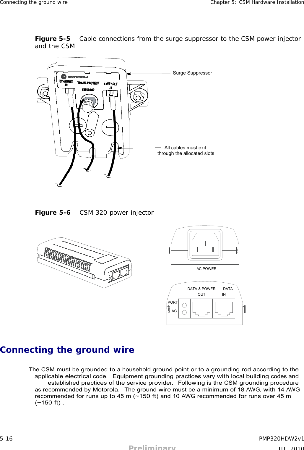 5-16 PMP320HDW2v1 Preliminary JUL 2010     Connecting the ground wire Chapter 5: CSM Hardware Installation      Figure 5-5   Cable connections from the surge suppressor to the CSM power injector and the CSM    Surge Suppressor            All cables must exit through the allocated slots          Figure 5-6   CSM 320 power injector         AC POWER    DATA &amp; POWER    DATA OUT IN  PORT  AC      Connecting the ground wire   The CSM must be grounded to a household ground point or to a grounding rod according to the applicable electrical code.  Equipment grounding practices vary with local building codes and established practices of the service provider.  Following is the CSM grounding procedure as recommended by Motorola.  The ground wire must be a minimum of 18 AWG, with 14 AWG recommended for runs up to 45 m (~150 ft) and 10 AWG recommended for runs over 45 m (~150 ft) . 