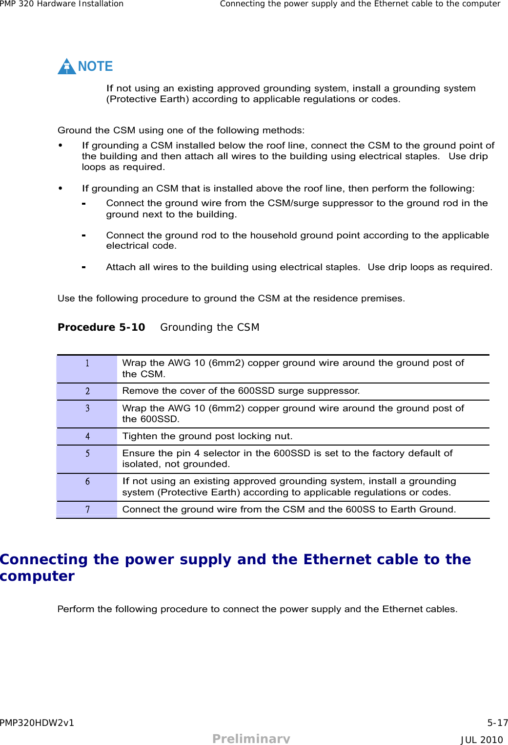 PMP320HDW2v1 5-17 Preliminary JUL 2010     PMP 320 Hardware Installation Connecting the power supply and the Ethernet cable to the computer      NOTE  If not using an existing approved grounding system, install a grounding system (Protective Earth) according to applicable regulations or codes.   Ground the CSM using one of the following methods: • If grounding a CSM installed below the roof line, connect the CSM to the ground point of the building and then attach all wires to the building using electrical staples.  Use drip loops as required.  • If grounding an CSM that is installed above the roof line, then perform the following: Connect the ground wire from the CSM/surge suppressor to the ground rod in the ground next to the building.  Connect the ground rod to the household ground point according to the applicable electrical code.  Attach all wires to the building using electrical staples.  Use drip loops as required.   Use the following procedure to ground the CSM at the residence premises.   Procedure 5-10   Grounding the CSM   1 Wrap the AWG 10 (6mm2) copper ground wire around the ground post of the CSM. 2 Remove the cover of the 600SSD surge suppressor. 3 Wrap the AWG 10 (6mm2) copper ground wire around the ground post of the 600SSD. 4 Tighten the ground post locking nut. 5 Ensure the pin 4 selector in the 600SSD is set to the factory default of isolated, not grounded. 6 If not using an existing approved grounding system, install a grounding system (Protective Earth) according to applicable regulations or codes. 7 Connect the ground wire from the CSM and the 600SS to Earth Ground.    Connecting the power supply and the Ethernet cable to the computer   Perform the following procedure to connect the power supply and the Ethernet cables. 