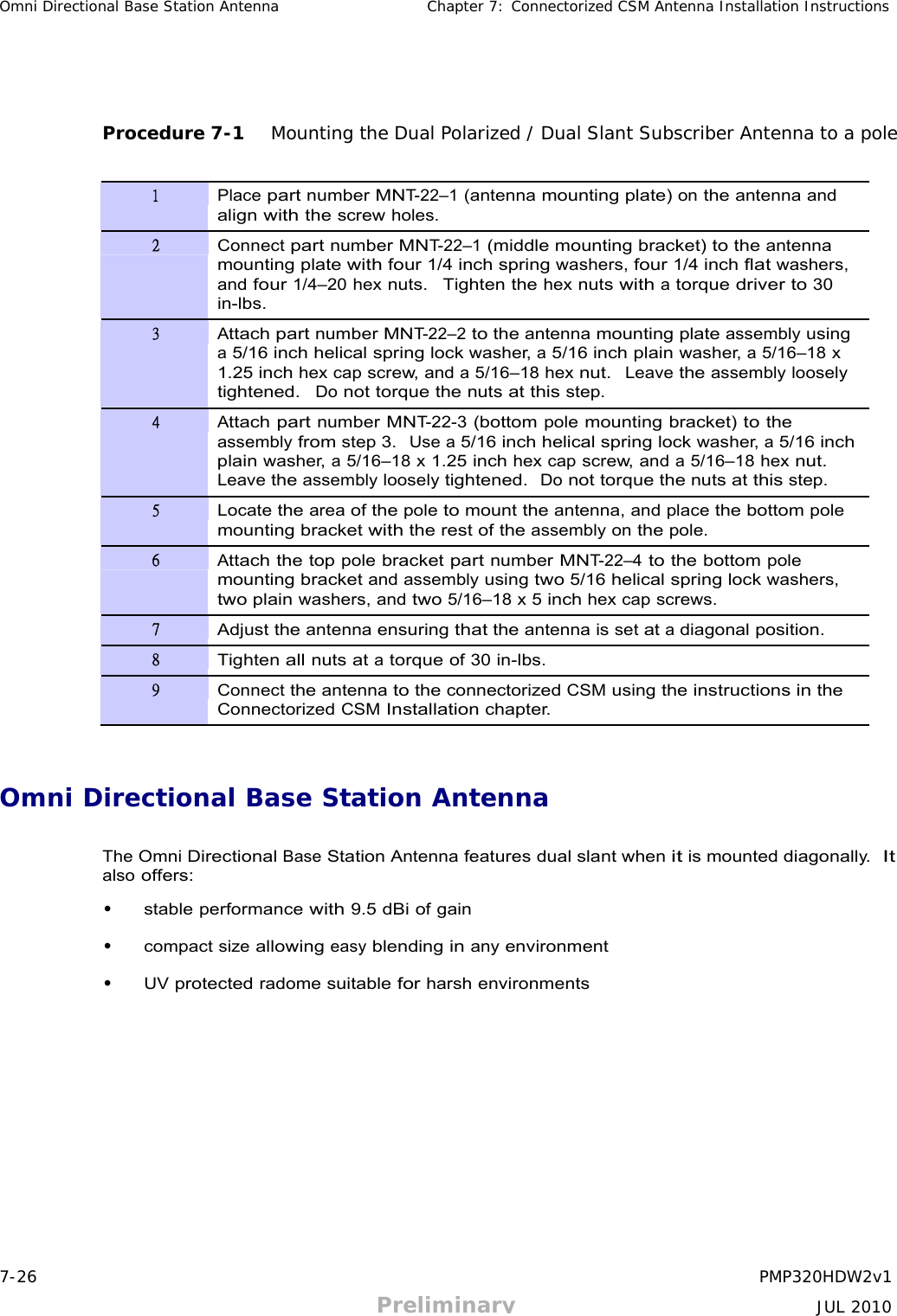 7-26 PMP320HDW2v1 Preliminary JUL 2010 Omni Directional Base Station Antenna Chapter 7: Connectorized CSM Antenna Installation Instructions           Procedure 7-1   Mounting the Dual Polarized / Dual Slant Subscriber Antenna to a pole   1 Place part number MNT-22–1 (antenna mounting plate) on the antenna and align with the screw holes. 2 Connect part number MNT-22–1 (middle mounting bracket) to the antenna mounting plate with four 1/4 inch spring washers, four 1/4 inch flat washers, and four 1/4–20 hex nuts.  Tighten the hex nuts with a torque driver to 30 in-lbs. 3 Attach part number MNT-22–2 to the antenna mounting plate assembly using a 5/16 inch helical spring lock washer, a 5/16 inch plain washer, a 5/16–18 x 1.25 inch hex cap screw, and a 5/16–18 hex nut.  Leave the assembly loosely tightened.  Do not torque the nuts at this step. 4 Attach part number MNT-22-3 (bottom pole mounting bracket) to the assembly from step 3.  Use a 5/16 inch helical spring lock washer, a 5/16 inch plain washer, a 5/16–18 x 1.25 inch hex cap screw, and a 5/16–18 hex nut. Leave the assembly loosely tightened.  Do not torque the nuts at this step. 5 Locate the area of the pole to mount the antenna, and place the bottom pole mounting bracket with the rest of the assembly on the pole. 6 Attach the top pole bracket part number MNT-22–4 to the bottom pole mounting bracket and assembly using two 5/16 helical spring lock washers, two plain washers, and two 5/16–18 x 5 inch hex cap screws. 7 Adjust the antenna ensuring that the antenna is set at a diagonal position. 8 Tighten all nuts at a torque of 30 in-lbs. 9 Connect the antenna to the connectorized CSM using the instructions in the Connectorized CSM Installation chapter.    Omni Directional Base Station Antenna   The Omni Directional Base Station Antenna features dual slant when it is mounted diagonally.  It also offers:  • stable performance with 9.5 dBi of gain  • compact size allowing easy blending in any environment  • UV protected radome suitable for harsh environments 