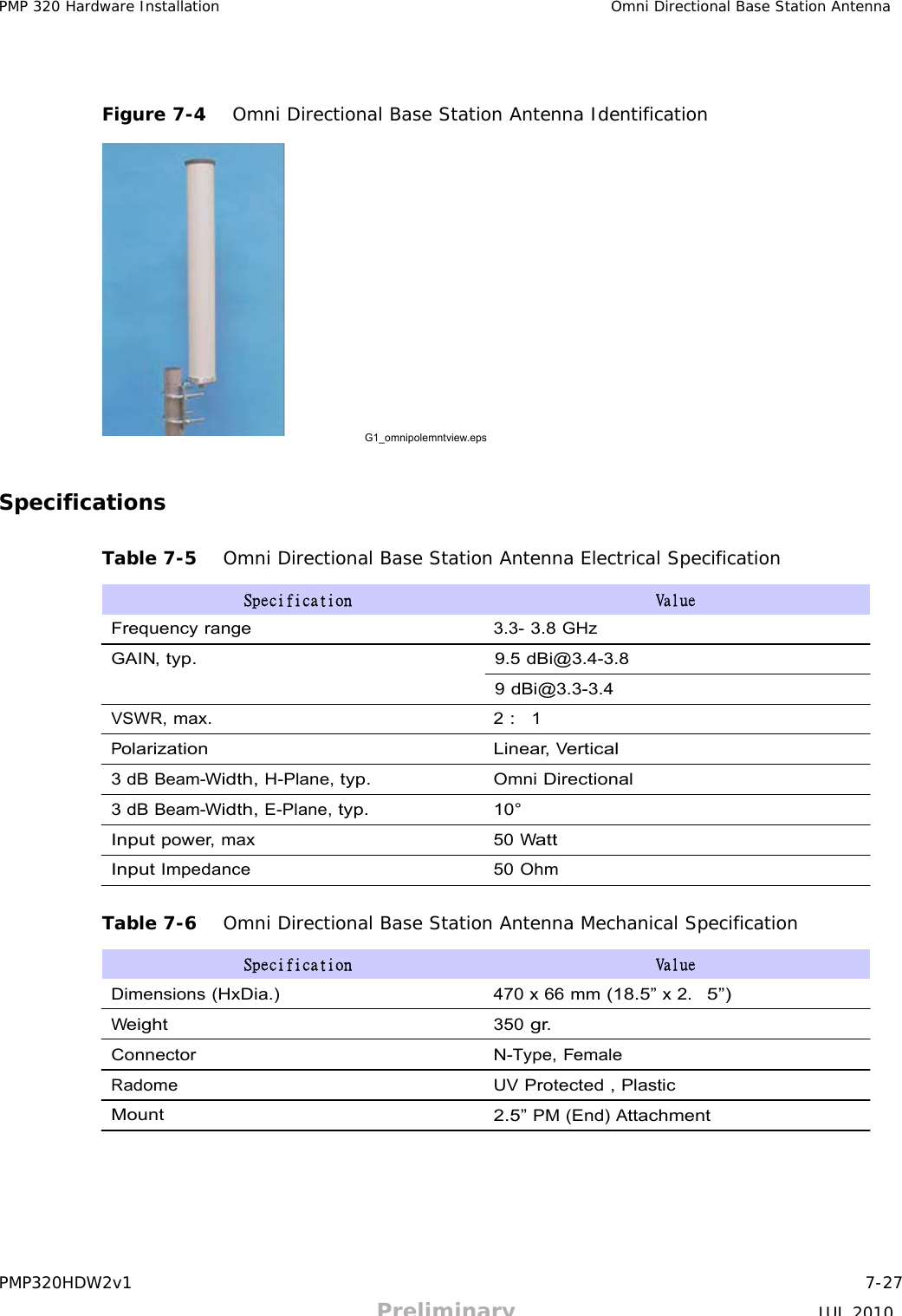 PMP320HDW2v1 7-27 Preliminary JUL 2010 PMP 320 Hardware Installation Omni Directional Base Station Antenna          Figure 7-4   Omni Directional Base Station Antenna Identification                  G1_omnipolemntview.eps    Specifications   Table 7-5   Omni Directional Base Station Antenna Electrical Specification  Specification  Value  Frequency range 3.3- 3.8 GHz  GAIN, typ.  9.5 dBi@3.4-3.8  9 dBi@3.3-3.4  VSWR, max. 2 :  1  Polarization Linear, Vertical  3 dB Beam-Width, H-Plane, typ. Omni Directional  3 dB Beam-Width, E-Plane, typ. 10°  Input power, max 50 Watt  Input Impedance 50 Ohm   Table 7-6   Omni Directional Base Station Antenna Mechanical Specification  Specification  Value  Dimensions (HxDia.) 470 x 66 mm (18.5” x 2.  5”) Weight 350 gr. Connector N-Type, Female  Radome UV Protected , Plastic  Mount 2.5” PM (End) Attachment 