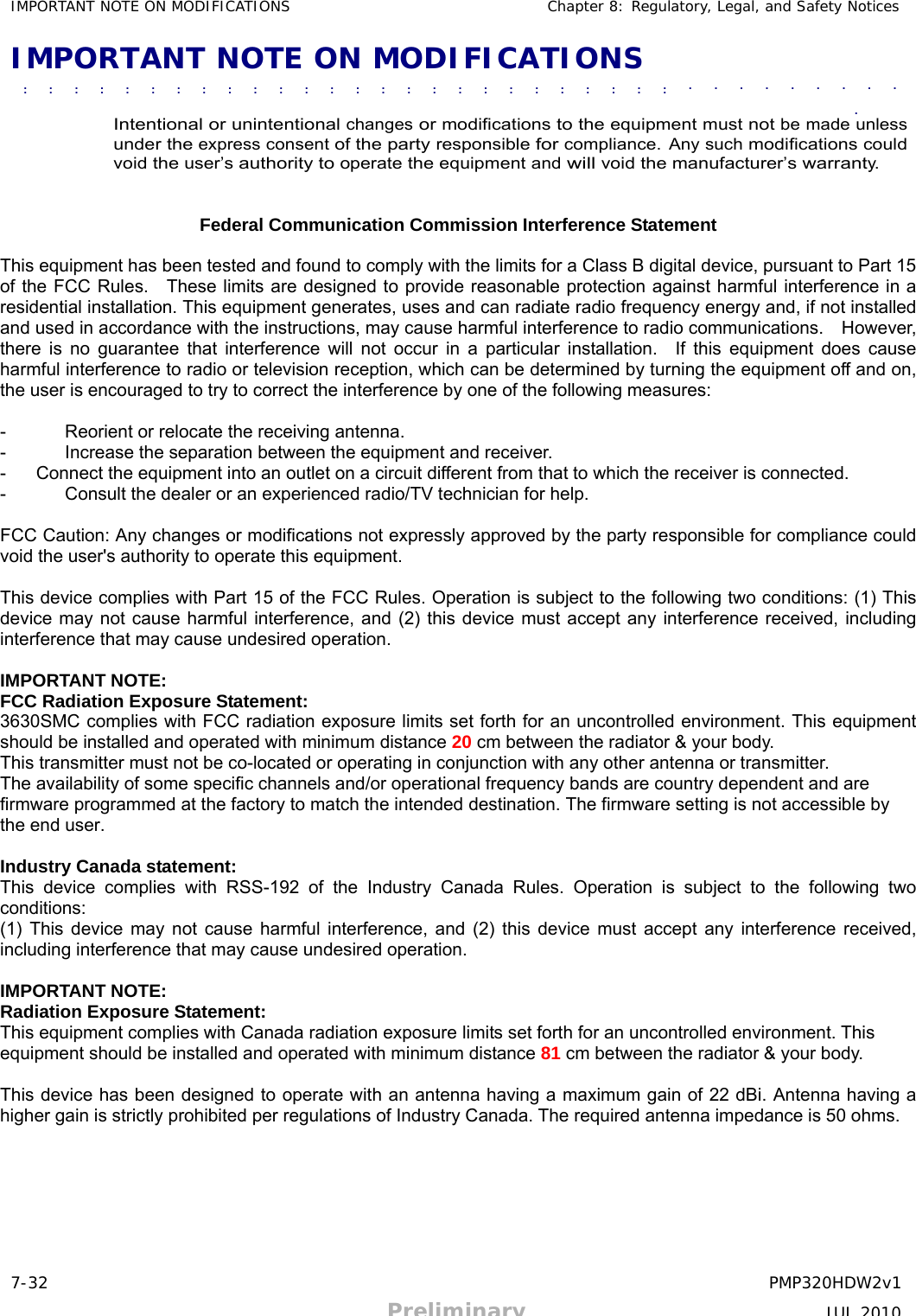 7-32 PMP320HDW2v1 Preliminary JUL 2010     IMPORTANT NOTE ON MODIFICATIONS Chapter 8: Regulatory, Legal, and Safety Notices  IMPORTANT NOTE ON MODIFICATIONS  ■             ■             ■             ■             ■             ■             ■             ■             ■             ■             ■              ■             ■             ■             ■             ■             ■             ■             ■             ■             ■             ■             ■             ■             ■             ■             ■             ■             ■             ■             ■              ■               ■             ■             ■             ■             ■             ■             ■             ■             ■             ■             ■             ■             ■             ■             ■             ■             ■             ■             ■              ■             ■             ■             ■             ■             ■             ■             ■             ■             ■  ■ Intentional or unintentional changes or modifications to the equipment must not be made unless under the express consent of the party responsible for compliance. Any such modifications could void the user’s authority to operate the equipment and will void the manufacturer’s warranty.   Federal Communication Commission Interference Statement  This equipment has been tested and found to comply with the limits for a Class B digital device, pursuant to Part 15 of the FCC Rules.    These limits are designed to provide reasonable protection against harmful interference in a residential installation. This equipment generates, uses and can radiate radio frequency energy and, if not installed and used in accordance with the instructions, may cause harmful interference to radio communications.    However, there is no guarantee that interference will not occur in a particular installation.  If this equipment does cause harmful interference to radio or television reception, which can be determined by turning the equipment off and on, the user is encouraged to try to correct the interference by one of the following measures:  -  Reorient or relocate the receiving antenna. -  Increase the separation between the equipment and receiver. -  Connect the equipment into an outlet on a circuit different from that to which the receiver is connected. -  Consult the dealer or an experienced radio/TV technician for help.  FCC Caution: Any changes or modifications not expressly approved by the party responsible for compliance could void the user&apos;s authority to operate this equipment.  This device complies with Part 15 of the FCC Rules. Operation is subject to the following two conditions: (1) This device may not cause harmful interference, and (2) this device must accept any interference received, including interference that may cause undesired operation.  IMPORTANT NOTE: FCC Radiation Exposure Statement: 3630SMC complies with FCC radiation exposure limits set forth for an uncontrolled environment. This equipment should be installed and operated with minimum distance 20 cm between the radiator &amp; your body. This transmitter must not be co-located or operating in conjunction with any other antenna or transmitter. The availability of some specific channels and/or operational frequency bands are country dependent and are firmware programmed at the factory to match the intended destination. The firmware setting is not accessible by the end user.  Industry Canada statement: This device complies with RSS-192 of the Industry Canada Rules. Operation is subject to the following two conditions:  (1) This device may not cause harmful interference, and (2) this device must accept any interference received, including interference that may cause undesired operation.  IMPORTANT NOTE: Radiation Exposure Statement: This equipment complies with Canada radiation exposure limits set forth for an uncontrolled environment. This equipment should be installed and operated with minimum distance 81 cm between the radiator &amp; your body.  This device has been designed to operate with an antenna having a maximum gain of 22 dBi. Antenna having a higher gain is strictly prohibited per regulations of Industry Canada. The required antenna impedance is 50 ohms.  