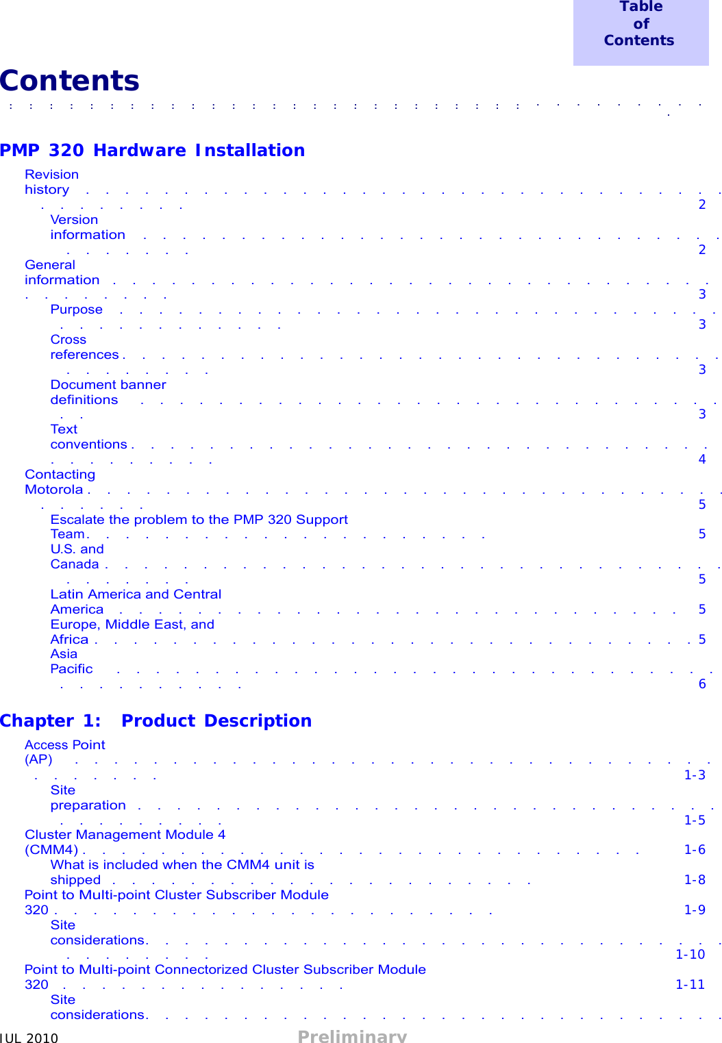 JUL 2010 Preliminary   Table of Contents  Contents ■              ■               ■             ■             ■             ■             ■             ■             ■             ■             ■             ■             ■             ■             ■             ■             ■             ■             ■             ■             ■             ■             ■             ■             ■              ■             ■             ■             ■             ■              ■               ■             ■             ■             ■             ■              ■               ■             ■             ■             ■             ■             ■             ■             ■             ■             ■             ■             ■             ■             ■             ■             ■             ■             ■             ■             ■             ■             ■             ■              ■  ■   PMP 320 Hardware Installation  Revision history  .  .  .  .  .  .  .  .  .  .  .  .  .  .  .  .  .  .  .  .  .  .  .  .  .  .  .  .  .  .  .  .  .  .  .  .  .  .  .  .  . 2 Version information   .  .  .  .  .  .  .  .  .  .  .  .  .  .  .  .  .  .  .  .  .  .  .  .  .  .  .  .  .  .  .  .  .  .  .  .  . 2 General information  .  .  .  .  .  .  .  .  .  .  .  .  .  .  .  .  .  .  .  .  .  .  .  .  .  .  .  .  .  .  .  .  .  .  .  .  .  .  . 3 Purpose   .  .  .  .  .  .  .  .  .  .  .  .  .  .  .  .  .  .  .  .  .  .  .  .  .  .  .  .  .  .  .  .  .  .  .  .  .  .  .  .  .  .  . 3 Cross references .  .  .  .  .  .  .  .  .  .  .  .  .  .  .  .  .  .  .  .  .  .  .  .  .  .  .  .  .  .  .  .  .  .  .  .  .  .  . 3 Document banner definitions   .  .  .  .  .  .  .  .  .  .  .  .  .  .  .  .  .  .  .  .  .  .  .  .  .  .  .  .  .  .  .  . 3 Text conventions .  .  .  .  .  .  .  .  .  .  .  .  .  .  .  .  .  .  .  .  .  .  .  .  .  .  .  .  .  .  .  .  .  .  .  .  .  .  . 4 Contacting Motorola .  .  .  .  .  .  .  .  .  .  .  .  .  .  .  .  .  .  .  .  .  .  .  .  .  .  .  .  .  .  .  .  .  .  .  .  .  .  . 5 Escalate the problem to the PMP 320 Support Team .  .  .  .  .  .  .  .  .  .  .  .  .  .  .  .  .  .  .  .  . 5 U.S. and Canada .  .  .  .  .  .  .  .  .  .  .  .  .  .  .  .  .  .  .  .  .  .  .  .  .  .  .  .  .  .  .  .  .  .  .  .  .  .  . 5 Latin America and Central America  .  .  .  .  .  .  .  .  .  .  .  .  .  .  .  .  .  .  .  .  .  .  .  .  .  .  .  .  . 5 Europe, Middle East, and Africa .  .  .  .  .  .  .  .  .  .  .  .  .  .  .  .  .  .  .  .  .  .  .  .  .  .  .  .  .  .  . 5 Asia Pacific    .  .  .  .  .  .  .  .  .  .  .  .  .  .  .  .  .  .  .  .  .  .  .  .  .  .  .  .  .  .  .  .  .  .  .  .  .  .  .  .  . 6  Chapter 1:  Product Description  Access Point (AP)   .  .  .  .  .  .  .  .  .  .  .  .  .  .  .  .  .  .  .  .  .  .  .  .  .  .  .  .  .  .  .  .  .  .  .  .  .  .  .  . 1-3 Site preparation  .  .  .  .  .  .  .  .  .  .  .  .  .  .  .  .  .  .  .  .  .  .  .  .  .  .  .  .  .  .  .  .  .  .  .  .  .  .  . 1-5 Cluster Management Module 4 (CMM4) .  .  .  .  .  .  .  .  .  .  .  .  .  .  .  .  .  .  .  .  .  .  .  .  .  .  .  .  . 1-6 What is included when the CMM4 unit is shipped  .  .  .  .  .  .  .  .  .  .  .  .  .  .  .  .  .  .  .  .  .  . 1-8 Point to Multi-point Cluster Subscriber Module 320 .  .  .  .  .  .  .  .  .  .  .  .  .  .  .  .  .  .  .  .  .  .  . 1-9 Site considerations.  .  .  .  .  .  .  .  .  .  .  .  .  .  .  .  .  .  .  .  .  .  .  .  .  .  .  .  .  .  .  .  .  .  .  .  .  . 1-10 Point to Multi-point Connectorized Cluster Subscriber Module 320  .  .  .  .  .  .  .  .  .  .  .  .  .  .  . 1-11 Site considerations.  .  .  .  .  .  .  .  .  .  .  .  .  .  .  .  .  .  .  .  .  .  .  .  .  .  .  .  .  .