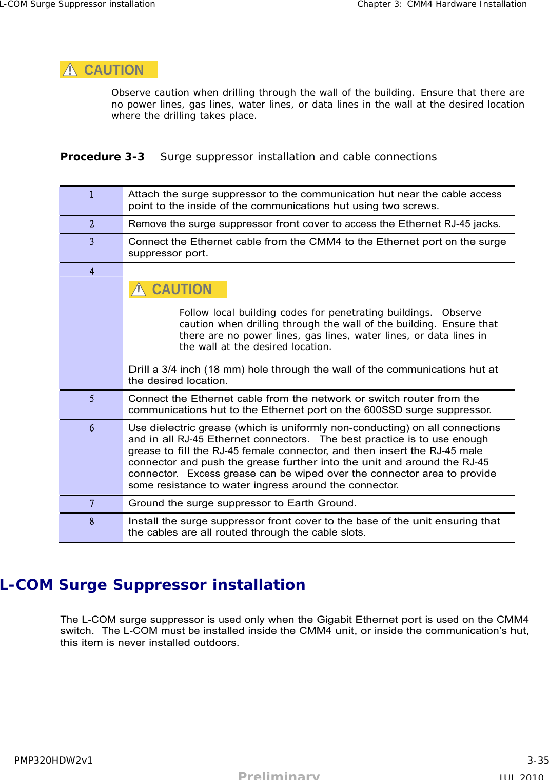 PMP320HDW2v1 3-35 Preliminary JUL 2010     L-COM Surge Suppressor installation Chapter 3: CMM4 Hardware Installation      CAUTION  Observe caution when drilling through the wall of the building. Ensure that there are no power lines, gas lines, water lines, or data lines in the wall at the desired location where the drilling takes place.    Procedure 3-3   Surge suppressor installation and cable connections   1 Attach the surge suppressor to the communication hut near the cable access point to the inside of the communications hut using two screws. 2 Remove the surge suppressor front cover to access the Ethernet RJ-45 jacks. 3 Connect the Ethernet cable from the CMM4 to the Ethernet port on the surge suppressor port. 4   CAUTION  Follow local building codes for penetrating buildings.  Observe caution when drilling through the wall of the building. Ensure that there are no power lines, gas lines, water lines, or data lines in the wall at the desired location.  Drill a 3/4 inch (18 mm) hole through the wall of the communications hut at the desired location. 5 Connect the Ethernet cable from the network or switch router from the communications hut to the Ethernet port on the 600SSD surge suppressor. 6 Use dielectric grease (which is uniformly non-conducting) on all connections and in all RJ-45 Ethernet connectors.  The best practice is to use enough grease to fill the RJ-45 female connector, and then insert the RJ-45 male connector and push the grease further into the unit and around the RJ-45 connector.  Excess grease can be wiped over the connector area to provide some resistance to water ingress around the connector. 7 Ground the surge suppressor to Earth Ground. 8 Install the surge suppressor front cover to the base of the unit ensuring that the cables are all routed through the cable slots.    L-COM Surge Suppressor installation   The L-COM surge suppressor is used only when the Gigabit Ethernet port is used on the CMM4 switch.  The L-COM must be installed inside the CMM4 unit, or inside the communication’s hut, this item is never installed outdoors. 