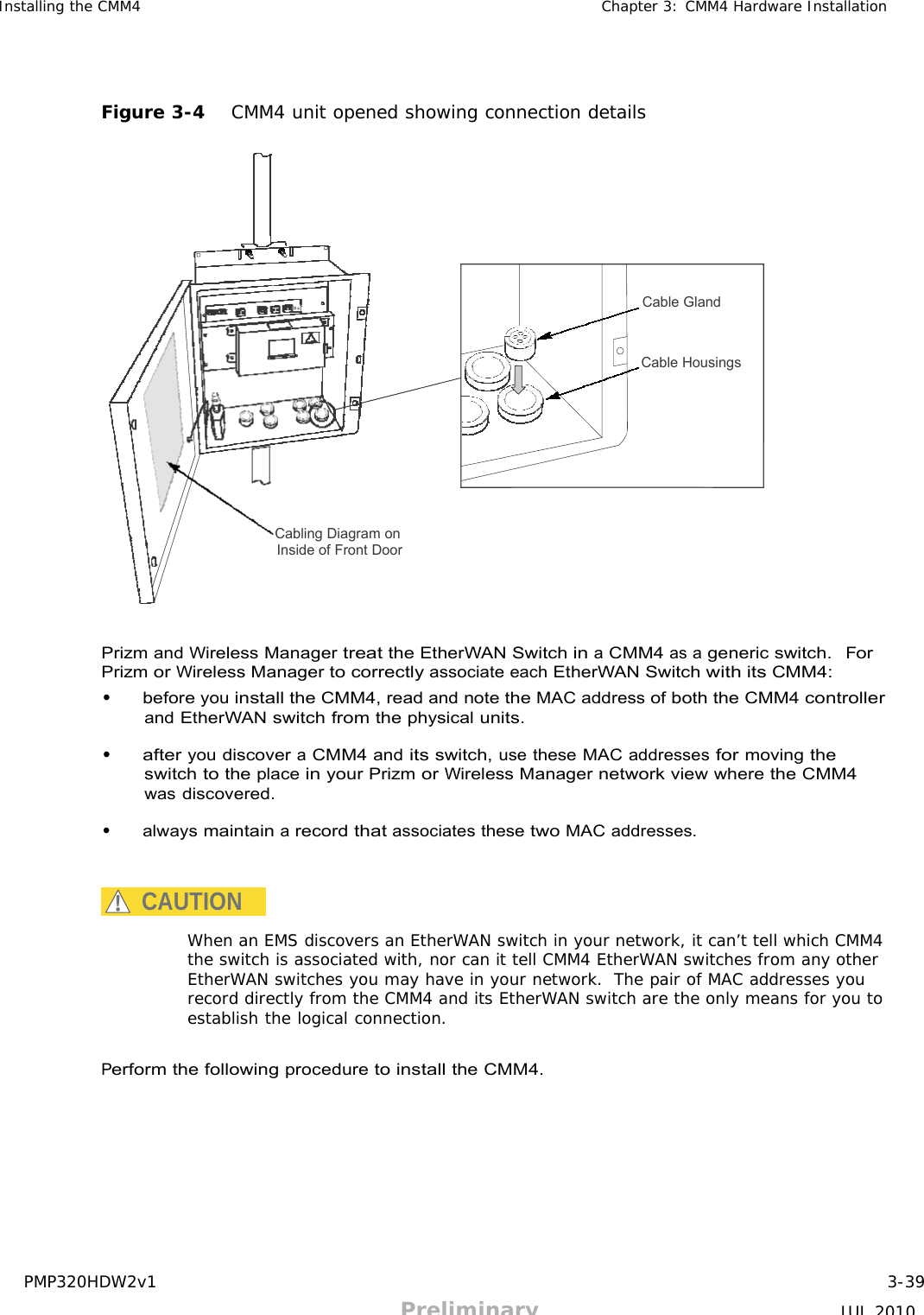 PMP320HDW2v1 3-39 Preliminary JUL 2010     Installing the CMM4 Chapter 3: CMM4 Hardware Installation      Figure 3-4   CMM4 unit opened showing connection details           Cable Gland    Cable Housings          Cabling Diagram on Inside of Front Door      Prizm and Wireless Manager treat the EtherWAN Switch in a CMM4 as a generic switch.  For Prizm or Wireless Manager to correctly associate each EtherWAN Switch with its CMM4: • before you install the CMM4, read and note the MAC address of both the CMM4 controller and EtherWAN switch from the physical units.  • after you discover a CMM4 and its switch, use these MAC addresses for moving the switch to the place in your Prizm or Wireless Manager network view where the CMM4 was discovered.  • always maintain a record that associates these two MAC addresses.    CAUTION  When an EMS discovers an EtherWAN switch in your network, it can’t tell which CMM4 the switch is associated with, nor can it tell CMM4 EtherWAN switches from any other EtherWAN switches you may have in your network.  The pair of MAC addresses you record directly from the CMM4 and its EtherWAN switch are the only means for you to establish the logical connection.   Perform the following procedure to install the CMM4. 