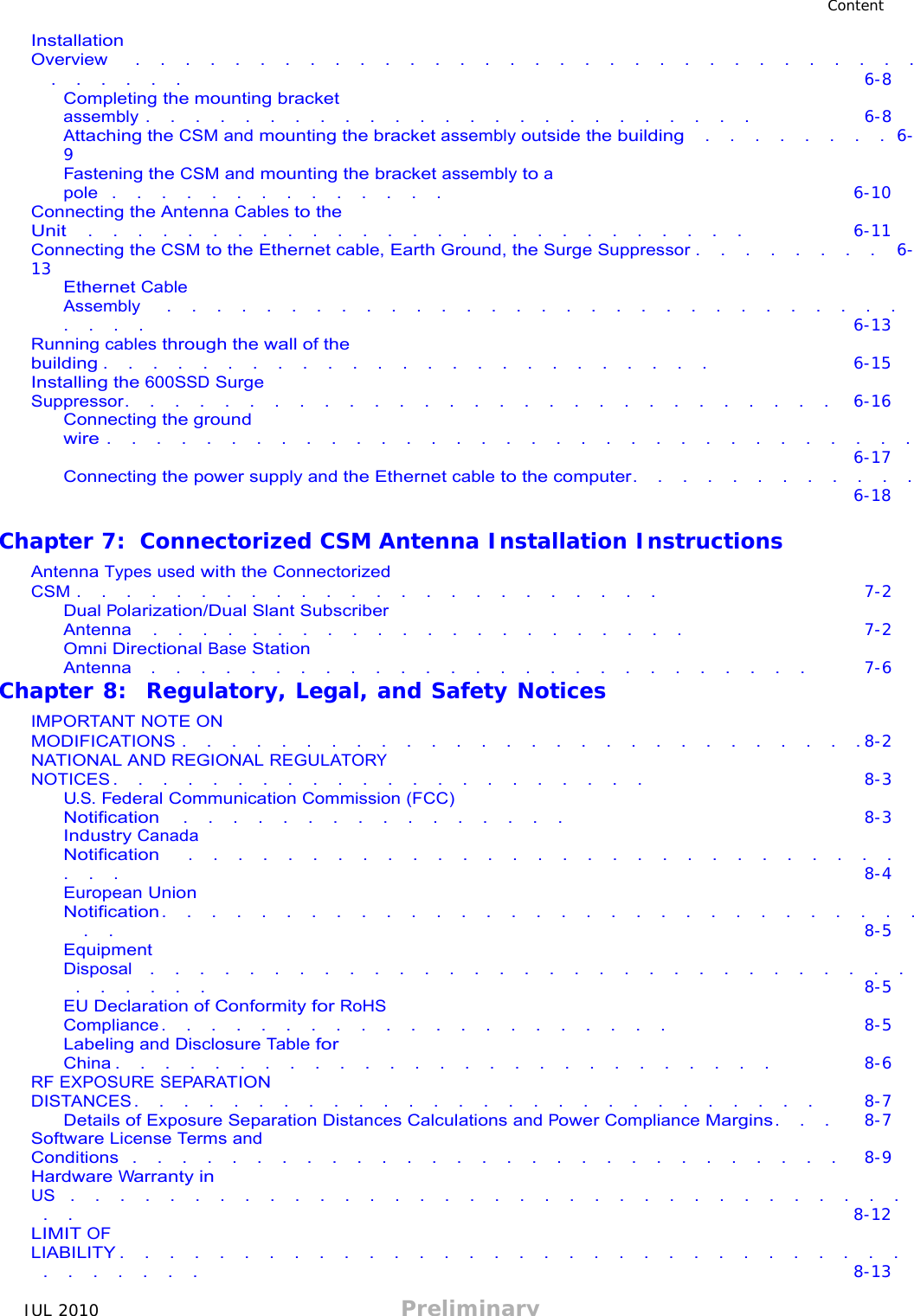 JUL 2010 Preliminary   Content  Installation Overview   .  .  .  .  .  .  .  .  .  .  .  .  .  .  .  .  .  .  .  .  .  .  .  .  .  .  .  .  .  .  .  .  .  .  .  .  .  . 6-8 Completing the mounting bracket assembly .  .  .  .  .  .  .  .  .  .  .  .  .  .  .  .  .  .  .  .  .  .  .  .  . 6-8 Attaching the CSM and mounting the bracket assembly outside the building  .  .  .  .  .  .  .  . 6-9 Fastening the CSM and mounting the bracket assembly to a pole  .  .  .  .  .  .  .  .  .  .  .  .  .  . 6-10 Connecting the Antenna Cables to the Unit   .  .  .  .  .  .  .  .  .  .  .  .  .  .  .  .  .  .  .  .  .  .  .  .  .  .  . 6-11 Connecting the CSM to the Ethernet cable, Earth Ground, the Surge Suppressor .  .  .  .  .  .  .  . 6-13 Ethernet Cable Assembly   .  .  .  .  .  .  .  .  .  .  .  .  .  .  .  .  .  .  .  .  .  .  .  .  .  .  .  .  .  .  .  .  .  . 6-13 Running cables through the wall of the building .  .  .  .  .  .  .  .  .  .  .  .  .  .  .  .  .  .  .  .  .  .  .  .  . 6-15 Installing the 600SSD Surge Suppressor.  .  .  .  .  .  .  .  .  .  .  .  .  .  .  .  .  .  .  .  .  .  .  .  .  .  .  .  . 6-16 Connecting the ground wire .  .  .  .  .  .  .  .  .  .  .  .  .  .  .  .  .  .  .  .  .  .  .  .  .  .  .  .  .  .  .  .  . 6-17 Connecting the power supply and the Ethernet cable to the computer.  .  .  .  .  .  .  .  .  .  .  . 6-18  Chapter 7:  Connectorized CSM Antenna Installation Instructions  Antenna Types used with the Connectorized CSM .  .  .  .  .  .  .  .  .  .  .  .  .  .  .  .  .  .  .  .  .  .  .  . 7-2 Dual Polarization/Dual Slant Subscriber Antenna   .  .  .  .  .  .  .  .  .  .  .  .  .  .  .  .  .  .  .  .  .  . 7-2 Omni Directional Base Station Antenna  .  .  .  .  .  .  .  .  .  .  .  .  .  .  .  .  .  .  .  .  .  .  .  .  .  .  . 7-6 Chapter 8:  Regulatory, Legal, and Safety Notices  IMPORTANT NOTE ON MODIFICATIONS .  .  .  .  .  .  .  .  .  .  .  .  .  .  .  .  .  .  .  .  .  .  .  .  .  .  .  . 8-2 NATIONAL AND REGIONAL REGULATORY NOTICES .  .  .  .  .  .  .  .  .  .  .  .  .  .  .  .  .  .  .  .  .  . 8-3 U.S. Federal Communication Commission (FCC) Notification   .  .  .  .  .  .  .  .  .  .  .  .  .  .  .  . 8-3 Industry Canada Notification   .  .  .  .  .  .  .  .  .  .  .  .  .  .  .  .  .  .  .  .  .  .  .  .  .  .  .  .  .  .  .  . 8-4 European Union Notification .  .  .  .  .  .  .  .  .  .  .  .  .  .  .  .  .  .  .  .  .  .  .  .  .  .  .  .  .  .  .  .  . 8-5 Equipment Disposal  .  .  .  .  .  .  .  .  .  .  .  .  .  .  .  .  .  .  .  .  .  .  .  .  .  .  .  .  .  .  .  .  .  .  .  .  . 8-5 EU Declaration of Conformity for RoHS Compliance .  .  .  .  .  .  .  .  .  .  .  .  .  .  .  .  .  .  .  .  . 8-5 Labeling and Disclosure Table for China .  .  .  .  .  .  .  .  .  .  .  .  .  .  .  .  .  .  .  .  .  .  .  .  .  .  . 8-6 RF EXPOSURE SEPARATION DISTANCES .  .  .  .  .  .  .  .  .  .  .  .  .  .  .  .  .  .  .  .  .  .  .  .  .  .  .  . 8-7 Details of Exposure Separation Distances Calculations and Power Compliance Margins .  .  . 8-7 Software License Terms and Conditions  .  .  .  .  .  .  .  .  .  .  .  .  .  .  .  .  .  .  .  .  .  .  .  .  .  .  .  .  . 8-9 Hardware Warranty in US  .  .  .  .  .  .  .  .  .  .  .  .  .  .  .  .  .  .  .  .  .  .  .  .  .  .  .  .  .  .  .  .  .  .  .  . 8-12 LIMIT OF LIABILITY .  .  .  .  .  .  .  .  .  .  .  .  .  .  .  .  .  .  .  .  .  .  .  .  .  .  .  .  .  .  .  .  .  .  .  .  .  .  . 8-13 