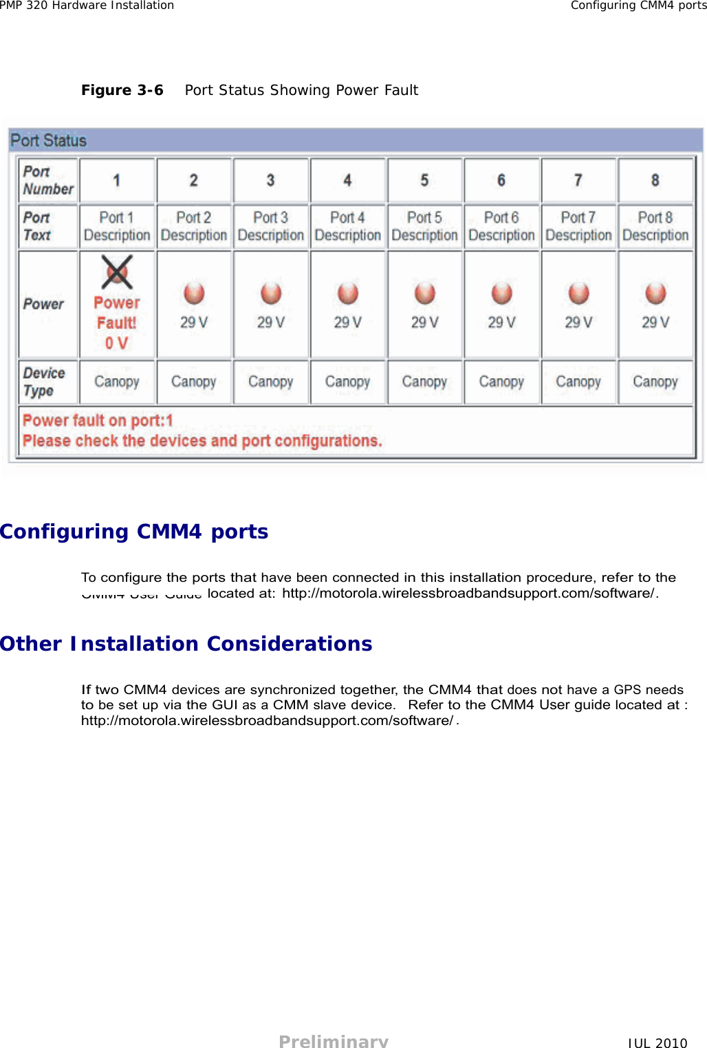 Preliminary JUL 2010     CMM4 User Guide PMP 320 Hardware Installation Configuring CMM4 ports      Figure 3-6   Port Status Showing Power Fault      Configuring CMM4 ports   To configure the ports that have been connected in this installation procedure, refer to the located at: . http://motorola.wirelessbroadbandsupport.com/software/   Other Installation Considerations   If two CMM4 devices are synchronized together, the CMM4 that does not have a GPS needs to be set up via the GUI as a CMM slave device.  Refer to the CMM4 User guide located at : . http://motorola.wirelessbroadbandsupport.com/software/ 