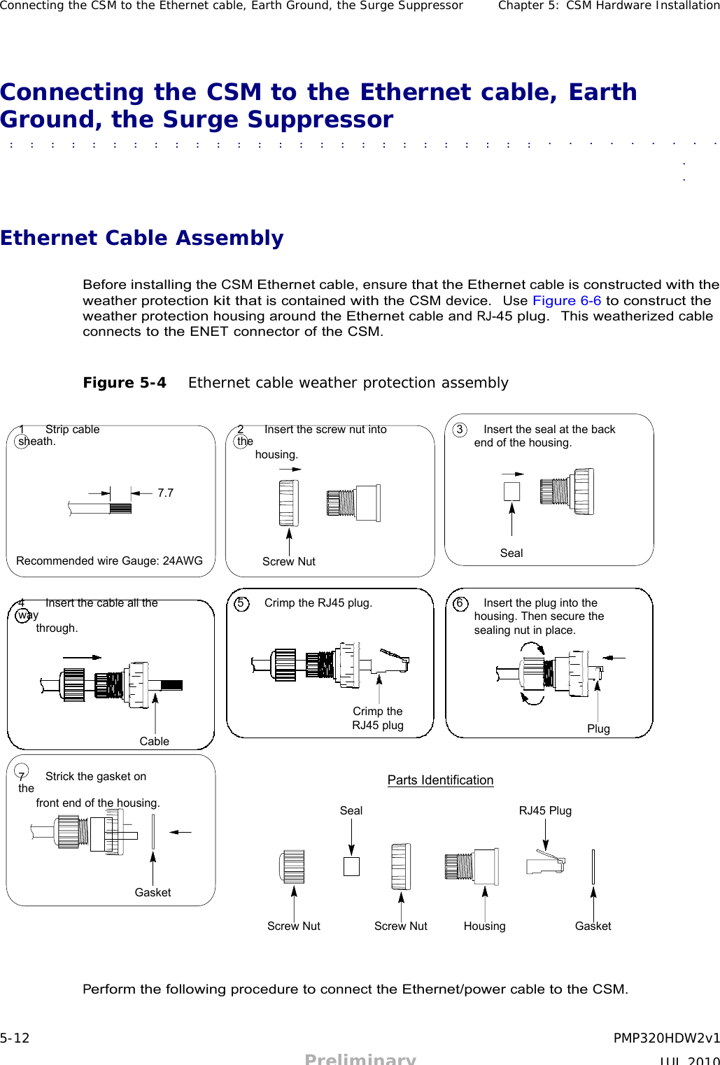 5-12 PMP320HDW2v1 Preliminary JUL 2010     Connecting the CSM to the Ethernet cable, Earth Ground, the Surge Suppressor Chapter 5: CSM Hardware Installation     Connecting the CSM to the Ethernet cable, Earth Ground, the Surge Suppressor  ■             ■             ■             ■             ■             ■             ■             ■             ■             ■             ■              ■             ■             ■             ■             ■             ■             ■             ■             ■             ■             ■             ■             ■             ■             ■             ■             ■             ■             ■             ■              ■               ■             ■             ■             ■             ■             ■             ■             ■             ■             ■             ■             ■             ■             ■              ■             ■             ■             ■             ■             ■             ■             ■             ■             ■             ■             ■             ■             ■             ■  ■  ■    Ethernet Cable Assembly   Before installing the CSM Ethernet cable, ensure that the Ethernet cable is constructed with the weather protection kit that is contained with the CSM device.  Use Figure 6-6 to construct the weather protection housing around the Ethernet cable and RJ-45 plug.  This weatherized cable connects to the ENET connector of the CSM.   Figure 5-4   Ethernet cable weather protection assembly   1   Strip cable sheath. 2   Insert the screw nut into the housing. 3   Insert the seal at the back end of the housing.   7.7    Recommended wire Gauge: 24AWG  Screw Nut Seal   4   Insert the cable all the way through.        Cable 5   Crimp the RJ45 plug.        Crimp the RJ45 plug 6   Insert the plug into the housing. Then secure the sealing nut in place.       Plug   7   Strick the gasket on the front end of the housing.   Seal Parts Identification   RJ45 Plug    Gasket   Screw Nut Screw Nut Housing Gasket     Perform the following procedure to connect the Ethernet/power cable to the CSM. 