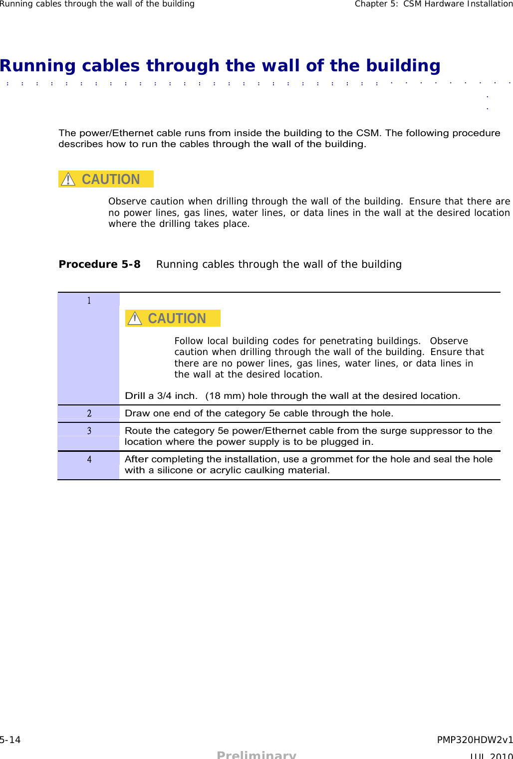 5-14 PMP320HDW2v1 Preliminary JUL 2010     Running cables through the wall of the building Chapter 5: CSM Hardware Installation     Running cables through the wall of the building  ■             ■             ■             ■             ■             ■             ■             ■             ■             ■             ■              ■             ■             ■             ■             ■             ■             ■             ■             ■             ■             ■             ■             ■             ■             ■             ■             ■             ■             ■             ■              ■               ■             ■             ■             ■             ■             ■             ■             ■             ■             ■             ■             ■             ■             ■              ■             ■             ■             ■             ■             ■             ■             ■             ■             ■             ■             ■             ■             ■             ■  ■  ■   The power/Ethernet cable runs from inside the building to the CSM. The following procedure describes how to run the cables through the wall of the building.   CAUTION  Observe caution when drilling through the wall of the building. Ensure that there are no power lines, gas lines, water lines, or data lines in the wall at the desired location where the drilling takes place.    Procedure 5-8   Running cables through the wall of the building   1   CAUTION  Follow local building codes for penetrating buildings.  Observe caution when drilling through the wall of the building. Ensure that there are no power lines, gas lines, water lines, or data lines in the wall at the desired location.  Drill a 3/4 inch.  (18 mm) hole through the wall at the desired location. 2 Draw one end of the category 5e cable through the hole. 3 Route the category 5e power/Ethernet cable from the surge suppressor to the location where the power supply is to be plugged in. 4 After completing the installation, use a grommet for the hole and seal the hole with a silicone or acrylic caulking material. 