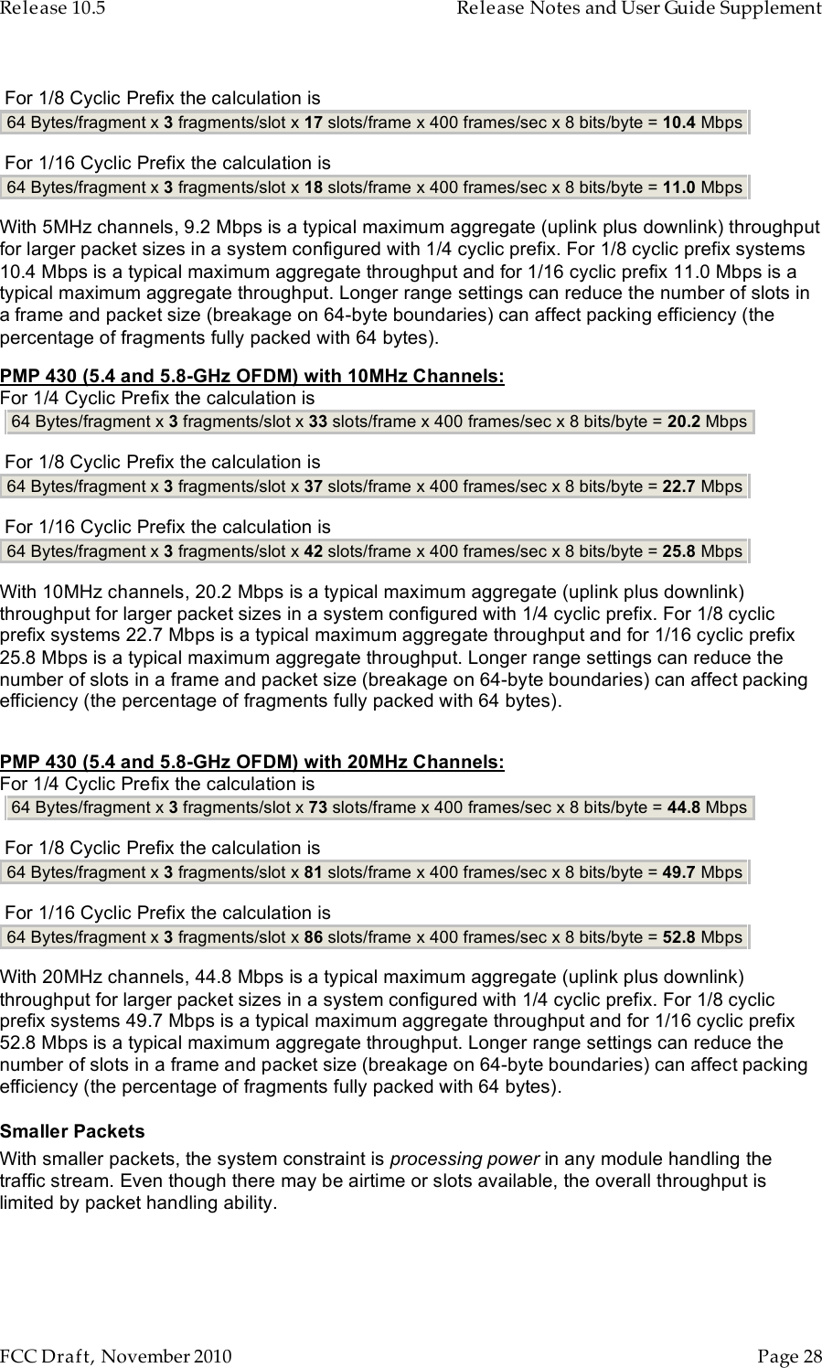 Release 10.5    Release Notes and User Guide Supplement      FCC Draft, November 2010  Page 28    For 1/8 Cyclic Prefix the calculation is   64 Bytes/fragment x 3 fragments/slot x 17 slots/frame x 400 frames/sec x 8 bits/byte = 10.4 Mbps    For 1/16 Cyclic Prefix the calculation is  64 Bytes/fragment x 3 fragments/slot x 18 slots/frame x 400 frames/sec x 8 bits/byte = 11.0 Mbps   With 5MHz channels, 9.2 Mbps is a typical maximum aggregate (uplink plus downlink) throughput for larger packet sizes in a system configured with 1/4 cyclic prefix. For 1/8 cyclic prefix systems 10.4 Mbps is a typical maximum aggregate throughput and for 1/16 cyclic prefix 11.0 Mbps is a typical maximum aggregate throughput. Longer range settings can reduce the number of slots in a frame and packet size (breakage on 64-byte boundaries) can affect packing efficiency (the percentage of fragments fully packed with 64 bytes). PMP 430 (5.4 and 5.8-GHz OFDM) with 10MHz Channels: For 1/4 Cyclic Prefix the calculation is    64 Bytes/fragment x 3 fragments/slot x 33 slots/frame x 400 frames/sec x 8 bits/byte = 20.2 Mbps    For 1/8 Cyclic Prefix the calculation is   64 Bytes/fragment x 3 fragments/slot x 37 slots/frame x 400 frames/sec x 8 bits/byte = 22.7 Mbps    For 1/16 Cyclic Prefix the calculation is  64 Bytes/fragment x 3 fragments/slot x 42 slots/frame x 400 frames/sec x 8 bits/byte = 25.8 Mbps   With 10MHz channels, 20.2 Mbps is a typical maximum aggregate (uplink plus downlink) throughput for larger packet sizes in a system configured with 1/4 cyclic prefix. For 1/8 cyclic prefix systems 22.7 Mbps is a typical maximum aggregate throughput and for 1/16 cyclic prefix 25.8 Mbps is a typical maximum aggregate throughput. Longer range settings can reduce the number of slots in a frame and packet size (breakage on 64-byte boundaries) can affect packing efficiency (the percentage of fragments fully packed with 64 bytes).  PMP 430 (5.4 and 5.8-GHz OFDM) with 20MHz Channels: For 1/4 Cyclic Prefix the calculation is    64 Bytes/fragment x 3 fragments/slot x 73 slots/frame x 400 frames/sec x 8 bits/byte = 44.8 Mbps    For 1/8 Cyclic Prefix the calculation is   64 Bytes/fragment x 3 fragments/slot x 81 slots/frame x 400 frames/sec x 8 bits/byte = 49.7 Mbps    For 1/16 Cyclic Prefix the calculation is  64 Bytes/fragment x 3 fragments/slot x 86 slots/frame x 400 frames/sec x 8 bits/byte = 52.8 Mbps   With 20MHz channels, 44.8 Mbps is a typical maximum aggregate (uplink plus downlink) throughput for larger packet sizes in a system configured with 1/4 cyclic prefix. For 1/8 cyclic prefix systems 49.7 Mbps is a typical maximum aggregate throughput and for 1/16 cyclic prefix 52.8 Mbps is a typical maximum aggregate throughput. Longer range settings can reduce the number of slots in a frame and packet size (breakage on 64-byte boundaries) can affect packing efficiency (the percentage of fragments fully packed with 64 bytes). Smaller Packets With smaller packets, the system constraint is processing power in any module handling the traffic stream. Even though there may be airtime or slots available, the overall throughput is limited by packet handling ability.  