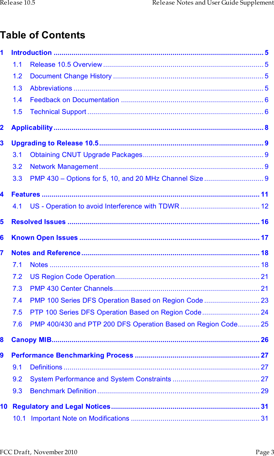 Release 10.5    Release Notes and User Guide Supplement      FCC Draft, November 2010  Page 3   Table of Contents 1 Introduction .......................................................................................................... 5 1.1 Release 10.5 Overview ................................................................................. 5 1.2 Document Change History ............................................................................ 5 1.3 Abbreviations ................................................................................................ 5 1.4 Feedback on Documentation ........................................................................ 6 1.5 Technical Support ......................................................................................... 6 2 Applicability .......................................................................................................... 8 3 Upgrading to Release 10.5................................................................................... 9 3.1 Obtaining CNUT Upgrade Packages............................................................. 9 3.2 Network Management ................................................................................... 9 3.3 PMP 430 – Options for 5, 10, and 20 MHz Channel Size .............................. 9 4 Features .............................................................................................................. 11 4.1 US - Operation to avoid Interference with TDWR ........................................ 12 5 Resolved Issues .................................................................................................16 6 Known Open Issues ........................................................................................... 17 7 Notes and Reference.......................................................................................... 18 7.1 Notes .......................................................................................................... 18 7.2 US Region Code Operation......................................................................... 21 7.3 PMP 430 Center Channels.......................................................................... 21 7.4 PMP 100 Series DFS Operation Based on Region Code ............................ 23 7.5 PTP 100 Series DFS Operation Based on Region Code............................. 24 7.6 PMP 400/430 and PTP 200 DFS Operation Based on Region Code........... 25 8 Canopy MIB......................................................................................................... 26 9 Performance Benchmarking Process ............................................................... 27 9.1 Definitions ................................................................................................... 27 9.2 System Performance and System Constraints ............................................ 27 9.3 Benchmark Definition .................................................................................. 29 10 Regulatory and Legal Notices........................................................................... 31 10.1 Important Note on Modifications .................................................................31 