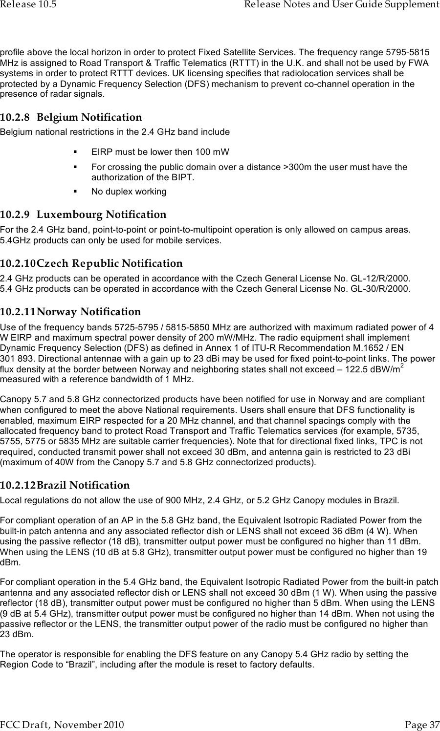 Release 10.5    Release Notes and User Guide Supplement      FCC Draft, November 2010  Page 37   profile above the local horizon in order to protect Fixed Satellite Services. The frequency range 5795-5815 MHz is assigned to Road Transport &amp; Traffic Telematics (RTTT) in the U.K. and shall not be used by FWA systems in order to protect RTTT devices. UK licensing specifies that radiolocation services shall be protected by a Dynamic Frequency Selection (DFS) mechanism to prevent co-channel operation in the presence of radar signals. 10.2.8 Belgium Notification Belgium national restrictions in the 2.4 GHz band include  EIRP must be lower then 100 mW  For crossing the public domain over a distance &gt;300m the user must have the authorization of the BIPT.  No duplex working 10.2.9 Luxembourg Notification For the 2.4 GHz band, point-to-point or point-to-multipoint operation is only allowed on campus areas. 5.4GHz products can only be used for mobile services. 10.2.10Czech Republic Notification 2.4 GHz products can be operated in accordance with the Czech General License No. GL-12/R/2000. 5.4 GHz products can be operated in accordance with the Czech General License No. GL-30/R/2000. 10.2.11Norway Notification Use of the frequency bands 5725-5795 / 5815-5850 MHz are authorized with maximum radiated power of 4 W EIRP and maximum spectral power density of 200 mW/MHz. The radio equipment shall implement Dynamic Frequency Selection (DFS) as defined in Annex 1 of ITU-R Recommendation M.1652 / EN 301 893. Directional antennae with a gain up to 23 dBi may be used for fixed point-to-point links. The power flux density at the border between Norway and neighboring states shall not exceed – 122.5 dBW/m2 measured with a reference bandwidth of 1 MHz.   Canopy 5.7 and 5.8 GHz connectorized products have been notified for use in Norway and are compliant when configured to meet the above National requirements. Users shall ensure that DFS functionality is enabled, maximum EIRP respected for a 20 MHz channel, and that channel spacings comply with the allocated frequency band to protect Road Transport and Traffic Telematics services (for example, 5735, 5755, 5775 or 5835 MHz are suitable carrier frequencies). Note that for directional fixed links, TPC is not required, conducted transmit power shall not exceed 30 dBm, and antenna gain is restricted to 23 dBi (maximum of 40W from the Canopy 5.7 and 5.8 GHz connectorized products). 10.2.12Brazil Notification Local regulations do not allow the use of 900 MHz, 2.4 GHz, or 5.2 GHz Canopy modules in Brazil. For compliant operation of an AP in the 5.8 GHz band, the Equivalent Isotropic Radiated Power from the built-in patch antenna and any associated reflector dish or LENS shall not exceed 36 dBm (4 W). When using the passive reflector (18 dB), transmitter output power must be configured no higher than 11 dBm. When using the LENS (10 dB at 5.8 GHz), transmitter output power must be configured no higher than 19 dBm. For compliant operation in the 5.4 GHz band, the Equivalent Isotropic Radiated Power from the built-in patch antenna and any associated reflector dish or LENS shall not exceed 30 dBm (1 W). When using the passive reflector (18 dB), transmitter output power must be configured no higher than 5 dBm. When using the LENS (9 dB at 5.4 GHz), transmitter output power must be configured no higher than 14 dBm. When not using the passive reflector or the LENS, the transmitter output power of the radio must be configured no higher than 23 dBm. The operator is responsible for enabling the DFS feature on any Canopy 5.4 GHz radio by setting the Region Code to “Brazil”, including after the module is reset to factory defaults. 