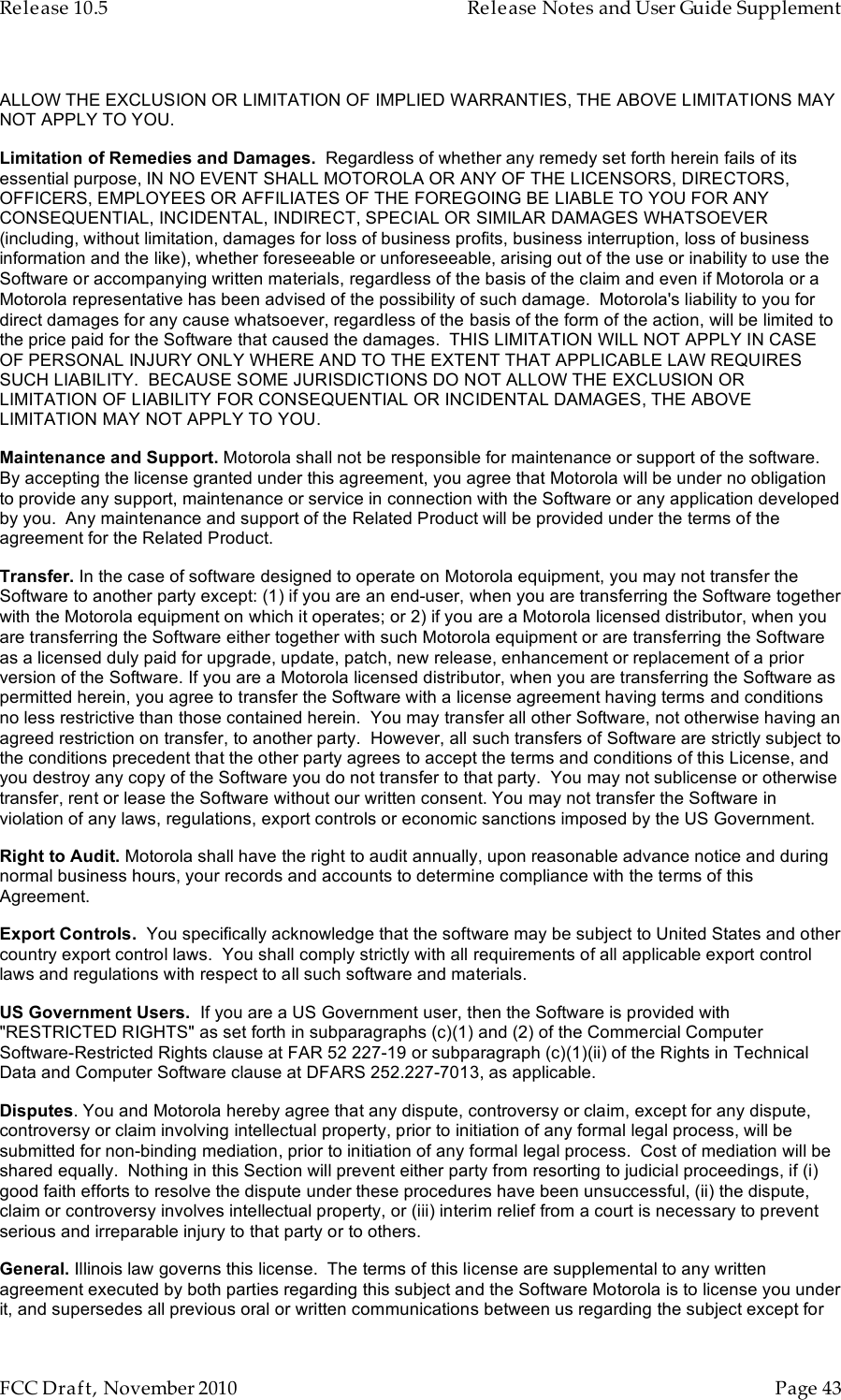 Release 10.5    Release Notes and User Guide Supplement      FCC Draft, November 2010  Page 43   ALLOW THE EXCLUSION OR LIMITATION OF IMPLIED WARRANTIES, THE ABOVE LIMITATIONS MAY NOT APPLY TO YOU. Limitation of Remedies and Damages.  Regardless of whether any remedy set forth herein fails of its essential purpose, IN NO EVENT SHALL MOTOROLA OR ANY OF THE LICENSORS, DIRECTORS, OFFICERS, EMPLOYEES OR AFFILIATES OF THE FOREGOING BE LIABLE TO YOU FOR ANY CONSEQUENTIAL, INCIDENTAL, INDIRECT, SPECIAL OR SIMILAR DAMAGES WHATSOEVER (including, without limitation, damages for loss of business profits, business interruption, loss of business information and the like), whether foreseeable or unforeseeable, arising out of the use or inability to use the Software or accompanying written materials, regardless of the basis of the claim and even if Motorola or a Motorola representative has been advised of the possibility of such damage.  Motorola&apos;s liability to you for direct damages for any cause whatsoever, regardless of the basis of the form of the action, will be limited to the price paid for the Software that caused the damages.  THIS LIMITATION WILL NOT APPLY IN CASE OF PERSONAL INJURY ONLY WHERE AND TO THE EXTENT THAT APPLICABLE LAW REQUIRES SUCH LIABILITY.  BECAUSE SOME JURISDICTIONS DO NOT ALLOW THE EXCLUSION OR LIMITATION OF LIABILITY FOR CONSEQUENTIAL OR INCIDENTAL DAMAGES, THE ABOVE LIMITATION MAY NOT APPLY TO YOU. Maintenance and Support. Motorola shall not be responsible for maintenance or support of the software.  By accepting the license granted under this agreement, you agree that Motorola will be under no obligation to provide any support, maintenance or service in connection with the Software or any application developed by you.  Any maintenance and support of the Related Product will be provided under the terms of the agreement for the Related Product. Transfer. In the case of software designed to operate on Motorola equipment, you may not transfer the Software to another party except: (1) if you are an end-user, when you are transferring the Software together with the Motorola equipment on which it operates; or 2) if you are a Motorola licensed distributor, when you are transferring the Software either together with such Motorola equipment or are transferring the Software as a licensed duly paid for upgrade, update, patch, new release, enhancement or replacement of a prior version of the Software. If you are a Motorola licensed distributor, when you are transferring the Software as permitted herein, you agree to transfer the Software with a license agreement having terms and conditions no less restrictive than those contained herein.  You may transfer all other Software, not otherwise having an agreed restriction on transfer, to another party.  However, all such transfers of Software are strictly subject to the conditions precedent that the other party agrees to accept the terms and conditions of this License, and you destroy any copy of the Software you do not transfer to that party.  You may not sublicense or otherwise transfer, rent or lease the Software without our written consent. You may not transfer the Software in violation of any laws, regulations, export controls or economic sanctions imposed by the US Government. Right to Audit. Motorola shall have the right to audit annually, upon reasonable advance notice and during normal business hours, your records and accounts to determine compliance with the terms of this Agreement.  Export Controls.  You specifically acknowledge that the software may be subject to United States and other country export control laws.  You shall comply strictly with all requirements of all applicable export control laws and regulations with respect to all such software and materials. US Government Users.  If you are a US Government user, then the Software is provided with &quot;RESTRICTED RIGHTS&quot; as set forth in subparagraphs (c)(1) and (2) of the Commercial Computer Software-Restricted Rights clause at FAR 52 227-19 or subparagraph (c)(1)(ii) of the Rights in Technical Data and Computer Software clause at DFARS 252.227-7013, as applicable. Disputes. You and Motorola hereby agree that any dispute, controversy or claim, except for any dispute, controversy or claim involving intellectual property, prior to initiation of any formal legal process, will be submitted for non-binding mediation, prior to initiation of any formal legal process.  Cost of mediation will be shared equally.  Nothing in this Section will prevent either party from resorting to judicial proceedings, if (i) good faith efforts to resolve the dispute under these procedures have been unsuccessful, (ii) the dispute, claim or controversy involves intellectual property, or (iii) interim relief from a court is necessary to prevent serious and irreparable injury to that party or to others. General. Illinois law governs this license.  The terms of this license are supplemental to any written agreement executed by both parties regarding this subject and the Software Motorola is to license you under it, and supersedes all previous oral or written communications between us regarding the subject except for 
