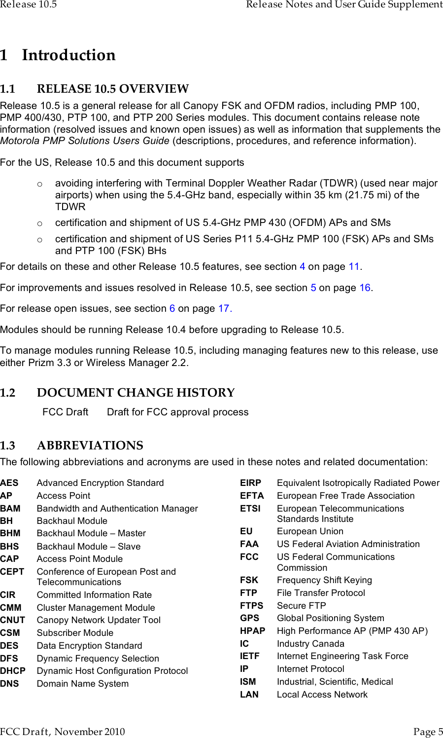 Release 10.5    Release Notes and User Guide Supplement      FCC Draft, November 2010  Page 5   1 Introduction 1.1 RELEASE 10.5 OVERVIEW Release 10.5 is a general release for all Canopy FSK and OFDM radios, including PMP 100, PMP 400/430, PTP 100, and PTP 200 Series modules. This document contains release note information (resolved issues and known open issues) as well as information that supplements the Motorola PMP Solutions Users Guide (descriptions, procedures, and reference information). For the US, Release 10.5 and this document supports o avoiding interfering with Terminal Doppler Weather Radar (TDWR) (used near major airports) when using the 5.4-GHz band, especially within 35 km (21.75 mi) of the TDWR o certification and shipment of US 5.4-GHz PMP 430 (OFDM) APs and SMs o certification and shipment of US Series P11 5.4-GHz PMP 100 (FSK) APs and SMs and PTP 100 (FSK) BHs For details on these and other Release 10.5 features, see section 4 on page 11. For improvements and issues resolved in Release 10.5, see section 5 on page 16. For release open issues, see section 6 on page 17. Modules should be running Release 10.4 before upgrading to Release 10.5. To manage modules running Release 10.5, including managing features new to this release, use either Prizm 3.3 or Wireless Manager 2.2. 1.2 DOCUMENT CHANGE HISTORY FCC Draft Draft for FCC approval process 1.3 ABBREVIATIONS The following abbreviations and acronyms are used in these notes and related documentation:AES Advanced Encryption Standard AP Access Point BAM Bandwidth and Authentication Manager BH Backhaul Module BHM Backhaul Module – Master  BHS Backhaul Module – Slave CAP Access Point Module CEPT Conference of European Post and Telecommunications CIR Committed Information Rate CMM Cluster Management Module CNUT Canopy Network Updater Tool CSM Subscriber Module DES Data Encryption Standard DFS Dynamic Frequency Selection DHCP Dynamic Host Configuration Protocol DNS Domain Name System EIRP Equivalent Isotropically Radiated Power EFTA European Free Trade Association ETSI European Telecommunications Standards Institute EU European Union FAA US Federal Aviation Administration FCC US Federal Communications Commission FSK Frequency Shift Keying FTP File Transfer Protocol FTPS Secure FTP GPS Global Positioning System HPAP High Performance AP (PMP 430 AP) IC Industry Canada IETF Internet Engineering Task Force IP Internet Protocol ISM Industrial, Scientific, Medical LAN Local Access Network 