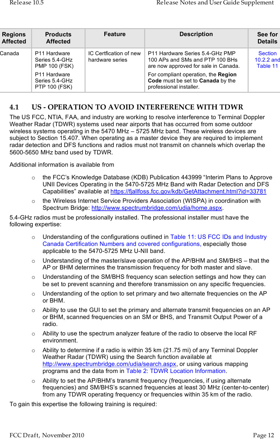 Release 10.5    Release Notes and User Guide Supplement      FCC Draft, November 2010  Page 12   Regions Affected Products Affected Feature Description See for Details Canada P11 Hardware Series 5.4-GHz PMP 100 (FSK) P11 Hardware Series 5.4-GHz PTP 100 (FSK) IC Certfication of new hardware series P11 Hardware Series 5.4-GHz PMP 100 APs and SMs and PTP 100 BHs are now approved for sale in Canada. For compliant operation, the Region Code must be set to Canada by the professional installer. Section 10.2.2 and Table 11 4.1 US - OPERATION TO AVOID INTERFERENCE WITH TDWR The US FCC, NTIA, FAA, and industry are working to resolve interference to Terminal Doppler Weather Radar (TDWR) systems used near airports that has occurred from some outdoor wireless systems operating in the 5470 MHz – 5725 MHz band. These wireless devices are subject to Section 15.407. When operating as a master device they are required to implement radar detection and DFS functions and radios must not transmit on channels which overlap the 5600-5650 MHz band used by TDWR. Additional information is available from o the FCC’s Knowledge Database (KDB) Publication 443999 “Interim Plans to Approve UNII Devices Operating in the 5470-5725 MHz Band with Radar Detection and DFS Capabilities” available at https://fjallfoss.fcc.gov/kdb/GetAttachment.html?id=33781 o the Wireless Internet Service Providers Association (WISPA) in coordination with Spectrum Bridge: http://www.spectrumbridge.com/udia/home.aspx. 5.4-GHz radios must be professionally installed. The professional installer must have the following expertise: o Understanding of the configurations outlined in Table 11: US FCC IDs and Industry Canada Certification Numbers and covered configurations, especially those applicable to the 5470-5725 MHz U-NII band. o Understanding of the master/slave operation of the AP/BHM and SM/BHS – that the AP or BHM determines the transmission frequency for both master and slave.  o Understanding of the SM/BHS frequency scan selection settings and how they can be set to prevent scanning and therefore transmission on any specific frequencies. o Understanding of the option to set primary and two alternate frequencies on the AP or BHM.  o Ability to use the GUI to set the primary and alternate transmit frequencies on an AP or BHM, scanned frequencies on an SM or BHS, and Transmit Output Power of a radio. o Ability to use the spectrum analyzer feature of the radio to observe the local RF environment. o Ability to determine if a radio is within 35 km (21.75 mi) of any Terminal Doppler Weather Radar (TDWR) using the Search function available at http://www.spectrumbridge.com/udia/search.aspx, or using various mapping programs and the data from in Table 2: TDWR Location Information. o Ability to set the AP/BHM’s transmit frequency (frequencies, if using alternate frequencies) and SM/BHS’s scanned frequencies at least 30 MHz (center-to-center) from any TDWR operating frequency or frequencies within 35 km of the radio. To gain this expertise the following training is required: 