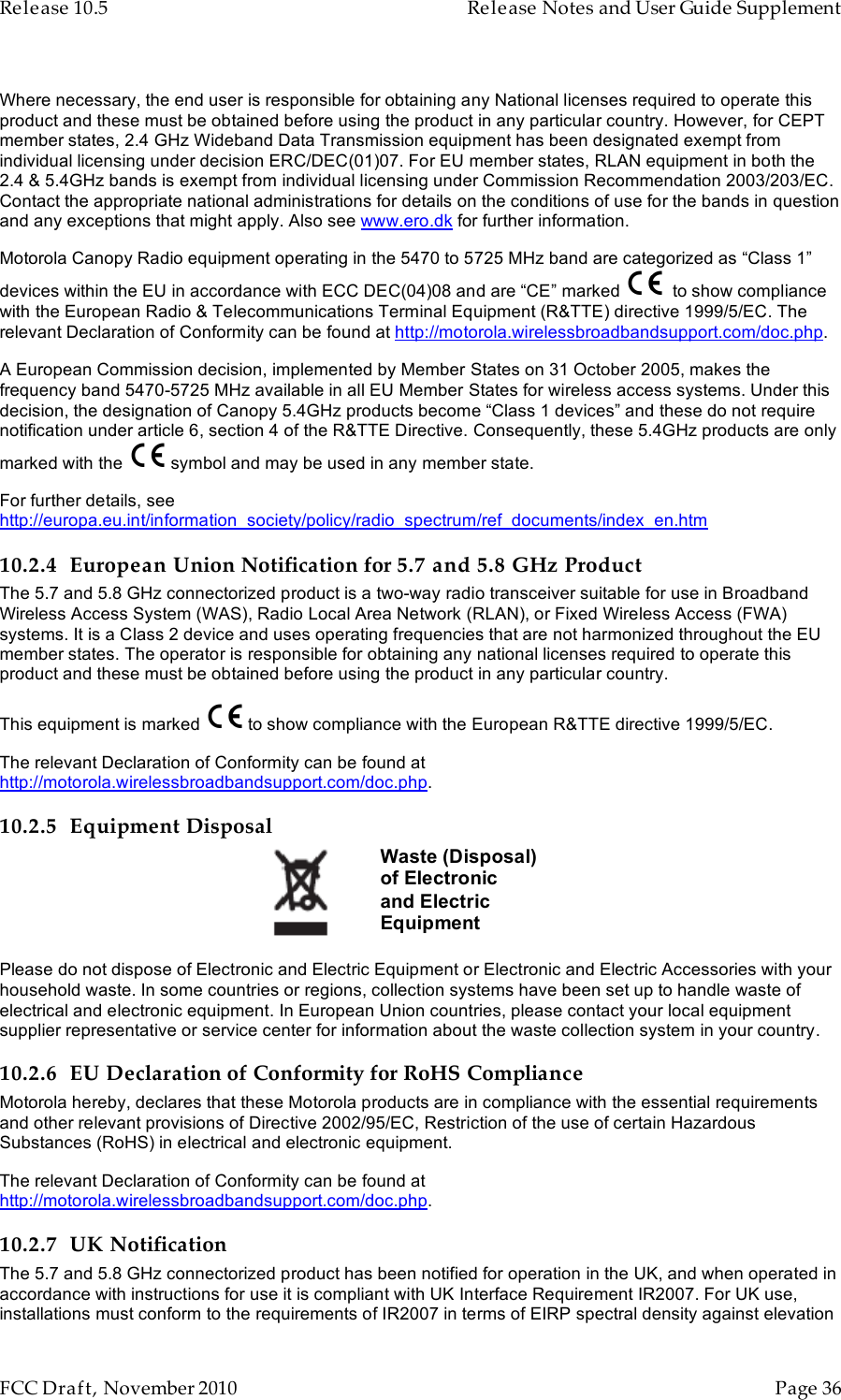 Release 10.5    Release Notes and User Guide Supplement      FCC Draft, November 2010  Page 36   Where necessary, the end user is responsible for obtaining any National licenses required to operate this product and these must be obtained before using the product in any particular country. However, for CEPT member states, 2.4 GHz Wideband Data Transmission equipment has been designated exempt from individual licensing under decision ERC/DEC(01)07. For EU member states, RLAN equipment in both the 2.4 &amp; 5.4GHz bands is exempt from individual licensing under Commission Recommendation 2003/203/EC. Contact the appropriate national administrations for details on the conditions of use for the bands in question and any exceptions that might apply. Also see www.ero.dk for further information.  Motorola Canopy Radio equipment operating in the 5470 to 5725 MHz band are categorized as “Class 1” devices within the EU in accordance with ECC DEC(04)08 and are “CE” marked    to show compliance with the European Radio &amp; Telecommunications Terminal Equipment (R&amp;TTE) directive 1999/5/EC. The relevant Declaration of Conformity can be found at http://motorola.wirelessbroadbandsupport.com/doc.php. A European Commission decision, implemented by Member States on 31 October 2005, makes the frequency band 5470-5725 MHz available in all EU Member States for wireless access systems. Under this decision, the designation of Canopy 5.4GHz products become “Class 1 devices” and these do not require notification under article 6, section 4 of the R&amp;TTE Directive. Consequently, these 5.4GHz products are only marked with the   symbol and may be used in any member state.  For further details, see http://europa.eu.int/information_society/policy/radio_spectrum/ref_documents/index_en.htm 10.2.4 European Union Notification for 5.7 and 5.8 GHz Product The 5.7 and 5.8 GHz connectorized product is a two-way radio transceiver suitable for use in Broadband Wireless Access System (WAS), Radio Local Area Network (RLAN), or Fixed Wireless Access (FWA) systems. It is a Class 2 device and uses operating frequencies that are not harmonized throughout the EU member states. The operator is responsible for obtaining any national licenses required to operate this product and these must be obtained before using the product in any particular country. This equipment is marked   to show compliance with the European R&amp;TTE directive 1999/5/EC. The relevant Declaration of Conformity can be found at http://motorola.wirelessbroadbandsupport.com/doc.php. 10.2.5 Equipment Disposal  Waste (Disposal) of Electronic and Electric Equipment Please do not dispose of Electronic and Electric Equipment or Electronic and Electric Accessories with your household waste. In some countries or regions, collection systems have been set up to handle waste of electrical and electronic equipment. In European Union countries, please contact your local equipment supplier representative or service center for information about the waste collection system in your country. 10.2.6 EU Declaration of Conformity for RoHS Compliance Motorola hereby, declares that these Motorola products are in compliance with the essential requirements and other relevant provisions of Directive 2002/95/EC, Restriction of the use of certain Hazardous Substances (RoHS) in electrical and electronic equipment. The relevant Declaration of Conformity can be found at http://motorola.wirelessbroadbandsupport.com/doc.php. 10.2.7 UK Notification The 5.7 and 5.8 GHz connectorized product has been notified for operation in the UK, and when operated in accordance with instructions for use it is compliant with UK Interface Requirement IR2007. For UK use, installations must conform to the requirements of IR2007 in terms of EIRP spectral density against elevation 