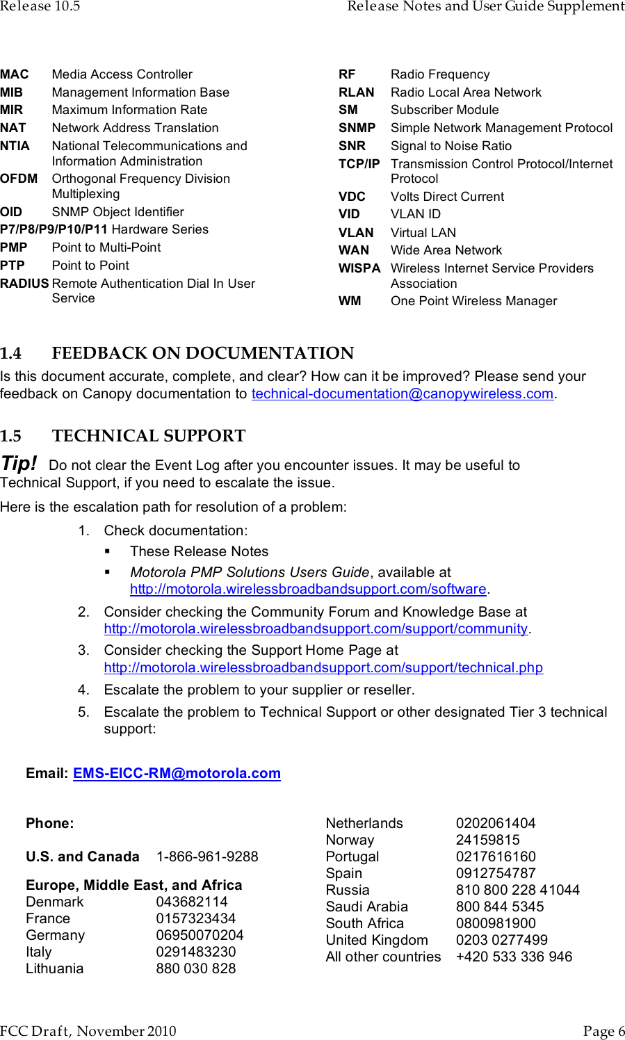 Release 10.5    Release Notes and User Guide Supplement      FCC Draft, November 2010  Page 6   MAC Media Access Controller MIB Management Information Base MIR Maximum Information Rate NAT Network Address Translation NTIA National Telecommunications and Information Administration OFDM Orthogonal Frequency Division Multiplexing OID SNMP Object Identifier P7/P8/P9/P10/P11 Hardware Series PMP Point to Multi-Point PTP Point to Point RADIUS Remote Authentication Dial In User Service RF Radio Frequency RLAN Radio Local Area Network SM Subscriber Module SNMP Simple Network Management Protocol SNR Signal to Noise Ratio TCP/IP Transmission Control Protocol/Internet Protocol VDC Volts Direct Current VID VLAN ID VLAN Virtual LAN WAN Wide Area Network WISPA Wireless Internet Service Providers Association WM One Point Wireless Manager1.4 FEEDBACK ON DOCUMENTATION Is this document accurate, complete, and clear? How can it be improved? Please send your feedback on Canopy documentation to technical-documentation@canopywireless.com. 1.5 TECHNICAL SUPPORT Tip!   Do not clear the Event Log after you encounter issues. It may be useful to Technical Support, if you need to escalate the issue. Here is the escalation path for resolution of a problem: 1. Check documentation:  These Release Notes  Motorola PMP Solutions Users Guide, available at http://motorola.wirelessbroadbandsupport.com/software. 2. Consider checking the Community Forum and Knowledge Base at http://motorola.wirelessbroadbandsupport.com/support/community. 3. Consider checking the Support Home Page at http://motorola.wirelessbroadbandsupport.com/support/technical.php  4. Escalate the problem to your supplier or reseller. 5. Escalate the problem to Technical Support or other designated Tier 3 technical support:  Email: EMS-EICC-RM@motorola.com   Phone:  U.S. and Canada 1-866-961-9288 Europe, Middle East, and Africa Denmark  043682114 France 0157323434 Germany 06950070204 Italy 0291483230 Lithuania 880 030 828 Netherlands 0202061404 Norway 24159815 Portugal 0217616160 Spain 0912754787 Russia 810 800 228 41044 Saudi Arabia 800 844 5345 South Africa 0800981900 United Kingdom 0203 0277499 All other countries +420 533 336 946 