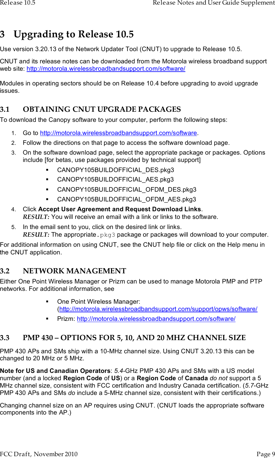 Release 10.5    Release Notes and User Guide Supplement      FCC Draft, November 2010  Page 9   3 Upgrading to Release 10.5 Use version 3.20.13 of the Network Updater Tool (CNUT) to upgrade to Release 10.5. CNUT and its release notes can be downloaded from the Motorola wireless broadband support web site: http://motorola.wirelessbroadbandsupport.com/software/  Modules in operating sectors should be on Release 10.4 before upgrading to avoid upgrade issues. 3.1 OBTAINING CNUT UPGRADE PACKAGES To download the Canopy software to your computer, perform the following steps: 1. Go to http://motorola.wirelessbroadbandsupport.com/software. 2. Follow the directions on that page to access the software download page.  3. On the software download page, select the appropriate package or packages. Options include [for betas, use packages provided by technical support]  CANOPY105BUILDOFFICIAL_DES.pkg3  CANOPY105BUILDOFFICIAL_AES.pkg3  CANOPY105BUILDOFFICIAL_OFDM_DES.pkg3  CANOPY105BUILDOFFICIAL_OFDM_AES.pkg3 4. Click Accept User Agreement and Request Download Links.  RESULT: You will receive an email with a link or links to the software. 5. In the email sent to you, click on the desired link or links. RESULT: The appropriate.pkg3 package or packages will download to your computer. For additional information on using CNUT, see the CNUT help file or click on the Help menu in the CNUT application. 3.2 NETWORK MANAGEMENT Either One Point Wireless Manager or Prizm can be used to manage Motorola PMP and PTP networks. For additional information, see   One Point Wireless Manager: (http://motorola.wirelessbroadbandsupport.com/support/opws/software/  Prizm: http://motorola.wirelessbroadbandsupport.com/software/ 3.3 PMP 430 – OPTIONS FOR 5, 10, AND 20 MHZ CHANNEL SIZE PMP 430 APs and SMs ship with a 10-MHz channel size. Using CNUT 3.20.13 this can be changed to 20 MHz or 5 MHz. Note for US and Canadian Operators: 5.4-GHz PMP 430 APs and SMs with a US model number (and a locked Region Code of US) or a Region Code of Canada do not support a 5 MHz channel size, consistent with FCC certification and Industry Canada certification. (5.7-GHz PMP 430 APs and SMs do include a 5-MHz channel size, consistent with their certifications.) Changing channel size on an AP requires using CNUT. (CNUT loads the appropriate software components into the AP.) 