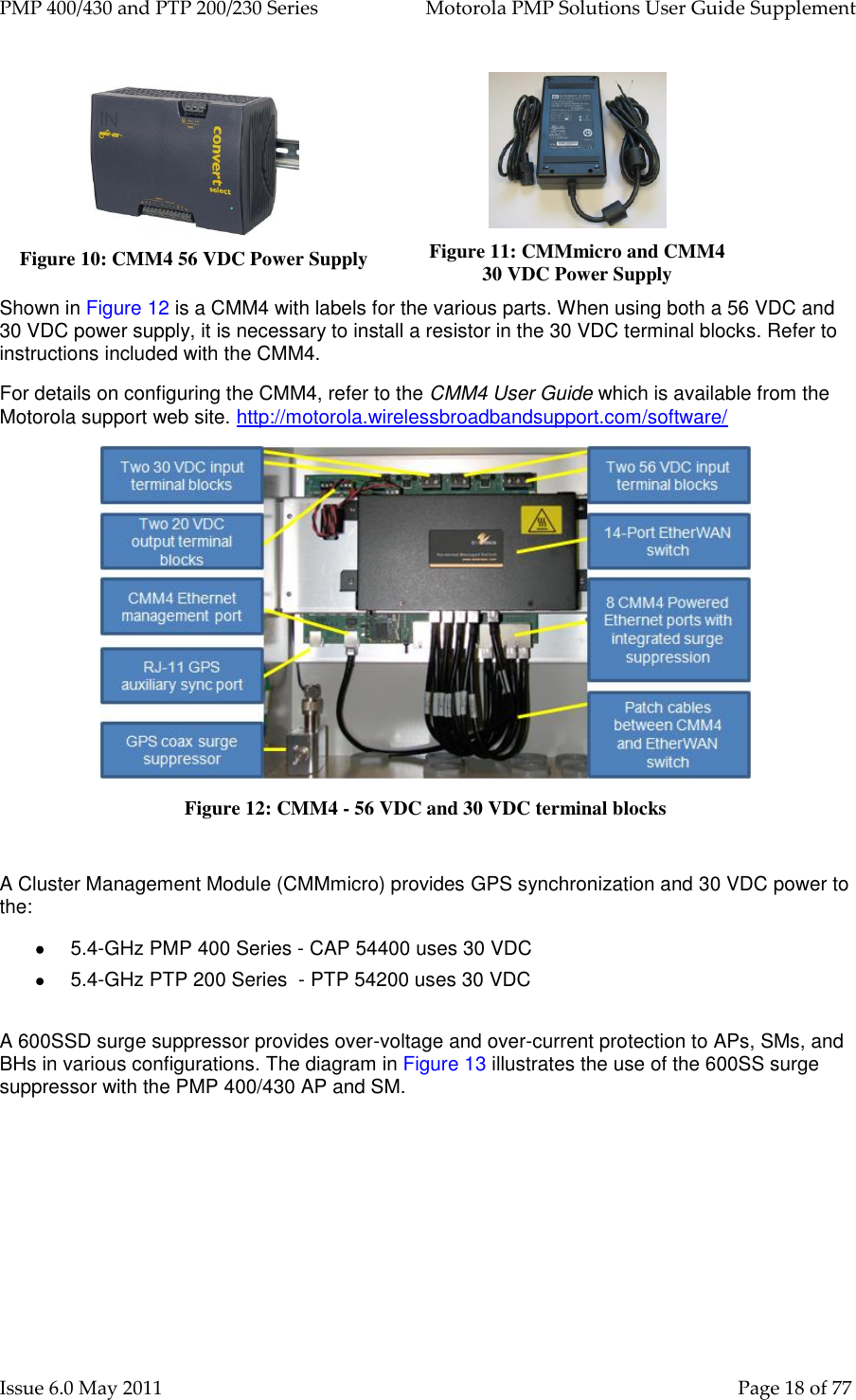 PMP 400/430 and PTP 200/230 Series   Motorola PMP Solutions User Guide Supplement Issue 6.0 May 2011    Page 18 of 77  Figure 10: CMM4 56 VDC Power Supply  Figure 11: CMMmicro and CMM4         30 VDC Power Supply Shown in Figure 12 is a CMM4 with labels for the various parts. When using both a 56 VDC and 30 VDC power supply, it is necessary to install a resistor in the 30 VDC terminal blocks. Refer to instructions included with the CMM4. For details on configuring the CMM4, refer to the CMM4 User Guide which is available from the Motorola support web site. http://motorola.wirelessbroadbandsupport.com/software/   Figure 12: CMM4 - 56 VDC and 30 VDC terminal blocks  A Cluster Management Module (CMMmicro) provides GPS synchronization and 30 VDC power to the:  5.4-GHz PMP 400 Series - CAP 54400 uses 30 VDC  5.4-GHz PTP 200 Series  - PTP 54200 uses 30 VDC  A 600SSD surge suppressor provides over-voltage and over-current protection to APs, SMs, and BHs in various configurations. The diagram in Figure 13 illustrates the use of the 600SS surge suppressor with the PMP 400/430 AP and SM. 