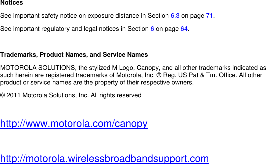              Notices See important safety notice on exposure distance in Section 6.3 on page 71. See important regulatory and legal notices in Section 6 on page 64.  Trademarks, Product Names, and Service Names MOTOROLA SOLUTIONS, the stylized M Logo, Canopy, and all other trademarks indicated as such herein are registered trademarks of Motorola, Inc. ® Reg. US Pat &amp; Tm. Office. All other product or service names are the property of their respective owners. © 2011 Motorola Solutions, Inc. All rights reserved  http://www.motorola.com/canopy  http://motorola.wirelessbroadbandsupport.com