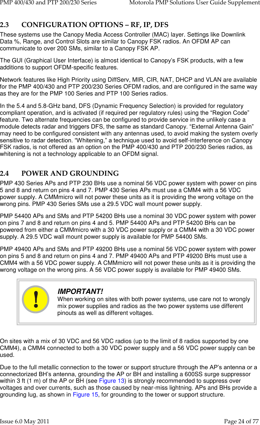 PMP 400/430 and PTP 200/230 Series   Motorola PMP Solutions User Guide Supplement Issue 6.0 May 2011    Page 24 of 77 2.3 CONFIGURATION OPTIONS – RF, IP, DFS These systems use the Canopy Media Access Controller (MAC) layer. Settings like Downlink Data %, Range, and Control Slots are similar to Canopy FSK radios. An OFDM AP can communicate to over 200 SMs, similar to a Canopy FSK AP. The GUI (Graphical User Interface) is almost identical to Canopy’s FSK products, with a few additions to support OFDM-specific features. Network features like High Priority using DiffServ, MIR, CIR, NAT, DHCP and VLAN are available for the PMP 400/430 and PTP 200/230 Series OFDM radios, and are configured in the same way as they are for the PMP 100 Series and PTP 100 Series radios. In the 5.4 and 5.8-GHz band, DFS (Dynamic Frequency Selection) is provided for regulatory compliant operation, and is activated (if required per regulatory rules) using the “Region Code” feature. Two alternate frequencies can be configured to provide service in the unlikely case a module detects radar and triggers DFS, the same as standard Canopy. “External Antenna Gain” may need to be configured consistent with any antennas used, to avoid making the system overly sensitive to radar detection. “Whitening,” a technique used to avoid self-interference on Canopy FSK radios, is not offered as an option on the PMP 400/430 and PTP 200/230 Series radios, as whitening is not a technology applicable to an OFDM signal. 2.4 POWER AND GROUNDING PMP 430 Series APs and PTP 230 BHs use a nominal 56 VDC power system with power on pins 5 and 8 and return on pins 4 and 7. PMP 430 Series APs must use a CMM4 with a 56 VDC power supply. A CMMmicro will not power these units as it is providing the wrong voltage on the wrong pins. PMP 430 Series SMs use a 29.5 VDC wall mount power supply. PMP 54400 APs and SMs and PTP 54200 BHs use a nominal 30 VDC power system with power on pins 7 and 8 and return on pins 4 and 5. PMP 54400 APs and PTP 54200 BHs can be powered from either a CMMmicro with a 30 VDC power supply or a CMM4 with a 30 VDC power supply. A 29.5 VDC wall mount power supply is available for PMP 54400 SMs. PMP 49400 APs and SMs and PTP 49200 BHs use a nominal 56 VDC power system with power on pins 5 and 8 and return on pins 4 and 7. PMP 49400 APs and PTP 49200 BHs must use a CMM4 with a 56 VDC power supply. A CMMmicro will not power these units as it is providing the wrong voltage on the wrong pins. A 56 VDC power supply is available for PMP 49400 SMs.  IMPORTANT! When working on sites with both power systems, use care not to wrongly mix power supplies and radios as the two power systems use different pinouts as well as different voltages.  On sites with a mix of 30 VDC and 56 VDC radios (up to the limit of 8 radios supported by one CMM4), a CMM4 connected to both a 30 VDC power supply and a 56 VDC power supply can be used. Due to the full metallic connection to the tower or support structure through the AP’s antenna or a connectorized BH’s antenna, grounding the AP or BH and installing a 600SS surge suppressor within 3 ft (1 m) of the AP or BH (see Figure 13) is strongly recommended to suppress over voltages and over currents, such as those caused by near-miss lightning. APs and BHs provide a grounding lug, as shown in Figure 15, for grounding to the tower or support structure.  