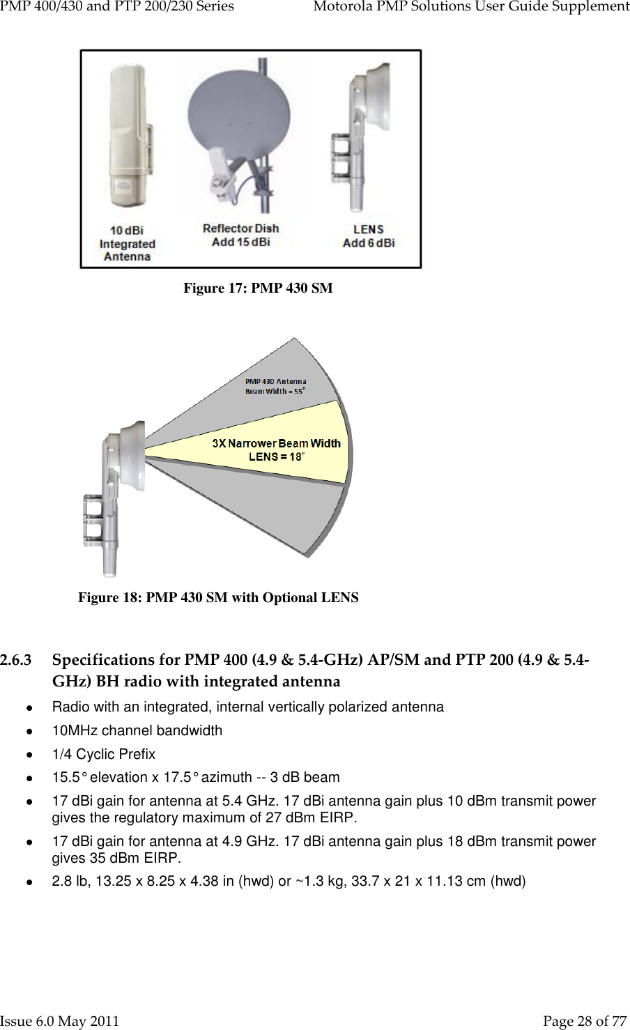 PMP 400/430 and PTP 200/230 Series   Motorola PMP Solutions User Guide Supplement Issue 6.0 May 2011    Page 28 of 77                               Figure 17: PMP 430 SM   Figure 18: PMP 430 SM with Optional LENS  2.6.3 Specifications for PMP 400 (4.9 &amp; 5.4-GHz) AP/SM and PTP 200 (4.9 &amp; 5.4-GHz) BH radio with integrated antenna   Radio with an integrated, internal vertically polarized antenna   10MHz channel bandwidth   1/4 Cyclic Prefix   15.5° elevation x 17.5° azimuth -- 3 dB beam   17 dBi gain for antenna at 5.4 GHz. 17 dBi antenna gain plus 10 dBm transmit power gives the regulatory maximum of 27 dBm EIRP.   17 dBi gain for antenna at 4.9 GHz. 17 dBi antenna gain plus 18 dBm transmit power gives 35 dBm EIRP.   2.8 lb, 13.25 x 8.25 x 4.38 in (hwd) or ~1.3 kg, 33.7 x 21 x 11.13 cm (hwd) 
