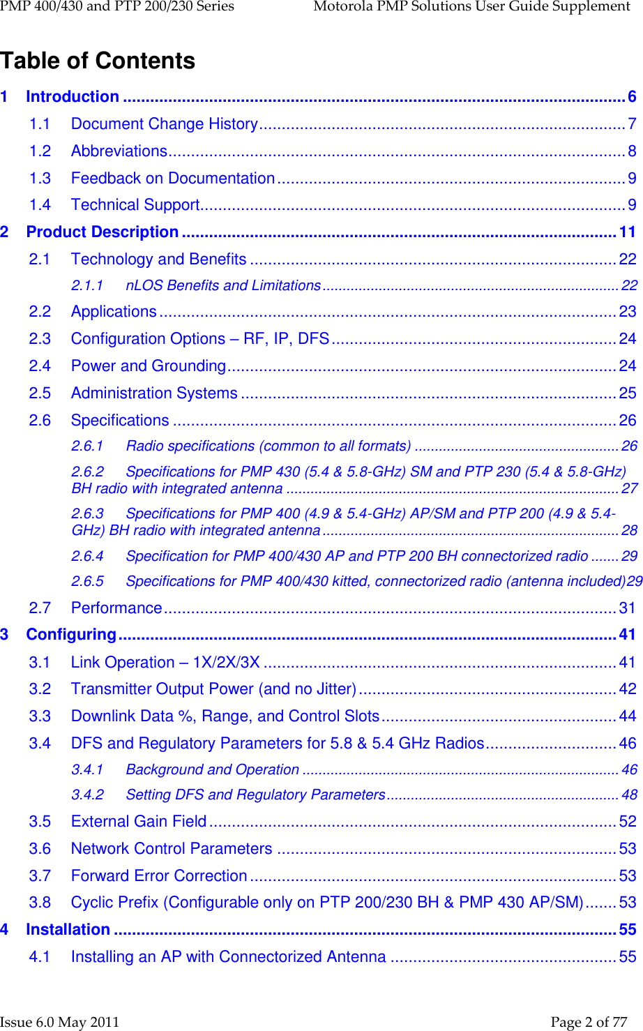 PMP 400/430 and PTP 200/230 Series   Motorola PMP Solutions User Guide Supplement Issue 6.0 May 2011    Page 2 of 77 Table of Contents 1 Introduction ............................................................................................................... 6 1.1 Document Change History ................................................................................. 7 1.2 Abbreviations ..................................................................................................... 8 1.3 Feedback on Documentation ............................................................................. 9 1.4 Technical Support .............................................................................................. 9 2 Product Description ................................................................................................ 11 2.1 Technology and Benefits ................................................................................. 22 2.1.1 nLOS Benefits and Limitations .......................................................................... 22 2.2 Applications ..................................................................................................... 23 2.3 Configuration Options – RF, IP, DFS ............................................................... 24 2.4 Power and Grounding ...................................................................................... 24 2.5 Administration Systems ................................................................................... 25 2.6 Specifications .................................................................................................. 26 2.6.1 Radio specifications (common to all formats) ................................................... 26 2.6.2 Specifications for PMP 430 (5.4 &amp; 5.8-GHz) SM and PTP 230 (5.4 &amp; 5.8-GHz) BH radio with integrated antenna ................................................................................... 27 2.6.3 Specifications for PMP 400 (4.9 &amp; 5.4-GHz) AP/SM and PTP 200 (4.9 &amp; 5.4-GHz) BH radio with integrated antenna .......................................................................... 28 2.6.4 Specification for PMP 400/430 AP and PTP 200 BH connectorized radio ....... 29 2.6.5 Specifications for PMP 400/430 kitted, connectorized radio (antenna included)29 2.7 Performance .................................................................................................... 31 3 Configuring .............................................................................................................. 41 3.1 Link Operation – 1X/2X/3X .............................................................................. 41 3.2 Transmitter Output Power (and no Jitter) ......................................................... 42 3.3 Downlink Data %, Range, and Control Slots .................................................... 44 3.4 DFS and Regulatory Parameters for 5.8 &amp; 5.4 GHz Radios ............................. 46 3.4.1 Background and Operation ............................................................................... 46 3.4.2 Setting DFS and Regulatory Parameters .......................................................... 48 3.5 External Gain Field .......................................................................................... 52 3.6 Network Control Parameters ........................................................................... 53 3.7 Forward Error Correction ................................................................................. 53 3.8 Cyclic Prefix (Configurable only on PTP 200/230 BH &amp; PMP 430 AP/SM) ....... 53 4 Installation ............................................................................................................... 55 4.1 Installing an AP with Connectorized Antenna .................................................. 55 