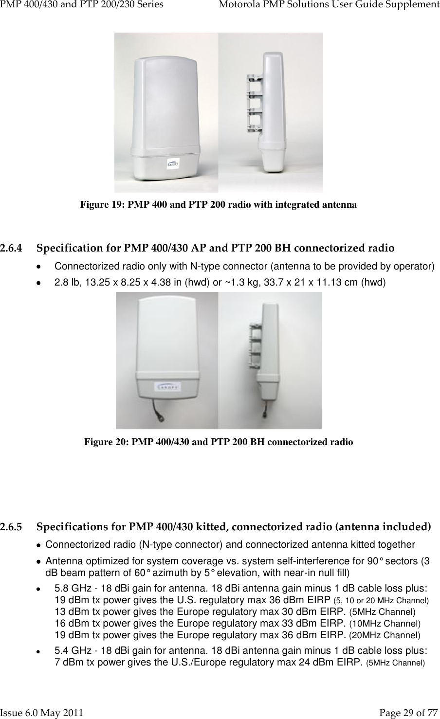 PMP 400/430 and PTP 200/230 Series   Motorola PMP Solutions User Guide Supplement Issue 6.0 May 2011    Page 29 of 77  Figure 19: PMP 400 and PTP 200 radio with integrated antenna  2.6.4 Specification for PMP 400/430 AP and PTP 200 BH connectorized radio   Connectorized radio only with N-type connector (antenna to be provided by operator)   2.8 lb, 13.25 x 8.25 x 4.38 in (hwd) or ~1.3 kg, 33.7 x 21 x 11.13 cm (hwd)  Figure 20: PMP 400/430 and PTP 200 BH connectorized radio    2.6.5 Specifications for PMP 400/430 kitted, connectorized radio (antenna included)    Connectorized radio (N-type connector) and connectorized antenna kitted together   Antenna optimized for system coverage vs. system self-interference for 90° sectors (3 dB beam pattern of 60° azimuth by 5° elevation, with near-in null fill)  5.8 GHz - 18 dBi gain for antenna. 18 dBi antenna gain minus 1 dB cable loss plus:       19 dBm tx power gives the U.S. regulatory max 36 dBm EIRP (5, 10 or 20 MHz Channel) 13 dBm tx power gives the Europe regulatory max 30 dBm EIRP. (5MHz Channel)                 16 dBm tx power gives the Europe regulatory max 33 dBm EIRP. (10MHz Channel)      19 dBm tx power gives the Europe regulatory max 36 dBm EIRP. (20MHz Channel)  5.4 GHz - 18 dBi gain for antenna. 18 dBi antenna gain minus 1 dB cable loss plus:         7 dBm tx power gives the U.S./Europe regulatory max 24 dBm EIRP. (5MHz Channel)                 