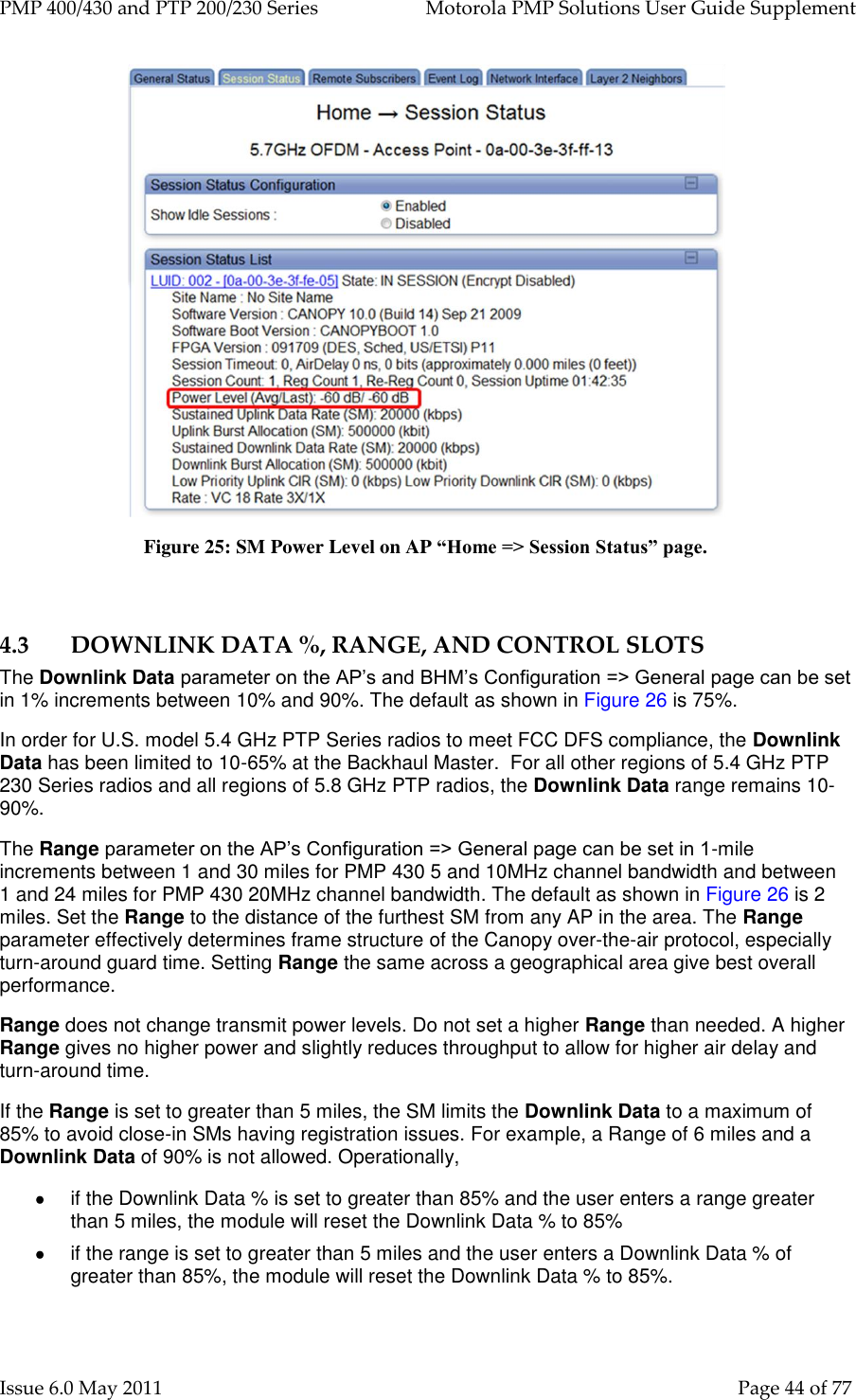 PMP 400/430 and PTP 200/230 Series   Motorola PMP Solutions User Guide Supplement Issue 6.0 May 2011    Page 44 of 77  Figure 25: SM Power Level on AP “Home =&gt; Session Status” page.  4.3 DOWNLINK DATA %, RANGE, AND CONTROL SLOTS The Downlink Data parameter on the AP’s and BHM’s Configuration =&gt; General page can be set in 1% increments between 10% and 90%. The default as shown in Figure 26 is 75%.  In order for U.S. model 5.4 GHz PTP Series radios to meet FCC DFS compliance, the Downlink Data has been limited to 10-65% at the Backhaul Master.  For all other regions of 5.4 GHz PTP 230 Series radios and all regions of 5.8 GHz PTP radios, the Downlink Data range remains 10-90%. The Range parameter on the AP’s Configuration =&gt; General page can be set in 1-mile increments between 1 and 30 miles for PMP 430 5 and 10MHz channel bandwidth and between 1 and 24 miles for PMP 430 20MHz channel bandwidth. The default as shown in Figure 26 is 2 miles. Set the Range to the distance of the furthest SM from any AP in the area. The Range parameter effectively determines frame structure of the Canopy over-the-air protocol, especially turn-around guard time. Setting Range the same across a geographical area give best overall performance. Range does not change transmit power levels. Do not set a higher Range than needed. A higher Range gives no higher power and slightly reduces throughput to allow for higher air delay and turn-around time. If the Range is set to greater than 5 miles, the SM limits the Downlink Data to a maximum of 85% to avoid close-in SMs having registration issues. For example, a Range of 6 miles and a Downlink Data of 90% is not allowed. Operationally,   if the Downlink Data % is set to greater than 85% and the user enters a range greater than 5 miles, the module will reset the Downlink Data % to 85%   if the range is set to greater than 5 miles and the user enters a Downlink Data % of greater than 85%, the module will reset the Downlink Data % to 85%.  