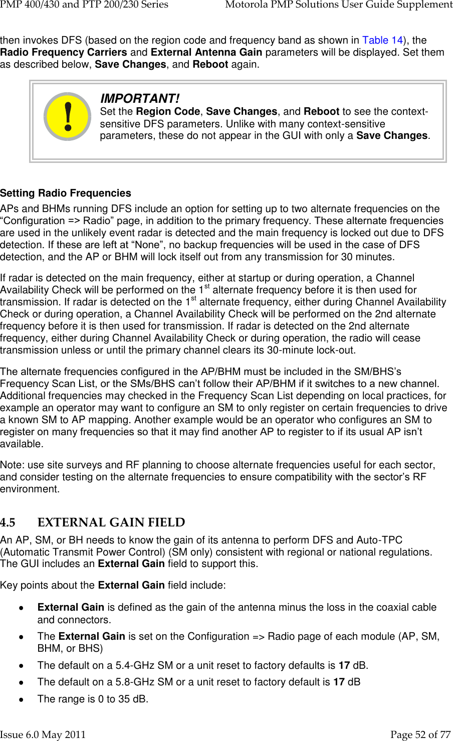 PMP 400/430 and PTP 200/230 Series   Motorola PMP Solutions User Guide Supplement Issue 6.0 May 2011    Page 52 of 77 then invokes DFS (based on the region code and frequency band as shown in Table 14), the Radio Frequency Carriers and External Antenna Gain parameters will be displayed. Set them as described below, Save Changes, and Reboot again.  IMPORTANT! Set the Region Code, Save Changes, and Reboot to see the context-sensitive DFS parameters. Unlike with many context-sensitive parameters, these do not appear in the GUI with only a Save Changes.  Setting Radio Frequencies APs and BHMs running DFS include an option for setting up to two alternate frequencies on the “Configuration =&gt; Radio” page, in addition to the primary frequency. These alternate frequencies are used in the unlikely event radar is detected and the main frequency is locked out due to DFS detection. If these are left at “None”, no backup frequencies will be used in the case of DFS detection, and the AP or BHM will lock itself out from any transmission for 30 minutes. If radar is detected on the main frequency, either at startup or during operation, a Channel Availability Check will be performed on the 1st alternate frequency before it is then used for transmission. If radar is detected on the 1st alternate frequency, either during Channel Availability Check or during operation, a Channel Availability Check will be performed on the 2nd alternate frequency before it is then used for transmission. If radar is detected on the 2nd alternate frequency, either during Channel Availability Check or during operation, the radio will cease transmission unless or until the primary channel clears its 30-minute lock-out. The alternate frequencies configured in the AP/BHM must be included in the SM/BHS’s Frequency Scan List, or the SMs/BHS can’t follow their AP/BHM if it switches to a new channel. Additional frequencies may checked in the Frequency Scan List depending on local practices, for example an operator may want to configure an SM to only register on certain frequencies to drive a known SM to AP mapping. Another example would be an operator who configures an SM to register on many frequencies so that it may find another AP to register to if its usual AP isn’t available. Note: use site surveys and RF planning to choose alternate frequencies useful for each sector, and consider testing on the alternate frequencies to ensure compatibility with the sector’s RF environment. 4.5 EXTERNAL GAIN FIELD An AP, SM, or BH needs to know the gain of its antenna to perform DFS and Auto-TPC (Automatic Transmit Power Control) (SM only) consistent with regional or national regulations. The GUI includes an External Gain field to support this. Key points about the External Gain field include:  External Gain is defined as the gain of the antenna minus the loss in the coaxial cable and connectors.   The External Gain is set on the Configuration =&gt; Radio page of each module (AP, SM, BHM, or BHS)    The default on a 5.4-GHz SM or a unit reset to factory defaults is 17 dB.   The default on a 5.8-GHz SM or a unit reset to factory default is 17 dB   The range is 0 to 35 dB. 