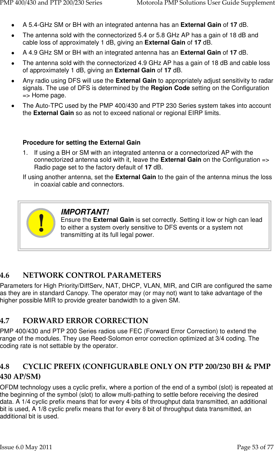 PMP 400/430 and PTP 200/230 Series   Motorola PMP Solutions User Guide Supplement Issue 6.0 May 2011    Page 53 of 77   A 5.4-GHz SM or BH with an integrated antenna has an External Gain of 17 dB.   The antenna sold with the connectorized 5.4 or 5.8 GHz AP has a gain of 18 dB and cable loss of approximately 1 dB, giving an External Gain of 17 dB.   A 4.9 GHz SM or BH with an integrated antenna has an External Gain of 17 dB.   The antenna sold with the connectorized 4.9 GHz AP has a gain of 18 dB and cable loss of approximately 1 dB, giving an External Gain of 17 dB.   Any radio using DFS will use the External Gain to appropriately adjust sensitivity to radar signals. The use of DFS is determined by the Region Code setting on the Configuration =&gt; Home page.   The Auto-TPC used by the PMP 400/430 and PTP 230 Series system takes into account the External Gain so as not to exceed national or regional EIRP limits.  Procedure for setting the External Gain 1.  If using a BH or SM with an integrated antenna or a connectorized AP with the connectorized antenna sold with it, leave the External Gain on the Configuration =&gt; Radio page set to the factory default of 17 dB. If using another antenna, set the External Gain to the gain of the antenna minus the loss in coaxial cable and connectors.     IMPORTANT! Ensure the External Gain is set correctly. Setting it low or high can lead to either a system overly sensitive to DFS events or a system not transmitting at its full legal power.  4.6 NETWORK CONTROL PARAMETERS Parameters for High Priority/DiffServ, NAT, DHCP, VLAN, MIR, and CIR are configured the same as they are in standard Canopy. The operator may (or may not) want to take advantage of the higher possible MIR to provide greater bandwidth to a given SM. 4.7 FORWARD ERROR CORRECTION PMP 400/430 and PTP 200 Series radios use FEC (Forward Error Correction) to extend the range of the modules. They use Reed-Solomon error correction optimized at 3/4 coding. The coding rate is not settable by the operator. 4.8 CYCLIC PREFIX (CONFIGURABLE ONLY ON PTP 200/230 BH &amp; PMP 430 AP/SM) OFDM technology uses a cyclic prefix, where a portion of the end of a symbol (slot) is repeated at the beginning of the symbol (slot) to allow multi-pathing to settle before receiving the desired data. A 1/4 cyclic prefix means that for every 4 bits of throughput data transmitted, an additional bit is used, A 1/8 cyclic prefix means that for every 8 bit of throughput data transmitted, an additional bit is used. 