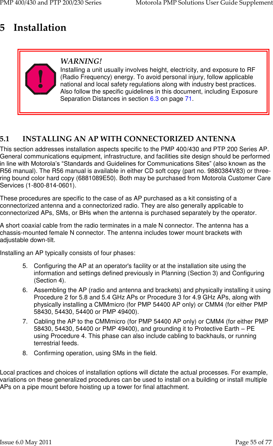 PMP 400/430 and PTP 200/230 Series   Motorola PMP Solutions User Guide Supplement Issue 6.0 May 2011    Page 55 of 77 5 Installation   WARNING! Installing a unit usually involves height, electricity, and exposure to RF (Radio Frequency) energy. To avoid personal injury, follow applicable national and local safety regulations along with industry best practices. Also follow the specific guidelines in this document, including Exposure Separation Distances in section 6.3 on page 71.  5.1 INSTALLING AN AP WITH CONNECTORIZED ANTENNA This section addresses installation aspects specific to the PMP 400/430 and PTP 200 Series AP. General communications equipment, infrastructure, and facilities site design should be performed in line with Motorola’s “Standards and Guidelines for Communications Sites” (also known as the R56 manual). The R56 manual is available in either CD soft copy (part no. 9880384V83) or three-ring bound color hard copy (6881089E50). Both may be purchased from Motorola Customer Care Services (1-800-814-0601). These procedures are specific to the case of as AP purchased as a kit consisting of a connectorized antenna and a connectorized radio. They are also generally applicable to connectorized APs, SMs, or BHs when the antenna is purchased separately by the operator. A short coaxial cable from the radio terminates in a male N connector. The antenna has a chassis-mounted female N connector. The antenna includes tower mount brackets with adjustable down-tilt. Installing an AP typically consists of four phases: 5.  Configuring the AP at an operator&apos;s facility or at the installation site using the information and settings defined previously in Planning (Section 3) and Configuring (Section 4). 6.  Assembling the AP (radio and antenna and brackets) and physically installing it using Procedure 2 for 5.8 and 5.4 GHz APs or Procedure 3 for 4.9 GHz APs, along with physically installing a CMMmicro (for PMP 54400 AP only) or CMM4 (for either PMP 58430, 54430, 54400 or PMP 49400). 7.  Cabling the AP to the CMMmicro (for PMP 54400 AP only) or CMM4 (for either PMP 58430, 54430, 54400 or PMP 49400), and grounding it to Protective Earth – PE using Procedure 4. This phase can also include cabling to backhauls, or running terrestrial feeds. 8.  Confirming operation, using SMs in the field.  Local practices and choices of installation options will dictate the actual processes. For example, variations on these generalized procedures can be used to install on a building or install multiple APs on a pipe mount before hoisting up a tower for final attachment.  