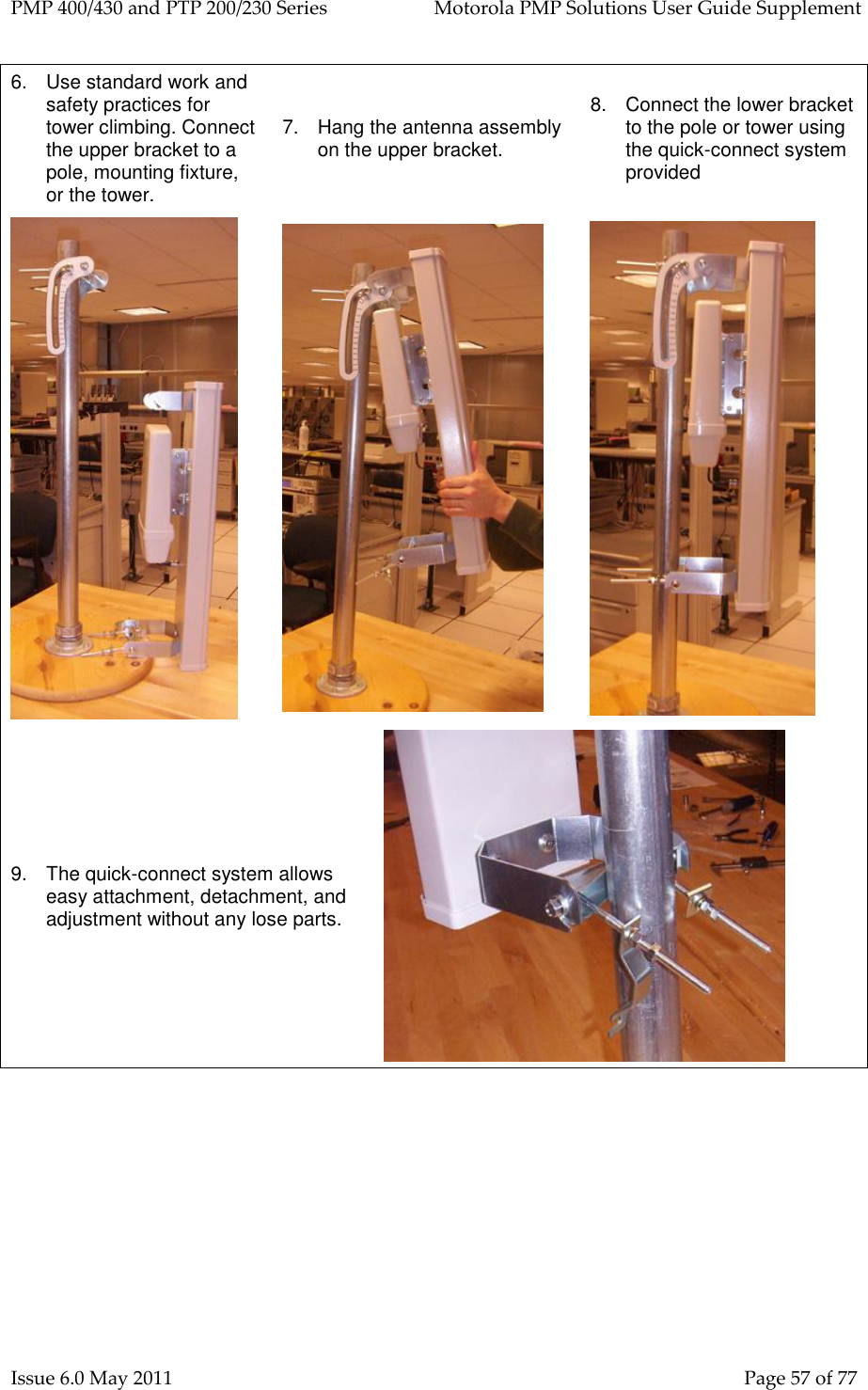 PMP 400/430 and PTP 200/230 Series   Motorola PMP Solutions User Guide Supplement Issue 6.0 May 2011    Page 57 of 77 6.  Use standard work and safety practices for tower climbing. Connect the upper bracket to a pole, mounting fixture, or the tower. 7.  Hang the antenna assembly on the upper bracket. 8.  Connect the lower bracket to the pole or tower using the quick-connect system provided    9.  The quick-connect system allows easy attachment, detachment, and adjustment without any lose parts.  